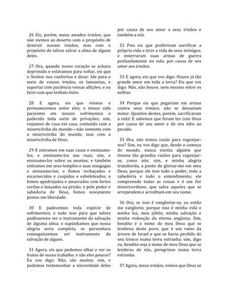                                                       por  causa  de  seu  amor  a  seus  irmãos  e 
  26  Eis,  porém,  meus  amados  irmãos,  que        também a nós.  
não  viemos  ao  deserto  com  o  propósito  de        
destruir  nossos  irmãos,  mas  com  o                  32  Pois  eis  que  preferiram  sacrificar  a 
propósito de talvez salvar a alma de alguns           própria vida a tirar a vida de seus inimigos; 
deles.                                                e  enterraram  suas  armas  de  guerra 
                                                      profundamente  no  solo,  por  causa  de  seu 
  27  Ora,  quando  nosso  coração  se  achava        amor aos irmãos.  
deprimido e estávamos para voltar, eis que             
o  Senhor  nos  confortou  e  disse:  Ide  para  o      33 E agora, eis que vos digo: Houve já tão 
meio  de  vossos  irmãos,  os  lamanitas,  e          grande  amor  em  toda  a  terra?  Eis  que  vos 
suportai com paciência vossas aflições; e eu          digo: Não, não houve, nem mesmo entre os 
farei com que tenhais êxito.                          nefitas.  
                                                       
  28  E  agora,  eis  que  viemos  e                    34  Porque  eis  que  pegariam  em  armas 
permanecemos  entre  eles;  e  temos  sido            contra  seus  irmãos;  não  se  deixariam 
pacientes  em  nossos  sofrimentos  e                 matar. Quantos destes, porém, sacrificaram 
padecido  toda  sorte  de  privações;  sim,           a vida! E sabemos que foram ter com Deus 
viajamos  de  casa  em  casa,  contando  com  a       por  causa  de  seu  amor  e  de  seu  ódio  ao 
misericórdia do mundo—não somente com                 pecado.  
a  misericórdia  do  mundo,  mas  com  a               
misericórdia de Deus.                                   35  Ora,  não  temos  razão  para  regozijar‐
                                                      nos? Sim, eu vos digo que, desde o começo 
  29 E entramos em suas casas e ensinamo‐             do  mundo,  nunca  existiu  alguém  que 
los;  e  ensinamo‐los  nas  ruas;  sim,  e            tivesse  tão  grandes  razões  para  regozijar‐
ensinamo‐los  sobre  os  montes;  e  também           se,  como  nós;  sim,  e  minha  alegria 
entramos em seus templos e suas sinagogas             transborda,  a  ponto  de  gloriar‐me  em  meu 
e  ensinamo‐los;  e  fomos  rechaçados  e             Deus;  porque  ele  tem  todo  o  poder,  toda  a 
escarnecidos  e  cuspidos  e  esbofeteados;  e        sabedoria  e  todo  o  entendimento;  ele 
fomos apedrejados e amarrados com fortes              compreende  todas  as  coisas  e  é  um  Ser 
cordas e lançados na prisão; e pelo poder e           misericordioso,  que  salva  aqueles  que  se 
sabedoria  de  Deus,  fomos  novamente                arrependem e acreditam em seu nome.  
postos em liberdade.                                   
                                                        36  Ora,  se  isso  é  vangloriar‐se,  eu  então 
  30  E  padecemos  toda  espécie  de                 me  vanglorio;  porque  isso  é  minha  vida  e 
sofrimentos;  e  tudo  isso  para  que  talvez        minha  luz,  meu  júbilo,  minha  salvação  e 
pudéssemos ser o instrumento da salvação              minha  redenção  da  eterna  angústia.  Sim, 
de  alguma  alma;  e  supúnhamos  que  nossa          bendito  é  o  nome  de  meu  Deus  que  se 
alegria  seria  completa,  se  porventura             lembrou  deste  povo,  que  é  um  ramo  da 
conseguíssemos  ser  instrumento  da                  árvore  de  Israel  e  que  se  havia  perdido  de 
salvação de alguns.                                   seu  tronco  numa  terra  estranha;  sim,  digo 
                                                      eu, bendito seja o nome de meu Deus que se 
  31  Agora,  eis  que  podemos  olhar  e  ver  os    lembrou  de  nós,  peregrinos  numa  terra 
frutos de nosso trabalho; e são eles poucos?          estranha.  
Eu  vos  digo:  Não,  são  muitos;  sim,  e            
podemos  testemunhar  a  sinceridade  deles             37 Agora, meus irmãos, vemos que Deus se 
 
