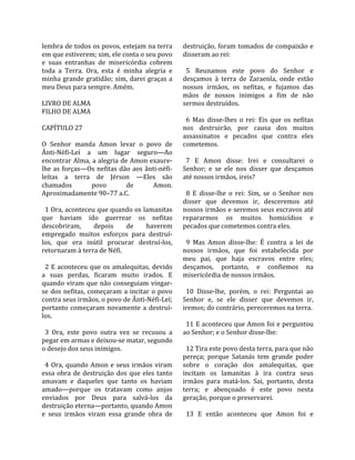 lembra de todos os povos, estejam na terra           destruição, foram  tomados de  compaixão  e 
em que estiverem; sim, ele conta o seu povo          disseram ao rei:  
e  suas  entranhas  de  misericórdia  cobrem          
toda  a  Terra.  Ora,  esta  é  minha  alegria  e      5  Reunamos  este  povo  do  Senhor  e 
minha  grande  gratidão;  sim,  darei  graças  a     desçamos  à  terra  de  Zaraenla,  onde  estão 
meu Deus para sempre. Amém.                          nossos  irmãos,  os  nefitas,  e  fujamos  das 
                                                     mãos  de  nossos  inimigos  a  fim  de  não 
LIVRO DE ALMA                                        sermos destruídos.  
FILHO DE ALMA                                         
                                                       6  Mas  disse‐lhes  o  rei:  Eis  que  os  nefitas 
CAPÍTULO 27                                          nos  destruirão,  por  causa  dos  muitos 
                                                     assassinatos  e  pecados  que  contra  eles 
O  Senhor  manda  Amon  levar  o  povo  de           cometemos.  
Ânti‐Néfi‐Leí  a  um  lugar  seguro—Ao                
encontrar Alma, a alegria de Amon exaure‐              7  E  Amon  disse:  Irei  e  consultarei  o 
lhe  as  forças—Os  nefitas  dão  aos  ânti‐néfi‐    Senhor;  e  se  ele  nos  disser  que  desçamos 
leítas  a  terra  de  Jérson  —Eles  são             até nossos irmãos, ireis?  
chamados            povo        de        Amon.       
Aproximadamente 90–77 a.C.                             8  E  disse‐lhe  o  rei:  Sim,  se  o  Senhor  nos 
                                                     disser  que  devemos  ir,  desceremos  até 
  1 Ora, aconteceu que quando os lamanitas           nossos irmãos e seremos seus escravos até 
que  haviam  ido  guerrear  os  nefitas              repararmos  os  muitos  homicídios  e 
descobriram,         depois     de      haverem      pecados que cometemos contra eles.  
empregado  muitos  esforços  para  destruí‐           
los,  que  era  inútil  procurar  destruí‐los,         9  Mas  Amon  disse‐lhe:  É  contra  a  lei  de 
retornaram à terra de Néfi.                          nossos  irmãos,  que  foi  estabelecida  por 
                                                     meu  pai,  que  haja  escravos  entre  eles; 
  2  E  aconteceu  que  os  amalequitas,  devido     desçamos,  portanto,  e  confiemos  na 
a  suas  perdas,  ficaram  muito  irados.  E         misericórdia de nossos irmãos.  
quando  viram  que  não  conseguiam  vingar‐          
se  dos  nefitas,  começaram  a  incitar  o  povo      10  Disse‐lhe,  porém,  o  rei:  Perguntai  ao 
contra seus irmãos, o povo de Ânti‐Néfi‐Leí;         Senhor  e,  se  ele  disser  que  devemos  ir, 
portanto  começaram  novamente  a  destruí‐          iremos; do contrário, pereceremos na terra.  
los.                                                  
                                                       11 E aconteceu que Amon foi e perguntou 
  3  Ora,  este  povo  outra  vez  se  recusou  a    ao Senhor; e o Senhor disse‐lhe:  
pegar em armas e deixou‐se matar, segundo             
o desejo dos seus inimigos.                            12 Tira este povo desta terra, para que não 
                                                     pereça;  porque  Satanás  tem  grande  poder 
  4  Ora,  quando  Amon  e  seus  irmãos  viram      sobre  o  coração  dos  amalequitas,  que 
essa  obra  de  destruição  dos  que  eles  tanto    incitam  os  lamanitas  à  ira  contra  seus 
amavam  e  daqueles  que  tanto  os  haviam          irmãos  para  matá‐los.  Sai,  portanto,  desta 
amado—porque  os  tratavam  como  anjos              terra;  e  abençoado  é  este  povo  nesta 
enviados  por  Deus  para  salvá‐los  da             geração, porque o preservarei.  
destruição eterna—portanto, quando Amon               
e  seus  irmãos  viram  essa  grande  obra  de         13  E  então  aconteceu  que  Amon  foi  e 
 