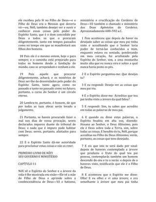 ele  recebeu  pela  fé  no  Filho  de  Deus—e  o       ministério  e  crucificação  do  Cordeiro  de 
Filho  de  Deus  era  o  Messias  que  deveria         Deus—Vê  também  o  chamado  e  ministério 
vir—eu, Néfi, também desejei ver e ouvir e             dos  Doze  Apóstolos  do  Cordeiro. 
conhecer  essas  coisas  pelo  poder  do               Aproximadamente 600–592 a.C.  
Espírito  Santo,  que  é  o  dom  concedido  por        
Deus  a  todos  os  que  o  procuram                     1  Pois  aconteceu  que  depois  de  haver  eu 
diligentemente,  tanto  em  tempos  passados           desejado saber as coisas que meu pai tinha 
como no tempo em que se manifestará aos                visto  e  acreditando  que  o  Senhor  teria 
filhos dos homens.                                     poder  de  torná‐las  conhecidas  a  mim, 
                                                       enquanto  estava  eu  sentado,  ponderando 
  18 Pois ele é o mesmo ontem, hoje e para             em  meu  coração,  fui  arrebatado  pelo 
sempre;  e  o  caminho  está  preparado  para          Espírito  do  Senhor,  sim,  a  uma  montanha 
todos  os  homens  desde  a  fundação  do              muito alta que eu nunca vira e sobre a qual 
mundo, caso se arrependam e venham a ele.              nunca havia posto os pés.  
                                                        
  19     Pois      aquele      que        procurar       2  E  o  Espírito  perguntou‐me:  Que  desejas 
diligentemente,  achará;  e  os  mistérios  de         tu?  
Deus ser‐lhe‐ão desvendados pelo poder do               
Espírito  Santo,  tanto  agora  como  no                 3  E  eu  respondi:  Desejo  ver  as  coisas  que 
passado e tanto no passado como no futuro;             meu pai viu.  
portanto,  o  curso  do  Senhor  é  um  círculo         
eterno.                                                  4 E o Espírito disse‐me: Acreditas que teu 
                                                       pai tenha visto a árvore da qual falou?  
  20  Lembra‐te,  portanto,  ó  homem,  de  que         
por  todas  as  tuas  obras  serás  levado  a            5  E  respondi:  Sim,  tu  sabes  que  acredito 
julgamento.                                            em todas as palavras de meu pai.  
                                                        
  21  Portanto,  se  haveis  procurado  fazer  o         6  E  quando  eu  disse  estas  palavras,  o 
mal  nos  dias  de  vossa  provação,  sereis           Espírito  bradou  em  alta  voz,  dizendo: 
declarados  impuros  diante  do  tribunal  de          Hosana  ao  Senhor,  o  Deus  Altíssimo,  pois 
Deus;  e  nada  que  é  impuro  pode  habitar          ele  é  Deus  sobre  toda  a  Terra,  sim,  sobre 
com  Deus;  sereis,  portanto,  afastados  para        todas as coisas. E bendito és tu, Néfi, porque 
sempre.                                                acreditas no Filho do Deus Altíssimo; verás, 
                                                       portanto, as coisas que tens desejado.  
  22  E  o  Espírito  Santo  dá‐me  autoridade          
para proclamar estas coisas e não as reter.              7  E  eis  que  isto  te  será  dado  por  sinal: 
                                                       depois  de  haveres  contemplado  a  árvore 
PRIMEIRO LIVRO DE NÉFI                                 que  produziu  o  fruto  do  qual  teu  pai 
SEU GOVERNO E MINISTÉRIO                               provou,  contemplarás  também  um  homem 
                                                       descendo do céu e tu o verás: e depois de o 
CAPÍTULO 11                                            haveres  visto,  testificarás  que  ele  é  o  Filho 
                                                       de Deus.  
Néfi  vê  o  Espírito  do  Senhor  e  a  árvore  da     
vida é‐lhe mostrada em visão—Ele vê a mãe                8  E  aconteceu  que  o  Espírito  me  disse: 
do  Filho  de  Deus  e  aprende  sobre  a              Olha!  E  eu  olhei  e  vi  uma  árvore;  e  era 
condescendência  de  Deus—Vê  o  batismo,              semelhante  à  árvore  que  meu  pai  tinha 
 