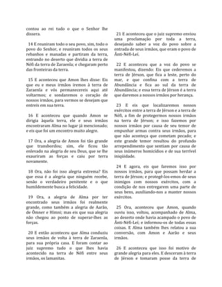 contou  ao  rei  tudo  o  que  o  Senhor  lhe          
dissera.                                                21 E aconteceu que o juiz supremo enviou 
                                                      uma  proclamação  por  toda  a  terra, 
  14 E reuniram todo o seu povo, sim, todo o          desejando  saber  a  voz  do  povo  sobre  a 
povo  do  Senhor,  e  reuniram  todos  os  seus       entrada de seus irmãos, que eram o povo de 
rebanhos  e  manadas  e  partiram  da  terra,         Ânti‐Néfi‐Leí.  
entrando  no  deserto  que  dividia  a  terra  de      
Néfi da terra de Zaraenla; e chegaram perto             22  E  aconteceu  que  a  voz  do  povo  se 
das fronteiras da terra.                              manifestou,  dizendo:  Eis  que  cederemos  a 
                                                      terra  de  Jérson,  que  fica  a  leste,  perto  do 
  15  E  aconteceu  que  Amon  lhes  disse:  Eis      mar,  e  que  confina  com  a  terra  de 
que  eu  e  meus  irmãos  iremos  à  terra  de        Abundância  e  fica  ao  sul  da  terra  de 
Zaraenla  e  vós  permanecereis  aqui  até            Abundância; e essa terra de Jérson é a terra 
voltarmos;  e  sondaremos  o  coração  de             que daremos a nossos irmãos por herança.  
nossos irmãos, para vermos se desejam que              
entreis em sua terra.                                   23  E  eis  que  localizaremos  nossos 
                                                      exércitos entre a terra de Jérson e a terra de 
  16  E  aconteceu  que  quando  Amon  se             Néfi,  a  fim  de  protegermos  nossos  irmãos 
dirigia  àquela  terra,  ele  e  seus  irmãos         na  terra  de  Jérson;  e  isso  fazemos  por 
encontraram Alma no lugar já mencionado;              nossos  irmãos  por  causa  de  seu  temor  de 
e eis que foi um encontro muito alegre.               empunhar  armas  contra  seus  irmãos,  para 
                                                      que  não  aconteça  que  cometam  pecado;  e 
  17  Ora,  a  alegria  de  Amon  foi  tão  grande    este  grande  temor  resultou  do  profundo 
que  transbordou;  sim,  ele  ficou  tão              arrependimento  que  sentiam  por  causa  de 
enlevado na alegria de seu Deus, que se lhe           seus inúmeros homicídios e de sua terrível 
exauriram  as  forças  e  caiu  por  terra            iniqüidade.  
novamente.                                             
                                                        24  E  agora,  eis  que  faremos  isso  por 
  18  Ora,  não  foi  isso  alegria  extrema?  Eis    nossos  irmãos,  para  que  possam  herdar  a 
que  essa  é  a  alegria  que  ninguém  recebe,       terra de Jérson; e protegê‐los‐emos de seus 
senão  o  verdadeiro  penitente  e  o  que            inimigos  com  nossos  exércitos,  com  a 
humildemente busca a felicidade.                      condição  de  nos  entregarem  uma  parte  de 
                                                      seus  bens,  auxiliando‐nos  a  manter  nossos 
  19  Ora,  a  alegria  de  Alma  por  ter            exércitos.  
encontrado  seus  irmãos  foi  realmente               
grande,  como  também  a  alegria  de  Aarão,           25  Ora,  aconteceu  que  Amon,  quando 
de Ômner e Hímni; mas eis que sua alegria             ouviu  isso,  voltou,  acompanhado  de  Alma, 
não  chegou  ao  ponto  de  superar‐lhes  as          ao deserto onde havia acampado o povo de 
forças.                                               Ânti‐Néfi‐Leí; e informou‐os de todas essas 
                                                      coisas.  E  Alma  também  lhes  relatou  a  sua 
  20  E  então  aconteceu  que  Alma  conduziu        conversão,  com  Amon  e  Aarão  e  seus 
seus  irmãos  de  volta  à  terra  de  Zaraenla,      irmãos.  
para  sua  própria  casa.  E  foram  contar  ao        
juiz  supremo  tudo  o  que  lhes  havia                26  E  aconteceu  que  isso  foi  motivo  de 
acontecido  na  terra  de  Néfi  entre  seus          grande alegria para eles. E desceram à terra 
irmãos, os lamanitas.                                 de  Jérson  e  tomaram  posse  da  terra  de 
 