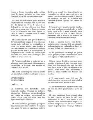 Jérson  e  foram  chamados,  pelos  nefitas,         de  Jérson  e  os  exércitos  dos  nefitas  foram 
povo  de  Amon;  portanto,  por  esse  nome          colocados  em  vários  lugares  da  terra  de 
distinguiram‐se dos outros para sempre.              Jérson, sim, em todas as fronteiras da terra 
                                                     de  Zaraenla;  eis  que  os  exércitos  dos 
  27  E  eles  estavam  com  o  povo  de  Néfi  e    lamanitas  haviam  seguido  seus  irmãos  ao 
foram  também  contados  com  o  povo  que           deserto.  
era  da  igreja  de  Deus.  E  também  se             
distinguiram  por  seu  zelo  para  com  Deus,         2  E  assim  houve  uma  tremenda  batalha; 
assim  como  para  com  os  homens,  porque          sim,  uma  batalha  como  ainda  não  se  tinha 
eram  perfeitamente  honestos  e  justos  em         visto  entre  todo  o  povo  daquela  terra, 
todas as coisas; e conservaram‐se firmes na          desde  o  tempo  em  que  Leí  havia  deixado 
sua fé em Cristo até o fim.                          Jerusalém;  sim,  e  dezenas  de  milhares  de 
                                                     lamanitas foram mortos e dispersos.  
  28  E  consideravam  com  grande  horror  o         
derramamento do sangue de seus irmãos; e               3  Sim,  e  também  houve  uma  terrível 
nunca  mais  puderam  ser  persuadidos  a            matança entre o povo de Néfi; não obstante, 
pegar  em  armas  contra  seus  irmãos;  e           os  lamanitas  foram  rechaçados  e  dispersos 
nunca consideraram a morte com qualquer              e o povo de Néfi retornou a sua terra.  
grau  de  terror,  graças  a  sua  esperança  e       
compreensão  de  Cristo  e  da  ressurreição;          4  E  eis  que  esse  foi  um  tempo  em  que  se 
portanto, para eles a morte foi tragada pela         ouviu  grande  pranto  e  lamentações  entre 
vitória de Cristo sobre ela.                         todo o povo de Néfi em toda a terra—  
                                                      
  29  Portanto  preferiam  a  mais  terrível  e        5  Sim,  o  clamor  de  viúvas  chorando  pelos 
afrontosa morte que seus irmãos pudessem             maridos  e  também  de  pais  chorando  pelos 
infligir‐lhes,  a  levantar  sua  espada  ou         filhos  e  da  filha  pelo  irmão,  sim,  do  irmão 
cimitarra para feri‐los.                             pelo  pai;  e  assim  o  grito  de  lamentação  foi 
                                                     ouvido  entre  todos  eles,  lamentando  a 
  30 E assim eram um povo zeloso e amado,            perda  de  seus  parentes  que  haviam  sido 
um povo altamente favorecido pelo Senhor.            mortos.  
                                                      
LIVRO DE ALMA                                          6  E  seguramente  esse  foi  um  dia 
FILHO DE ALMA                                        tristíssimo; sim, um tempo de sobriedade e 
                                                     um tempo de muito jejum e oração.  
CAPÍTULO 28                                           
                                                       7  E  assim  terminou  o  décimo  quinto  ano 
Os  lamanitas  são  derrotados  numa                 em  que  os  juízes  governaram  o  povo  de 
tremenda  batalha—Dezenas  de  milhares              Néfi.  
são  mortos—Os  iníquos  são  condenados  a           
um  estado  de  miséria  interminável;  os             8 E este é o relato de Amon e seus irmãos, 
justos  obtêm  uma  felicidade  sem  fim.            de  suas  viagens  na  terra  de  Néfi,  seus 
Aproximadamente 77–76 a.C.                           sofrimentos  na  terra,  suas  dores  e  suas 
                                                     aflições  e  sua  incomensurável  alegria;  e  a 
  1 E então aconteceu que depois que o povo          acolhida e segurança dos irmãos na terra de 
de Amon se estabeleceu na terra de Jérson e          Jérson. E agora possa o Senhor, o Redentor 
uma igreja foi também organizada na terra 
 