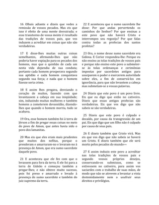                                                      
  16  Olhais  adiante  e  dizeis  que  vedes  a       22  E  aconteceu  que  o  sumo  sacerdote  lhe 
remissão  de  vossos  pecados.  Mas  eis  que       disse:  Por  que  andas  pervertendo  os 
isso  é  efeito  de  uma  mente  desvairada;  e     caminhos  do  Senhor?  Por  que  ensinas  a 
esse transtorno de vossa mente é resultado          este  povo  que  não  haverá  Cristo  e 
das  tradições  de  vossos  pais,  que  vos         interrompes  seu  regozijo?  Por  que  falas 
induzem a acreditar em coisas que não são           contra  todas  as  profecias  dos  santos 
verdadeiras.                                        profetas?  
                                                     
  17  E  disse‐lhes  muitas  outras  coisas           23 Ora, o nome desse sumo sacerdote era 
semelhantes,  afirmando‐lhes  que  não              Gidona.  E  Corior  respondeu‐lhe:  Porque  eu 
poderia haver expiação para os pecados dos          não ensino as tolas tradições de vossos pais 
homens,  mas  que  o  quinhão  de  cada  um         e porque não ensino este povo a submeter‐
nesta  vida  dependia  de  sua  conduta;            se  às  tolas  ordenanças  e  cerimônias 
portanto  cada  homem  prosperava  segundo          impostas  por  sacerdotes  antigos  para 
sua  aptidão  e  cada  homem  conquistava           usurparem o poder e exercerem autoridade 
segundo  sua  força;  e  nada  que  o  homem        sobre  eles,  a  fim  de  conservá‐los  em 
fizesse seria crime.                                ignorância, para que não levantem a cabeça 
                                                    mas submetam‐se a vossas palavras.  
  18  E  assim  lhes  pregava,  desviando  o         
coração  de  muitos,  fazendo  com  que               24  Dizeis  que  este  povo  é  um  povo  livre. 
levantassem  a  cabeça  em  sua  iniqüidade;        Eis  que  eu  digo  que  estão  no  cativeiro. 
sim,  induzindo  muitas  mulheres  e  também        Dizeis  que  essas  antigas  profecias  são 
homens  a  cometerem  devassidão,  dizendo‐         verdadeiras.  Eis  que  vos  digo  que  não 
lhes  que  quando  o  homem  morria,  tudo  se      sabeis se são verdadeiras.  
acabava.                                             
                                                      25  Dizeis  que  este  povo  é  culpado  e 
  19 Ora, esse homem também foi à terra de          decaído,  por  causa  da  transgressão  de  um 
Jérson a fim de pregar essas coisas no meio         pai. Eis que digo que um filho não é culpado 
do  povo  de  Amon,  que  antes  havia  sido  o     por causa de seus pais.  
povo dos lamanitas.                                  
                                                      26  E  dizeis  também  que  Cristo  virá.  Mas 
  20  Mas  eis  que  eles  eram  mais  prudentes    eis  que  vos  digo  que  não  sabeis  se  haverá 
que  muitos  dos  nefitas,  porque  o               um  Cristo.  E  dizeis  também  que  ele  será 
prenderam e amarraram‐no e levaram‐no à             morto pelos pecados do mundo—  
presença de Amon, que era sumo sacerdote             
daquele povo.                                         27  E  assim  induzis  este  povo  a  acreditar 
                                                    nas  tolas  tradições  de  vossos  pais  e 
  21  E  aconteceu  que  ele  fez  com  que  o      segundo        vossos      próprios      desejos, 
levassem para fora da terra. E ele foi para a       conservando‐os  submissos,  como  se 
terra  de  Gideão  e  começou  também  a            estivessem  no  cativeiro,  para  assim  vos 
pregar‐lhes;  e  não  obteve  muito  sucesso,       saciardes  com  o  trabalho  de  suas  mãos,  de 
pois  foi  preso  e  amarrado  e  levado  à         modo que não se atrevem a levantar a vista 
presença  do  sumo  sacerdote  e  também  do        destemidamente  nem  a  usufruir  seus 
juiz supremo da terra.                              direitos e privilégios.  
 