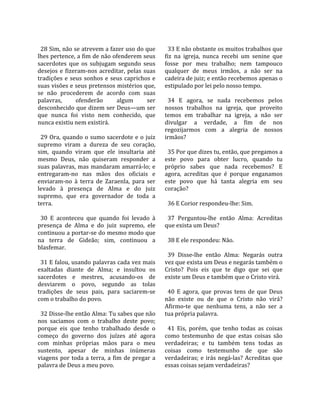                                                          
  28 Sim, não se atrevem a fazer uso do que               33 E não obstante os muitos trabalhos que 
lhes pertence, a fim de não ofenderem seus              fiz  na  igreja,  nunca  recebi  um  senine  que 
sacerdotes  que  os  subjugam  segundo  seus            fosse  por  meu  trabalho;  nem  tampouco 
desejos  e  fizeram‐nos  acreditar,  pelas  suas        qualquer  de  meus  irmãos,  a  não  ser  na 
tradições  e  seus  sonhos  e  seus  caprichos  e       cadeira de juiz; e então recebemos apenas o 
suas visões e seus pretensos mistérios que,             estipulado por lei pelo nosso tempo.  
se  não  procederem  de  acordo  com  suas               
palavras,       ofenderão           algum       ser       34  E  agora,  se  nada  recebemos  pelos 
desconhecido que dizem ser Deus—um ser                  nossos  trabalhos  na  igreja,  que  proveito 
que  nunca  foi  visto  nem  conhecido,  que            temos  em  trabalhar  na  igreja,  a  não  ser 
nunca existiu nem existirá.                             divulgar  a  verdade,  a  fim  de  nos 
                                                        regozijarmos  com  a  alegria  de  nossos 
  29  Ora,  quando  o  sumo  sacerdote  e  o  juiz      irmãos?  
supremo  viram  a  dureza  de  seu  coração,             
sim,  quando  viram  que  ele  insultaria  até            35 Por que dizes tu, então, que pregamos a 
mesmo  Deus,  não  quiseram  responder  a               este  povo  para  obter  lucro,  quando  tu 
suas palavras, mas mandaram amarrá‐lo; e                próprio  sabes  que  nada  recebemos?  E 
entregaram‐no  nas  mãos  dos  oficiais  e              agora,  acreditas  que  é  porque  enganamos 
enviaram‐no  à  terra  de  Zaraenla,  para  ser         este  povo  que  há  tanta  alegria  em  seu 
levado  à  presença  de  Alma  e  do  juiz              coração?  
supremo,  que  era  governador  de  toda  a              
terra.                                                    36 E Corior respondeu‐lhe: Sim.  
                                                         
  30  E  aconteceu  que  quando  foi  levado  à           37  Perguntou‐lhe  então  Alma:  Acreditas 
presença  de  Alma  e  do  juiz  supremo,  ele          que exista um Deus?  
continuou a portar‐se do mesmo modo que                  
na  terra  de  Gideão;  sim,  continuou  a                38 E ele respondeu: Não.  
blasfemar.                                               
                                                          39  Disse‐lhe  então  Alma:  Negarás  outra 
  31 E falou, usando palavras cada vez mais             vez que exista um Deus e negarás também o 
exaltadas  diante  de  Alma;  e  insultou  os           Cristo?  Pois  eis  que  te  digo  que  sei  que 
sacerdotes  e  mestres,  acusando‐os  de                existe um Deus e também que o Cristo virá.  
desviarem  o  povo,  segundo  as  tolas                  
tradições  de  seus  pais,  para  saciarem‐se             40  E  agora,  que  provas  tens  de  que  Deus 
com o trabalho do povo.                                 não  existe  ou  de  que  o  Cristo  não  virá? 
                                                        Afirmo‐te  que  nenhuma  tens,  a  não  ser  a 
  32 Disse‐lhe então Alma: Tu sabes que não             tua própria palavra.  
nos  saciamos  com  o  trabalho  deste  povo;            
porque  eis  que  tenho  trabalhado  desde  o             41  Eis,  porém,  que  tenho  todas  as  coisas 
começo  do  governo  dos  juízes  até  agora            como  testemunho  de  que  estas  coisas  são 
com  minhas  próprias  mãos  para  o  meu               verdadeiras;  e  tu  também  tens  todas  as 
sustento,  apesar  de  minhas  inúmeras                 coisas  como  testemunho  de  que  são 
viagens  por  toda  a  terra,  a  fim  de  pregar  a    verdadeiras;  e  irás  negá‐las?  Acreditas  que 
palavra de Deus a meu povo.                             essas coisas sejam verdadeiras?  
 