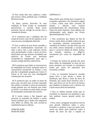                                                         
  54  Ora,  tendo  dito  isso,  suplicou  a  Alma      CAPÍTULO 31  
que orasse a Deus, pedindo que a maldição               
lhe fosse tirada.                                      Alma  chefia  uma  missão  para  recuperar  os 
                                                       zoramitas  apóstatas—Os  zoramitas  negam 
  55  Alma,  porém,  disse‐lhe:  Se  esta              a  Cristo,  crêem  num  falso  conceito  de 
maldição  te  fosse  tirada,  tu  novamente            eleição  e  adoram  com  orações 
perverterias  o  coração  deste  povo;                 preestabelecidas—Os  missionários  ficam 
portanto,  faça‐se  contigo  de  acordo  com  a        cheios do Santo Espírito—Suas aflições são 
vontade do Senhor.                                     sobrepujadas  pela  alegria  em  Cristo. 
                                                       Aproximadamente 74 a.C.  
  56  E  aconteceu  que  a  maldição  não  foi          
tirada de Corior; mas ele foi expulso e ia de            1  Ora,  aconteceu  que  depois  do  fim  de 
casa em casa, mendigando alimento.                     Corior, tendo Alma recebido notícia de que 
                                                       os  zoramitas  estavam  pervertendo  os 
  57  Ora,  a  notícia  do  que  havia  sucedido  a    caminhos do Senhor e de que Zorã, que era 
Corior  foi  imediatamente  anunciada  em              seu  chefe,  estava  induzindo  o  coração  do 
toda  a  terra;  sim,  o  juiz  supremo  enviou        povo  a  curvar‐se  diante  de  ídolos  mudos, 
uma  proclamação  a  todo  o  povo  da  terra,         seu  coração  começou  a  afligir‐se 
declarando  aos  que  haviam  acreditado  nas          novamente  por  causa  da  iniqüidade  do 
palavras  de  Corior  que  deveriam                    povo.  
arrepender‐se  rapidamente,  para  que  o               
mesmo castigo não lhes sobreviesse.                      2  Porque  foi  motivo  de  grande  dor  para 
                                                       Alma  saber  da  iniqüidade  no  meio  de  seu 
  58 E aconteceu que todos se convenceram              povo;  portanto  seu  coração  se  entristeceu 
da  iniqüidade  de  Corior;  portanto  todos  se       muito  por  causa  da  separação  dos 
converteram  novamente  ao  Senhor  e  isso            zoramitas e nefitas.  
pôs  fim  à  iniqüidade  pregada  por  Corior.  E       
Corior  ia  de  casa  em  casa  mendigando               3  Ora,  os  zoramitas  haviam‐se  reunido 
comida para seu sustento.                              numa  terra  a  que  deram  o  nome  de 
                                                       Antiônum,  que  ficava  a  leste  da  terra  de 
  59  E  aconteceu  que,  ao  andar  no  meio  do      Zaraenla,  que  quase  fazia  fronteira  com  o 
povo,  sim,  um  povo  que  se  havia  separado        mar,  que  ficava  ao  sul  da  terra  de  Jérson, 
dos nefitas e tomado o nome de zoramitas,              que também se limitava com o deserto sul, 
sendo  guiados  por  um  homem  cujo  nome             o qual estava cheio de lamanitas.  
era Zorã—e ao andar no meio deles, eis que              
foi atropelado e pisoteado até a morte.                  4  Ora,  os  nefitas  temiam  muito  que  os 
                                                       zoramitas  se  aliassem  aos  lamanitas  e  que 
  60  E  assim  vemos  o  fim  daquele  que            isso  pudesse  causar  grande  perda  aos 
perverte  os  caminhos  do  Senhor;  e  assim          nefitas.  
vemos  também  que  o  diabo  não  amparará             
seus  filhos  no  último  dia,  mas  arrasta‐os          5 Ora, como a pregação da palavra exercia 
rapidamente para o inferno.                            uma  grande  influência  sobre  o  povo, 
                                                       levando‐o  a  praticar  o  que  era  justo—sim, 
LIVRO DE ALMA                                          surtia  um  efeito  mais  poderoso  sobre  a 
FILHO DE ALMA                                          mente  do  povo  do  que  a  espada  ou 
 