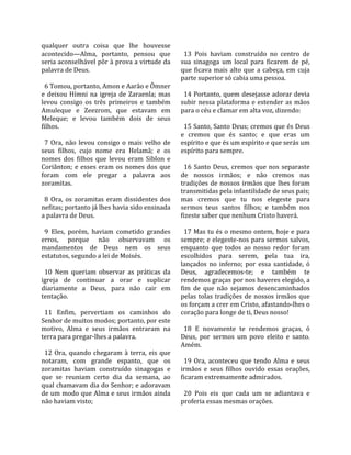 qualquer  outra  coisa  que  lhe  houvesse             
acontecido—Alma,  portanto,  pensou  que                13  Pois  haviam  construído  no  centro  de 
seria aconselhável pôr à prova a virtude da           sua  sinagoga  um  local  para  ficarem  de  pé, 
palavra de Deus.                                      que  ficava  mais  alto  que  a  cabeça,  em  cuja 
                                                      parte superior só cabia uma pessoa.  
  6 Tomou, portanto, Amon e Aarão e Ômner              
e  deixou  Hímni  na  igreja  de  Zaraenla;  mas        14 Portanto, quem desejasse adorar devia 
levou  consigo  os  três  primeiros  e  também        subir  nessa  plataforma  e  estender  as  mãos 
Amuleque  e  Zeezrom,  que  estavam  em               para o céu e clamar em alta voz, dizendo:  
Meleque;  e  levou  também  dois  de  seus             
filhos.                                                 15 Santo, Santo Deus; cremos que és Deus 
                                                      e  cremos  que  és  santo;  e  que  eras  um 
  7  Ora,  não  levou  consigo  o  mais  velho  de    espírito e que és um espírito e que serás um 
seus  filhos,  cujo  nome  era  Helamã;  e  os        espírito para sempre.  
nomes  dos  filhos  que  levou  eram  Siblon  e        
Coriânton;  e  esses  eram  os  nomes  dos  que         16  Santo  Deus,  cremos  que  nos  separaste 
foram  com  ele  pregar  a  palavra  aos              de  nossos  irmãos;  e  não  cremos  nas 
zoramitas.                                            tradições  de  nossos  irmãos  que  lhes  foram 
                                                      transmitidas pela infantilidade de seus pais; 
  8  Ora,  os  zoramitas  eram  dissidentes  dos      mas  cremos  que  tu  nos  elegeste  para 
nefitas; portanto já lhes havia sido ensinada         sermos  teus  santos  filhos;  e  também  nos 
a palavra de Deus.                                    fizeste saber que nenhum Cristo haverá.  
                                                       
  9  Eles,  porém,  haviam  cometido  grandes           17 Mas tu és o mesmo ontem, hoje e para 
erros,  porque  não  observavam  os                   sempre; e elegeste‐nos para sermos salvos, 
mandamentos  de  Deus  nem  os  seus                  enquanto  que  todos  ao  nosso  redor  foram 
estatutos, segundo a lei de Moisés.                   escolhidos  para  serem,  pela  tua  ira, 
                                                      lançados  no  inferno;  por  essa  santidade,  ó 
  10  Nem  queriam  observar  as  práticas  da        Deus,  agradecemos‐te;  e  também  te 
igreja  de  continuar  a  orar  e  suplicar           rendemos graças por nos haveres elegido, a 
diariamente  a  Deus,  para  não  cair  em            fim  de  que  não  sejamos  desencaminhados 
tentação.                                             pelas  tolas  tradições  de  nossos  irmãos  que 
                                                      os forçam a crer em Cristo, afastando‐lhes o 
  11  Enfim,  pervertiam  os  caminhos  do            coração para longe de ti, Deus nosso!  
Senhor de muitos modos; portanto, por este             
motivo,  Alma  e  seus  irmãos  entraram  na            18  E  novamente  te  rendemos  graças,  ó 
terra para pregar‐lhes a palavra.                     Deus,  por  sermos  um  povo  eleito  e  santo. 
                                                      Amém.  
  12  Ora,  quando  chegaram  à  terra,  eis  que      
notaram,  com  grande  espanto,  que  os                19  Ora,  aconteceu  que  tendo  Alma  e  seus 
zoramitas  haviam  construído  sinagogas  e           irmãos  e  seus  filhos  ouvido  essas  orações, 
que  se  reuniam  certo  dia  da  semana,  ao         ficaram extremamente admirados.  
qual chamavam dia do Senhor; e adoravam                
de um modo que Alma e seus irmãos ainda                 20  Pois  eis  que  cada  um  se  adiantava  e 
não haviam visto;                                     proferia essas mesmas orações.  
 