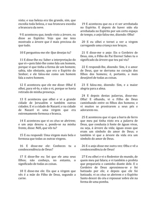 visto; e sua beleza era tão grande, sim, que           
excedia toda beleza, e sua brancura excedia             19 E aconteceu que eu a vi ser arrebatada 
a brancura da neve.                                   no  Espírito.  E  depois  de  haver  sido  ela 
                                                      arrebatada no Espírito por um certo espaço 
  9 E aconteceu que, tendo visto a árvore, eu         de tempo, o anjo falou‐me, dizendo: Olha!  
disse  ao  Espírito:  Vejo  que  me  tens              
mostrado  a  árvore  que  é  mais  preciosa  do         20  E  eu  olhei  e  tornei  a  ver  a  virgem 
que tudo.                                             carregando uma criança nos braços.  
                                                       
  10 E perguntou‐me ele: Que desejas tu?                21  E  disse‐me  o  anjo:  Eis  o  Cordeiro  de 
                                                      Deus, sim, o Filho do Pai Eterno! Sabes tu o 
  11 E disse‐lhe eu: Saber a interpretação do         significado da árvore que teu pai viu?  
que vi—pois falei‐lhe como fala um homem,              
porque vi que tinha a forma de um homem;                22 E respondi‐lhe, dizendo: Sim, é o amor 
sabia,  não  obstante,  que  era  o  Espírito  do     de  Deus,  que  se  derrama  no  coração  dos 
Senhor;  e  ele  falou‐me  como  um  homem            filhos  dos  homens;  é,  portanto,  a  mais 
fala a outro homem.                                   desejável de todas as coisas.  
                                                       
  12  E  aconteceu  que  ele  me  disse:  Olha!  E      23  E  falou‐me,  dizendo:  Sim,  e  a  maior 
olhei, para vê‐lo, e não o vi, porque se havia        alegria para a alma.  
retirado de minha presença.                            
                                                        24  E  depois  destas  palavras,  disse‐me: 
  13  E  aconteceu  que  olhei  e  vi  a  grande      Olha!  E  olhando,  vi  o  Filho  de  Deus 
cidade  de  Jerusalém  e  também  outras              caminhando  entre  os  filhos  dos  homens;  e 
cidades. E vi a cidade de Nazaré; e na cidade         vi  muitos  se  prostrarem  a  seus  pés  e 
de  Nazaré  vi  uma  virgem  que  era                 adorarem‐no.  
extremamente formosa e branca.                         
                                                        25 E aconteceu que vi que a barra de ferro 
  14 E aconteceu que vi os céus se abrirem;           que  meu  pai  tinha  visto  era  a  palavra  de 
e  um  anjo  desceu  e,  pondo‐se  na  minha          Deus,  que  conduzia  à  fonte  de  águas  vivas, 
frente, disse: Néfi, que vês tu?                      ou  seja,  à  árvore  da  vida;  águas  essas  que 
                                                      eram  um  símbolo  do  amor  de  Deus;  e 
  15 E eu respondi: Uma virgem mais bela e            também  vi  que  a  árvore  da  vida  era  um 
formosa que todas as outras virgens.                  símbolo do amor de Deus.  
                                                       
  16  E  disse‐me  ele:  Conheces  tu  a                26 E o anjo disse‐me outra vez: Olha e vê a 
condescendência de Deus?                              condescendência de Deus!  
                                                       
  17  E  disse‐lhe  eu:  Sei  que  ele  ama  seus       27 E eu olhei e vi o Redentor do mundo, de 
filhos;  não  conheço,  no  entanto,  o               quem meu pai falara; e vi também o profeta 
significado de todas as coisas.                       que  prepararia  o  caminho  diante  dele.  E  o 
                                                      Cordeiro  de  Deus  aproximou‐se  e  foi 
  18  E  disse‐me  ele:  Eis  que  a  virgem  que     batizado  por  ele;  e  depois  que  ele  foi 
vês  é  a  mãe  do  Filho  de  Deus,  segundo  a      batizado, vi os céus se abrirem e o Espírito 
carne.                                                Santo descer do céu e repousar sobre ele na 
                                                      forma de uma pomba.  
 