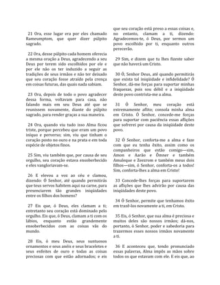                                                     que seu coração está preso a essas coisas e, 
  21  Ora,  esse  lugar  era  por  eles  chamado    no  entanto,  clamam  a  ti,  dizendo: 
Rameumptom,  que  quer  dizer  púlpito              Agradecemos‐te,  ó  Deus,  por  sermos  um 
sagrado.                                            povo  escolhido  por  ti,  enquanto  outros 
                                                    perecerão.  
  22 Ora, desse púlpito cada homem oferecia          
a mesma oração a Deus, agradecendo a seu              29  Sim,  e  dizem  que  tu  lhes  fizeste  saber 
Deus  por  terem  sido  escolhidos  por  ele  e     que não haverá um Cristo.  
por  ele  não  os  ter  induzido  a  seguir  as      
tradições de seus irmãos e não ter deixado            30 Ó, Senhor Deus, até quando permitirás 
que  seu  coração  fosse  atraído  pela  crença     que  exista  tal  iniqüidade  e  infidelidade?  Ó 
em coisas futuras, das quais nada sabiam.           Senhor, dá‐me forças para suportar minhas 
                                                    fraquezas,  pois  sou  débil  e  a  iniqüidade 
  23  Ora,  depois  de  todo  o  povo  agradecer    deste povo contrista‐me a alma.  
dessa  forma,  voltavam  para  casa,  não            
falando  mais  em  seu  Deus  até  que  se            31  Ó  Senhor,  meu  coração  está 
reunissem  novamente,  diante  do  púlpito          extremamente  aflito;  consola  minha  alma 
sagrado, para render graças a sua maneira.          em  Cristo.  Ó  Senhor,  concede‐me  forças 
                                                    para  suportar  com  paciência  essas  aflições 
  24  Ora,  quando  viu  tudo  isso  Alma  ficou    que  sofrerei  por  causa  da  iniqüidade  deste 
triste, porque percebeu que eram um povo            povo.  
iníquo  e  perverso;  sim,  viu  que  tinham  o      
coração posto no ouro e na prata e em toda            32  Ó  Senhor,  conforta‐me  a  alma  e  faze 
espécie de objetos finos.                           com  que  eu  tenha  êxito,  assim  como  os 
                                                    companheiros  que  estão  comigo—sim, 
  25 Sim, viu também que, por causa de seu          Amon  e  Aarão  e  Ômner  e  também 
orgulho,  seu  coração  estava  ensoberbecido       Amuleque  e  Zeezrom  e  também  meus  dois 
e eles vangloriavam‐se.                             filhos—sim,  ó  Senhor,  conforta‐os  a  todos! 
                                                    Sim, conforta‐lhes a alma em Cristo!  
  26  E  elevou  a  voz  ao  céu  e  clamou,         
dizendo:  Ó  Senhor,  até  quando  permitirás         33  Concede‐lhes  forças  para  suportarem 
que teus servos habitem aqui na carne, para         as  aflições  que  lhes  advirão  por  causa  das 
presenciarem  tão  grandes  iniqüidades             iniqüidades deste povo.  
entre os filhos dos homens?                          
                                                      34  Ó  Senhor,  permite  que  tenhamos  êxito 
  27  Eis  que,  ó  Deus,  eles  clamam  a  ti;     em trazê‐los novamente a ti, em Cristo.  
entretanto seu coração está dominado pelo            
orgulho. Eis que, ó Deus, clamam a ti com os          35 Eis, ó Senhor, que sua alma é preciosa e 
lábios,  enquanto  estão  grandemente               muitos  deles  são  nossos  irmãos;  dá‐nos, 
ensoberbecidos  com  as  coisas  vãs  do            portanto, ó Senhor, poder e sabedoria para 
mundo.                                              trazermos  esses  nossos  irmãos  novamente 
                                                    a ti.  
  28  Eis,  ó  meu  Deus,  seus  suntuosos           
ornamentos e seus anéis e seus braceletes e           36  E  aconteceu  que,  tendo  pronunciado 
seus  enfeites  de  ouro  e  todas  as  coisas      essas  palavras,  Alma  impôs  as  mãos  sobre 
preciosas  com  que  estão  adornados;  e  eis      todos os que estavam com ele. E eis que, ao 
 
