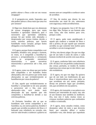 podeis  adorar  a  Deus  a  não  ser  em  vossas    mesmo sem ser compelido a conhecer antes 
sinagogas?                                          de acreditar.  
                                                     
  11  E  pergunto‐vos  ainda:  Supondes  que          17  Sim,  há  muitos  que  dizem:  Se  nos 
não podeis adorar a Deus mais que uma vez           mostrardes  um  sinal  do  céu,  saberemos 
por semana?                                         com segurança; então acreditaremos.  
                                                     
  12 Digo‐vos: Ainda bem que vos afastaram            18  Agora  vos  pergunto:  Isso  é  fé?  Eis  que 
de  vossas  sinagogas,  para  que  sejais           vos  digo:  Não.  Porque  se  um  homem  sabe 
humildes  e  aprendais  sabedoria,  pois  é         uma  coisa,  não  tem  motivo  para  crer, 
necessário  que  aprendais  sabedoria;              porque a sabe.  
porque  foi  por  terdes  sido  afastados  e         
desprezados  por  vossos  irmãos,  devido  a          19  E  agora,  quão  mais  amaldiçoado  é 
vossa  extrema  pobreza,  que  haveis               aquele  que  conhece  a  vontade  de  Deus  e 
humilhado  vosso  coração;  porque  fostes          não  a  pratica,  do  que  aquele  que  somente 
obrigados a vos humilhardes.                        acredita  ou  que  somente  tem  motivo  para 
                                                    acreditar e cai em transgressão?  
  13 E agora, porque fostes compelidos a ser         
humildes,  benditos  sois;  porque  o  homem,         20 Ora, isto deveis julgar. Eis que vos digo 
às  vezes,  se  é  compelido  a  humilhar‐se,       que  de  um  lado  é  como  do  outro;  e  cada 
procura  o  arrependimento;  e  certamente          homem receberá de acordo com suas obras.  
quem        se     arrepender        encontrará      
misericórdia;       e     quem         encontrar      21  E agora, conforme  falei  com  referência 
misericórdia  e  perseverar  até  o  fim,  será     à fé—fé não é ter um perfeito conhecimento 
salvo.                                              das  coisas;  portanto,  se  tendes  fé,  tendes 
                                                    esperança nas coisas que se não vêem e que 
  14 E agora, como vos disse que por terdes         são verdadeiras.  
sido  compelidos  a  ser  humildes  fostes           
abençoados, não vos parece que serão mais             22  E  agora,  eis  que  vos  digo:  Eu  quisera 
abençoados  os  que  verdadeiramente  se            que  de  um  lado  vos  lembrásseis  de  que 
humilharem por causa da palavra?                    Deus  é  misericordioso  para  com  todos  os 
                                                    que  acreditam  em  seu  nome;  portanto, 
  15  Sim,  aquele  que  verdadeiramente  se        deseja  em  primeiro  lugar  que  acrediteis, 
humilhar  e  arrepender‐se  de  seus  pecados       sim, que acrediteis em sua palavra.  
e  perseverar  até  o  fim,  esse  será              
abençoado—sim,  será  muito  mais                     23 E agora, ele transmite a sua palavra aos 
abençoado  do  que  aqueles  que  são               homens  por  intermédio  de  anjos;  sim,  não 
compelidos  a  humilhar‐se  devido  a  sua          só  aos  homens  mas  também  às  mulheres. 
extrema pobreza.                                    Ora,  isso  não  é  tudo;  muitas  vezes  as 
                                                    crianças  recebem  palavras  que  confundem 
  16  Portanto,  benditos  são  os  que  se         o sábio e o instruído.  
humilham  sem  serem  compelidos  a  ser             
humildes; ou, em outras palavras, bendito é           24  E  agora,  meus  amados  irmãos,  como 
aquele que acredita na palavra de Deus e é          desejastes  saber  de  mim  o  que  devereis 
batizado  sem  relutância  no  coração,  sim,       fazer,  por  estardes  aflitos  e  serdes 
sem ter sido levado a conhecer a palavra ou         rejeitados—ora,  não  desejo  que  suponhais 
 