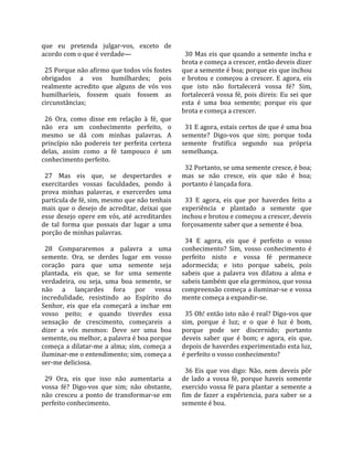 que  eu  pretenda  julgar‐vos,  exceto  de            
acordo com o que é verdade—                            30 Mas eis que quando a semente incha e 
                                                     brota e começa a crescer, então deveis dizer 
  25 Porque não afirmo que todos vós fostes          que a semente é boa; porque eis que inchou 
obrigados  a  vos  humilhardes;  pois                e  brotou  e  começou  a  crescer.  E  agora,  eis 
realmente  acredito  que  alguns  de  vós  vos       que  isto  não  fortalecerá  vossa  fé?  Sim, 
humilharíeis,  fossem  quais  fossem  as             fortalecerá  vossa  fé,  pois  direis:  Eu  sei  que 
circunstâncias;                                      esta  é  uma  boa  semente;  porque  eis  que 
                                                     brota e começa a crescer.  
  26  Ora,  como  disse  em  relação  à  fé,  que     
não  era  um  conhecimento  perfeito,  o               31 E agora, estais certos de que é uma boa 
mesmo  se  dá  com  minhas  palavras.  A             semente?  Digo‐vos  que  sim;  porque  toda 
princípio  não  podereis  ter  perfeita  certeza     semente  frutifica  segundo  sua  própria 
delas,  assim  como  a  fé  tampouco  é  um          semelhança.  
conhecimento perfeito.                                
                                                       32 Portanto, se uma semente cresce, é boa; 
  27  Mas  eis  que,  se  despertardes  e            mas  se  não  cresce,  eis  que  não  é  boa; 
exercitardes  vossas  faculdades,  pondo  à          portanto é lançada fora.  
prova  minhas  palavras,  e  exercerdes  uma          
partícula de fé, sim, mesmo que não tenhais            33  E  agora,  eis  que  por  haverdes  feito  a 
mais  que  o  desejo  de  acreditar,  deixai  que    experiência  e  plantado  a  semente  que 
esse  desejo  opere  em  vós,  até  acreditardes     inchou e brotou e começou a crescer, deveis 
de  tal  forma  que  possais  dar  lugar  a  uma     forçosamente saber que a semente é boa.  
porção de minhas palavras.                            
                                                       34  E  agora,  eis  que  é  perfeito  o  vosso 
  28  Compararemos  a  palavra  a  uma               conhecimento?  Sim,  vosso  conhecimento  é 
semente.  Ora,  se  derdes  lugar  em  vosso         perfeito  nisto  e  vossa  fé  permanece 
coração  para  que  uma  semente  seja               adormecida;  e  isto  porque  sabeis,  pois 
plantada,  eis  que,  se  for  uma  semente          sabeis  que  a  palavra  vos  dilatou  a  alma  e 
verdadeira,  ou  seja,  uma  boa  semente,  se       sabeis também que ela germinou, que vossa 
não  a  lançardes  fora  por  vossa                  compreensão começa a iluminar‐se e vossa 
incredulidade,  resistindo  ao  Espírito  do         mente começa a expandir‐se.  
Senhor,  eis  que  ela  começará  a  inchar  em       
vosso  peito;  e  quando  tiverdes  essa               35 Oh! então isto não é real? Digo‐vos que 
sensação  de  crescimento,  começareis  a            sim,  porque  é  luz;  e  o  que  é  luz  é  bom, 
dizer  a  vós  mesmos:  Deve  ser  uma  boa          porque  pode  ser  discernido;  portanto 
semente, ou melhor, a palavra é boa porque           deveis  saber  que  é  bom;  e  agora,  eis  que, 
começa  a  dilatar‐me  a  alma;  sim,  começa  a     depois de haverdes experimentado esta luz, 
iluminar‐me o entendimento; sim, começa a            é perfeito o vosso conhecimento?  
ser‐me deliciosa.                                     
                                                       36  Eis  que  vos  digo:  Não,  nem  deveis  pôr 
  29  Ora,  eis  que  isso  não  aumentaria  a       de  lado  a  vossa  fé,  porque  haveis  somente 
vossa  fé?  Digo‐vos  que  sim;  não  obstante,      exercido vossa fé para plantar a semente a 
não  cresceu  a  ponto  de  transformar‐se  em       fim  de  fazer  a  expêriencia,  para  saber  se  a 
perfeito conhecimento.                               semente é boa.  
 