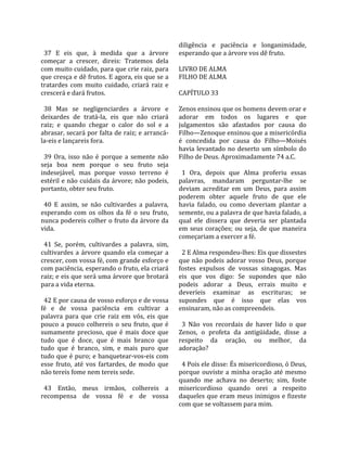                                                       diligência  e  paciência  e  longanimidade, 
  37  E  eis  que,  à  medida  que  a  árvore         esperando que a árvore vos dê fruto.  
começar  a  crescer,  direis:  Tratemos  dela          
com muito cuidado, para que crie raiz, para           LIVRO DE ALMA 
que cresça e dê frutos. E agora, eis que se a         FILHO DE ALMA  
tratardes  com  muito  cuidado,  criará  raiz  e       
crescerá e dará frutos.                               CAPÍTULO 33  
                                                       
  38  Mas  se  negligenciardes  a  árvore  e          Zenos ensinou que os homens devem orar e 
deixardes  de  tratá‐la,  eis  que  não  criará       adorar  em  todos  os  lugares  e  que 
raiz;  e  quando  chegar  o  calor  do  sol  e  a     julgamentos  são  afastados  por  causa  do 
abrasar, secará por falta de raiz; e arrancá‐         Filho—Zenoque ensinou que a misericórdia 
la‐eis e lançareis fora.                              é  concedida  por  causa  do  Filho—Moisés 
                                                      havia  levantado  no  deserto  um  símbolo  do 
  39  Ora,  isso  não  é  porque  a  semente  não     Filho de Deus. Aproximadamente 74 a.C.  
seja  boa  nem  porque  o  seu  fruto  seja            
indesejável,  mas  porque  vosso  terreno  é            1  Ora,  depois  que  Alma  proferiu  essas 
estéril e não cuidais da árvore; não podeis,          palavras,  mandaram  perguntar‐lhe  se 
portanto, obter seu fruto.                            deviam  acreditar  em  um  Deus,  para  assim 
                                                      poderem  obter  aquele  fruto  de  que  ele 
  40  E  assim,  se  não  cultivardes  a  palavra,    havia  falado,  ou  como  deveriam  plantar  a 
esperando  com  os  olhos  da  fé  o  seu  fruto,     semente, ou a palavra de que havia falado, a 
nunca podereis colher o fruto da árvore da            qual  ele  dissera  que  deveria  ser  plantada 
vida.                                                 em  seus  corações;  ou  seja,  de  que  maneira 
                                                      começariam a exercer a fé.  
  41  Se,  porém,  cultivardes  a  palavra,  sim,      
cultivardes  a  árvore  quando  ela  começar  a         2 E Alma respondeu‐lhes: Eis que dissestes 
crescer, com vossa fé, com grande esforço e           que  não  podeis  adorar  vosso  Deus,  porque 
com paciência, esperando o fruto, ela criará          fostes  expulsos  de  vossas  sinagogas.  Mas 
raiz; e eis que será uma árvore que brotará           eis  que  vos  digo:  Se  supondes  que  não 
para a vida eterna.                                   podeis  adorar  a  Deus,  errais  muito  e 
                                                      deveríeis  examinar  as  escrituras;  se 
  42 E por causa de vosso esforço e de vossa          supondes  que  é  isso  que  elas  vos 
fé  e  de  vossa  paciência  em  cultivar  a          ensinaram, não as compreendeis.  
palavra  para  que  crie  raiz  em  vós,  eis  que     
pouco  a  pouco  colhereis  o  seu  fruto,  que  é      3  Não  vos  recordais  de  haver  lido  o  que 
sumamente  precioso,  que  é  mais  doce  que         Zenos,  o  profeta  da  antigüidade,  disse  a 
tudo  que  é  doce,  que  é  mais  branco  que        respeito  da  oração,  ou  melhor,  da 
tudo  que  é  branco,  sim,  e  mais  puro  que       adoração?  
tudo que é puro; e banquetear‐vos‐eis com              
esse  fruto,  até  vos  fartardes,  de  modo  que       4 Pois ele disse: És misericordioso, ó Deus, 
não tereis fome nem tereis sede.                      porque  ouviste  a  minha  oração  até  mesmo 
                                                      quando  me  achava  no  deserto;  sim,  foste 
  43  Então,  meus  irmãos,  colhereis  a             misericordioso  quando  orei  a  respeito 
recompensa  de  vossa  fé  e  de  vossa               daqueles que eram meus inimigos e fizeste 
                                                      com que se voltassem para mim.  
 