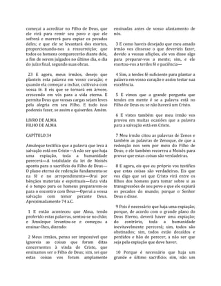 começai  a  acreditar  no  Filho  de  Deus,  que     ensinadas  antes  de  vosso  afastamento  de 
ele  virá  para  remir  seu  povo  e  que  ele       nós.  
sofrerá  e  morrerá  para  expiar  os  pecados        
deles;  e  que  ele  se  levantará  dos  mortos,       3 E como haveis desejado que meu amado 
proporcionando‐nos  a  ressurreição;  que            irmão  vos  dissesse  o  que  deveríeis  fazer, 
todos os homens comparecerão diante dele,            devido  a  vossas  aflições,  ele  vos  disse  algo 
a fim de serem julgados no último dia, o dia         para  preparar‐vos  a  mente;  sim,  e  ele 
do juízo final, segundo suas obras.                  exortou‐vos a terdes fé e paciência—  
                                                      
  23  E  agora,  meus  irmãos,  desejo  que            4 Sim, a terdes fé suficiente para plantar a 
planteis  esta  palavra  em  vosso  coração;  e      palavra em vosso coração e assim testar sua 
quando ela começar a inchar, cultivai‐a com          excelência.  
vossa  fé.  E  eis  que  se  tornará  em  árvore,     
crescendo  em  vós  para  a  vida  eterna.  E          5  E  vimos  que  a  grande  pergunta  que 
permita Deus que vossas cargas sejam leves           tendes  em  mente  é  se  a  palavra  está  no 
pela  alegria  em  seu  Filho.  E  tudo  isso        Filho de Deus ou se não haverá um Cristo.  
podereis fazer, se assim o quiserdes. Amém.           
                                                       6  E  vistes  também  que  meu  irmão  vos 
LIVRO DE ALMA                                        provou  em  muitas  ocasiões  que  a  palavra 
FILHO DE ALMA                                        para a salvação está em Cristo.  
                                                      
CAPÍTULO 34                                            7  Meu  irmão  citou  as  palavras  de  Zenos  e 
                                                     também  as  palavras  de  Zenoque,  de  que  a 
Amuleque testifica que a palavra que leva à          redenção  nos  vem  por  meio  do  Filho  de 
salvação está em Cristo—A não ser que haja           Deus; e ele também recorreu a Moisés para 
uma  expiação,  toda  a  humanidade                  provar que estas coisas são verdadeiras.  
perecerá—A  totalidade  da  lei  de  Moisés           
aponta para o sacrifício do Filho de Deus—             8  E  agora,  eis  que  eu  próprio  vos  testifico 
O plano eterno de redenção fundamenta‐se             que  estas  coisas  são  verdadeiras.  Eis  que 
na  fé  e  no  arrependimento—Orai  por              vos  digo  que  sei  que  Cristo  virá  entre  os 
bênçãos  materiais  e  espirituais—Esta  vida        filhos  dos  homens  para  tomar  sobre  si  as 
é  o  tempo  para  os  homens  prepararem‐se         transgressões de seu povo e que ele expiará 
para o encontro com Deus—Operai a vossa              os  pecados  do  mundo;  porque  o  Senhor 
salvação  com  temor  perante  Deus.                 Deus o disse.  
Aproximadamente 74 a.C.                               
                                                       9 Pois é necessário que haja uma expiação; 
  1  E  então  aconteceu  que  Alma,  tendo          porque,  de  acordo  com  o  grande  plano  do 
proferido estas palavras, sentou‐se no chão;         Deus  Eterno,  deverá  haver  uma  expiação; 
e  Amuleque  levantou‐se  e  começou  a              do  contrário,  toda  a  humanidade 
ensinar‐lhes, dizendo:                               inevitavelmente  perecerá;  sim,  todos  são 
                                                     obstinados;  sim,  todos  estão  decaídos  e 
  2  Meus  irmãos,  penso  ser  impossível  que      perdidos  e  hão  de  perecer,  a  não  ser  que 
ignoreis  as  coisas  que  foram  ditas              seja pela expiação que deve haver.  
concernentes  à  vinda  de  Cristo,  que              
ensinamos ser o Filho de Deus; sim, sei que            10  Porque  é  necessário  que  haja  um 
estas  coisas  vos  foram  amplamente                grande  e  último  sacrifício;  sim,  não  um 
 