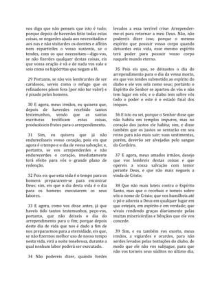 vos  digo  que  não  penseis  que  isto  é  tudo;        levados  a  essa  terrível  crise:  Arrepender‐
porque depois de haverdes feito todas estas              me‐ei  para  retornar  a  meu  Deus.  Não,  não 
coisas, se negardes ajuda aos necessitados e             podereis  dizer  isso;  porque  o  mesmo 
aos nus e não visitardes os doentes e aflitos            espírito  que  possuir  vosso  corpo  quando 
nem  repartirdes  o  vosso  sustento,  se  o             deixardes  esta  vida,  esse  mesmo  espírito 
tendes,  com  os  que  necessitam—digo‐vos,              terá  poder  para  possuir  vosso  corpo 
se  não  fizerdes  qualquer  destas  coisas,  eis        naquele mundo eterno.  
que vossa oração é vã e de nada vos vale e                
sois como os hipócritas que negam a fé.                    35  Pois  eis  que,  se  deixastes  o  dia  do 
                                                         arrependimento para o dia da vossa morte, 
  29 Portanto, se não vos lembrardes de ser              eis que vos tendes submetido ao espírito do 
caridosos,  sereis  como  o  refugo  que  os             diabo  e  ele  vos  sela  como  seus;  portanto  o 
refinadores põem fora (por não ter valor) e              Espírito do Senhor se apartou de vós e não 
é pisado pelos homens.                                   tem lugar em vós; e o diabo tem sobre vós 
                                                         todo  o  poder  e  este  é  o  estado  final  dos 
  30  E  agora,  meus  irmãos,  eu  quisera  que,        iníquos.  
depois  de  haverdes  recebido  tantos                    
testemunhos,  vendo  que  as  santas                       36 E isto eu sei, porque o Senhor disse que 
escrituras       testificam      estas      coisas,      não  habita  em  templos  impuros,  mas  no 
produzísseis frutos para o arrependimento.               coração  dos  justos  ele  habita;  sim,  e  disse 
                                                         também  que  os  justos  se  sentarão  em  seu 
  31  Sim,  eu  quisera  que  já  não                    reino para não mais sair; suas vestimentas, 
endurecêsseis  vosso  coração,  pois  eis  que           porém,  deverão  ser  alvejadas  pelo  sangue 
agora é o tempo e o dia de vossa salvação; e,            do Cordeiro.  
portanto,  se  vos  arrependerdes  e  não                 
endurecerdes  o  coração,  imediatamente                   37  E  agora,  meus  amados  irmãos,  desejo 
terá  efeito  para  vós  o  grande  plano  de            que  vos  lembreis  destas  coisas  e  que 
redenção.                                                opereis  a  vossa  salvação  com  temor 
                                                         perante  Deus,  e  que  não  mais  negueis  a 
  32 Pois eis que esta vida é o tempo para os            vinda de Cristo;  
homens  prepararem‐se  para  encontrar                    
Deus;  sim,  eis  que  o  dia  desta  vida  é  o  dia      38  Que  não  mais  luteis  contra  o  Espírito 
para  os  homens  executarem  os  seus                   Santo,  mas  que  o  recebais  e  tomeis  sobre 
labores.                                                 vós o nome de Cristo; que vos humilheis até 
                                                         o pó e adoreis a Deus em qualquer lugar em 
  33  E  agora,  como  vos  disse  antes,  já  que       que estejais, em espírito e em verdade; que 
haveis  tido  tantos  testemunhos,  peço‐vos,            vivais  rendendo  graças  diariamente  pelas 
portanto,  que  não  deixeis  o  dia  do                 muitas misericórdias e bênçãos que ele vos 
arrependimento  para  o  fim;  porque  depois            concede.  
deste  dia  de  vida  que  nos  é  dado  a  fim  de       
nos prepararmos para a eternidade, eis que,                39  Sim,  e  eu  também  vos  exorto,  meus 
se não fizermos melhor uso de nosso tempo                irmãos,  a  vigiardes  e  orardes,  para  não 
nesta vida, virá a noite tenebrosa, durante a            serdes levados pelas tentações do diabo, de 
qual nenhum labor poderá ser executado.                  modo  que  ele  não  vos  subjugue,  para  que 
                                                         não vos torneis seus súditos no último dia; 
  34  Não  podereis  dizer,  quando  fordes 
 