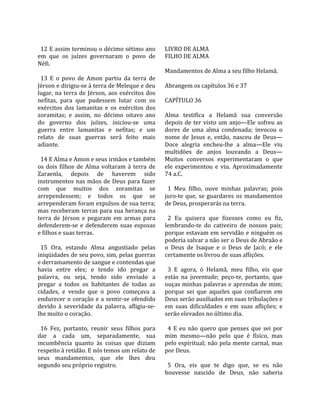                                                         
  12 E assim terminou o décimo sétimo ano              LIVRO DE ALMA 
em  que  os  juízes  governaram  o  povo  de           FILHO DE ALMA  
Néfi.                                                   
                                                       Mandamentos de Alma a seu filho Helamã.  
  13  E  o  povo  de  Amon  partiu  da  terra  de       
Jérson e dirigiu‐se à terra de Meleque e deu           Abrangem os capítulos 36 e 37  
lugar,  na  terra  de  Jérson,  aos  exércitos  dos     
nefitas,  para  que  pudessem  lutar  com  os          CAPÍTULO 36  
exércitos  dos  lamanitas  e  os  exércitos  dos        
zoramitas;  e  assim,  no  décimo  oitavo  ano         Alma  testifica  a  Helamã  sua  conversão 
do  governo  dos  juízes,  iniciou‐se  uma             depois  de  ter  visto  um  anjo—Ele  sofreu  as 
guerra  entre  lamanitas  e  nefitas;  e  um           dores  de  uma  alma  condenada;  invocou  o 
relato  de  suas  guerras  será  feito  mais           nome  de  Jesus  e,  então,  nasceu  de  Deus—
adiante.                                               Doce  alegria  encheu‐lhe  a  alma—Ele  viu 
                                                       multidões  de  anjos  louvando  a  Deus—
  14 E Alma e Amon e seus irmãos e também              Muitos  conversos  experimentaram  o  que 
os  dois  filhos  de  Alma  voltaram  à  terra  de     ele  experimentou  e  viu.  Aproximadamente 
Zaraenla,  depois  de  haverem  sido                   74 a.C.  
instrumentos  nas  mãos  de  Deus  para  fazer          
com  que  muitos  dos  zoramitas  se                     1  Meu  filho,  ouve  minhas  palavras;  pois 
arrependessem;  e  todos  os  que  se                  juro‐te  que,  se  guardares  os  mandamentos 
arrependeram foram expulsos de sua terra;              de Deus, prosperarás na terra.  
mas  receberam  terras  para  sua  herança  na          
terra  de  Jérson  e  pegaram  em  armas  para           2  Eu  quisera  que  fizesses  como  eu  fiz, 
defenderem‐se  e  defenderem  suas  esposas            lembrando‐te  do  cativeiro  de  nossos  pais; 
e filhos e suas terras.                                porque estavam em servidão e ninguém os 
                                                       poderia salvar a não ser o Deus de Abraão e 
  15  Ora,  estando  Alma  angustiado  pelas           o  Deus  de  Isaque  e  o  Deus  de  Jacó;  e  ele 
iniqüidades de seu povo, sim, pelas guerras            certamente os livrou de suas aflições.  
e derramamento de sangue e contendas que                
havia  entre  eles;  e  tendo  ido  pregar  a            3  E  agora,  ó  Helamã,  meu  filho,  eis  que 
palavra,  ou  seja,  tendo  sido  enviado  a           estás  na  juventude;  peço‐te,  portanto,  que 
pregar  a  todos  os  habitantes  de  todas  as        ouças minhas palavras e aprendas de mim; 
cidades,  e  vendo  que  o  povo  começava  a          porque  sei  que  aqueles  que  confiarem  em 
endurecer  o  coração  e  a  sentir‐se  ofendido       Deus serão auxiliados em suas tribulações e 
devido  à  severidade  da  palavra,  afligiu‐se‐       em  suas  dificuldades  e  em  suas  aflições;  e 
lhe muito o coração.                                   serão elevados no último dia.  
                                                        
  16  Fez,  portanto,  reunir  seus  filhos  para        4  E  eu  não  quero  que  penses  que  sei  por 
dar  a  cada  um,  separadamente,  sua                 mim  mesmo—não  pelo  que  é  físico,  mas 
incumbência  quanto  às  coisas  que  diziam           pelo espiritual; não pela mente carnal, mas 
respeito à retidão. E nós temos um relato de           por Deus.  
seus  mandamentos,  que  ele  lhes  deu                 
segundo seu próprio registro.                            5  Ora,  eis  que  te  digo  que,  se  eu  não 
                                                       houvesse  nascido  de  Deus,  não  saberia 
 