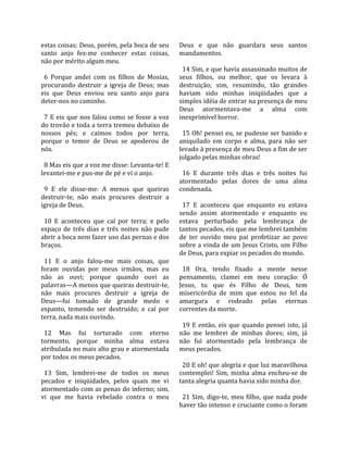 estas coisas; Deus, porém, pela boca de seu              Deus  e  que  não  guardara  seus  santos 
santo  anjo  fez‐me  conhecer  estas  coisas,            mandamentos.  
não por mérito algum meu.                                 
                                                           14 Sim, e que havia assassinado muitos de 
  6  Porque  andei  com  os  filhos  de  Mosias,         seus  filhos,  ou  melhor,  que  os  levara  à 
procurando  destruir  a  igreja  de  Deus;  mas          destruição;  sim,  resumindo,  tão  grandes 
eis  que  Deus  enviou  seu  santo  anjo  para           haviam  sido  minhas  iniqüidades  que  a 
deter‐nos no caminho.                                    simples idéia de entrar na presença de meu 
                                                         Deus  atormentava‐me  a  alma  com 
  7  E  eis  que  nos  falou  como  se  fosse  a  voz    inexprimível horror.  
do trovão e toda a terra tremeu debaixo de                
nossos  pés;  e  caímos  todos  por  terra,                15 Oh! pensei eu, se pudesse ser banido e 
porque  o  temor  de  Deus  se  apoderou  de             aniquilado  em  corpo  e  alma,  para  não  ser 
nós.                                                     levado à presença de meu Deus a fim de ser 
                                                         julgado pelas minhas obras!  
  8 Mas eis que a voz me disse: Levanta‐te! E             
levantei‐me e pus‐me de pé e vi o anjo.                    16  E  durante  três  dias  e  três  noites  fui 
                                                         atormentado  pelas  dores  de  uma  alma 
  9  E  ele  disse‐me:  A  menos  que  queiras           condenada.  
destruir‐te,  não  mais  procures  destruir  a            
igreja de Deus.                                            17  E  aconteceu  que  enquanto  eu  estava 
                                                         sendo  assim  atormentado  e  enquanto  eu 
  10  E  aconteceu  que  caí  por  terra;  e  pelo       estava  perturbado  pela  lembrança  de 
espaço  de  três  dias  e  três  noites  não  pude       tantos pecados, eis que me lembrei também 
abrir a boca nem fazer uso das pernas e dos              de  ter  ouvido  meu  pai  profetizar  ao  povo 
braços.                                                  sobre a vinda de um Jesus Cristo, um Filho 
                                                         de Deus, para expiar os pecados do mundo.  
  11  E  o  anjo  falou‐me  mais  coisas,  que            
foram  ouvidas  por  meus  irmãos,  mas  eu                18  Ora,  tendo  fixado  a  mente  nesse 
não  as  ouvi;  porque  quando  ouvi  as                 pensamento,  clamei  em  meu  coração:  Ó 
palavras—A menos que queiras destruir‐te,                Jesus,  tu  que  és  Filho  de  Deus,  tem 
não  mais  procures  destruir  a  igreja  de             misericórdia  de  mim  que  estou  no  fel  da 
Deus—fui  tomado  de  grande  medo  e                    amargura  e  rodeado  pelas  eternas 
espanto,  temendo  ser  destruído;  e  caí  por          correntes da morte.  
terra, nada mais ouvindo.                                 
                                                           19  E  então,  eis  que  quando  pensei  isto,  já 
  12  Mas  fui  torturado  com  eterno                   não  me  lembrei  de  minhas  dores;  sim,  já 
tormento,  porque  minha  alma  estava                   não  fui  atormentado  pela  lembrança  de 
atribulada no mais alto grau e atormentada               meus pecados.  
por todos os meus pecados.                                
                                                           20 E oh! que alegria e que luz maravilhosa 
  13  Sim,  lembrei‐me  de  todos  os  meus              contemplei!  Sim,  minha  alma  encheu‐se  de 
pecados  e  iniqüidades,  pelos  quais  me  vi           tanta alegria quanta havia sido minha dor.  
atormentado com as penas do inferno; sim,                 
vi  que  me  havia  rebelado  contra  o  meu               21  Sim,  digo‐te,  meu  filho,  que  nada  pode 
                                                         haver tão intenso e cruciante como o foram 
 