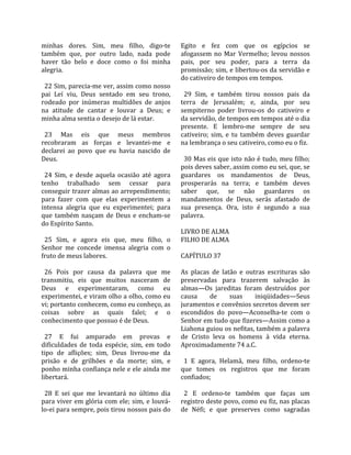 minhas  dores.  Sim,  meu  filho,  digo‐te            Egito  e  fez  com  que  os  egípcios  se 
também  que,  por  outro  lado,  nada  pode           afogassem  no  Mar  Vermelho;  levou  nossos 
haver  tão  belo  e  doce  como  o  foi  minha        pais,  por  seu  poder,  para  a  terra  da 
alegria.                                              promissão; sim, e libertou‐os da servidão e 
                                                      do cativeiro de tempos em tempos.  
  22 Sim, parecia‐me ver, assim como nosso             
pai  Leí  viu,  Deus  sentado  em  seu  trono,          29  Sim,  e  também  tirou  nossos  pais  da 
rodeado  por  inúmeras  multidões  de  anjos          terra  de  Jerusalém;  e,  ainda,  por  seu 
na  atitude  de  cantar  e  louvar  a  Deus;  e       sempiterno  poder  livrou‐os  do  cativeiro  e 
minha alma sentia o desejo de lá estar.               da servidão, de tempos em tempos até o dia 
                                                      presente.  E  lembro‐me  sempre  de  seu 
  23  Mas  eis  que  meus  membros                    cativeiro;  sim,  e  tu  também  deves  guardar 
recobraram  as  forças  e  levantei‐me  e             na lembrança o seu cativeiro, como eu o fiz.  
declarei  ao  povo  que  eu  havia  nascido  de        
Deus.                                                   30 Mas eis que isto não é tudo, meu filho; 
                                                      pois deves saber, assim como eu sei, que, se 
  24  Sim,  e  desde  aquela  ocasião  até  agora     guardares  os  mandamentos  de  Deus, 
tenho  trabalhado  sem  cessar  para                  prosperarás  na  terra;  e  também  deves 
conseguir trazer almas ao arrependimento;             saber  que,  se  não  guardares  os 
para  fazer  com  que  elas  experimentem  a          mandamentos  de  Deus,  serás  afastado  de 
intensa  alegria  que  eu  experimentei;  para        sua  presença.  Ora,  isto  é  segundo  a  sua 
que  também  nasçam  de  Deus  e  encham‐se           palavra.  
do Espírito Santo.                                     
                                                      LIVRO DE ALMA 
  25  Sim,  e  agora  eis  que,  meu  filho,  o       FILHO DE ALMA  
Senhor  me  concede  imensa  alegria  com  o           
fruto de meus labores.                                CAPÍTULO 37  
                                                       
  26  Pois  por  causa  da  palavra  que  me          As  placas  de  latão  e  outras  escrituras  são 
transmitiu,  eis  que  muitos  nasceram  de           preservadas  para  trazerem  salvação  às 
Deus  e  experimentaram,  como  eu                    almas—Os  jareditas  foram  destruídos  por 
experimentei, e viram olho a olho, como eu            causa      de      suas      iniqüidades—Seus 
vi; portanto conhecem, como eu conheço, as            juramentos e convênios secretos devem ser 
coisas  sobre  as  quais  falei;  e  o                escondidos  do  povo—Aconselha‐te  com  o 
conhecimento que possuo é de Deus.                    Senhor em tudo que fizeres—Assim como a 
                                                      Liahona guiou os nefitas, também a palavra 
  27  E  fui  amparado  em  provas  e                 de  Cristo  leva  os  homens  à  vida  eterna. 
dificuldades  de  toda  espécie,  sim,  em  todo      Aproximadamente 74 a.C.  
tipo  de  aflições;  sim,  Deus  livrou‐me  da         
prisão  e  de  grilhões  e  da  morte;  sim,  e         1  E  agora,  Helamã,  meu  filho,  ordeno‐te 
ponho minha confiança nele e ele ainda me             que  tomes  os  registros  que  me  foram 
libertará.                                            confiados;  
                                                       
  28  E  sei  que  me  levantará  no  último  dia       2  E  ordeno‐te  também  que  faças  um 
para  viver  em  glória  com  ele;  sim,  e  louvá‐   registro deste povo, como eu fiz, nas placas 
lo‐ei para sempre, pois tirou nossos pais do          de  Néfi;  e  que  preserves  como  sagradas 
 
