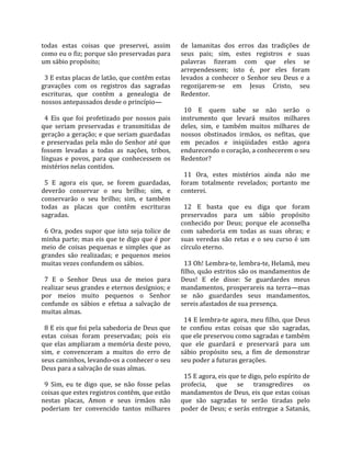 todas  estas  coisas  que  preservei,  assim            de  lamanitas  dos  erros  das  tradições  de 
como eu o fiz; porque são preservadas para              seus  pais;  sim,  estes  registros  e  suas 
um sábio propósito;                                     palavras  fizeram  com  que  eles  se 
                                                        arrependessem;  isto  é,  por  eles  foram 
  3 E estas placas de latão, que contêm estas           levados  a  conhecer  o  Senhor  seu  Deus  e  a 
gravações  com  os  registros  das  sagradas            regozijarem‐se  em  Jesus  Cristo,  seu 
escrituras,  que  contêm  a  genealogia  de             Redentor.  
nossos antepassados desde o princípio—                   
                                                          10  E  quem  sabe  se  não  serão  o 
  4  Eis  que  foi  profetizado  por  nossos  pais      instrumento  que  levará  muitos  milhares 
que  seriam  preservadas  e  transmitidas  de           deles,  sim,  e  também  muitos  milhares  de 
geração a geração; e que seriam guardadas               nossos  obstinados  irmãos,  os  nefitas,  que 
e  preservadas  pela  mão  do  Senhor  até  que         em  pecados  e  iniqüidades  estão  agora 
fossem  levadas  a  todas  as  nações,  tribos,         endurecendo o coração, a conhecerem o seu 
línguas  e  povos,  para  que  conhecessem  os          Redentor?  
mistérios nelas contidos.                                
                                                          11  Ora,  estes  mistérios  ainda  não  me 
  5  E  agora  eis  que,  se  forem  guardadas,         foram  totalmente  revelados;  portanto  me 
deverão  conservar  o  seu  brilho;  sim,  e            conterei.  
conservarão  o  seu  brilho;  sim,  e  também            
todas  as  placas  que  contêm  escrituras                12  E  basta  que  eu  diga  que  foram 
sagradas.                                               preservados  para  um  sábio  propósito 
                                                        conhecido  por  Deus;  porque  ele  aconselha 
  6  Ora,  podes  supor  que  isto  seja  tolice  de    com  sabedoria  em  todas  as  suas  obras;  e 
minha parte; mas eis que te digo que é por              suas  veredas  são  retas  e  o  seu  curso  é  um 
meio  de  coisas  pequenas  e  simples  que  as         círculo eterno.  
grandes  são  realizadas;  e  pequenos  meios            
muitas vezes confundem os sábios.                         13 Oh! Lembra‐te, lembra‐te, Helamã, meu 
                                                        filho, quão estritos são os mandamentos de 
  7  E  o  Senhor  Deus  usa  de  meios  para           Deus!  E  ele  disse:  Se  guardardes  meus 
realizar seus grandes e eternos desígnios; e            mandamentos,  prosperareis  na  terra—mas 
por  meios  muito  pequenos  o  Senhor                  se  não  guardardes  seus  mandamentos, 
confunde  os  sábios  e  efetua  a  salvação  de        sereis afastados de sua presença.  
muitas almas.                                            
                                                          14 E lembra‐te agora, meu filho, que Deus 
  8 E eis que foi pela sabedoria de Deus que            te  confiou  estas  coisas  que  são  sagradas, 
estas  coisas  foram  preservadas;  pois  eis           que ele preservou como sagradas e também 
que elas ampliaram a memória deste povo,                que  ele  guardará  e  preservará  para  um 
sim,  e  convenceram  a  muitos  do  erro  de           sábio  propósito  seu,  a  fim  de  demonstrar 
seus caminhos, levando‐os a conhecer o seu              seu poder a futuras gerações.  
Deus para a salvação de suas almas.                      
                                                          15 E agora, eis que te digo, pelo espírito de 
  9  Sim,  eu  te  digo  que,  se  não  fosse  pelas    profecia,  que  se  transgredires  os 
coisas que estes registros contêm, que estão            mandamentos de Deus, eis que estas coisas 
nestas  placas,  Amon  e  seus  irmãos  não             que  são  sagradas  te  serão  tiradas  pelo 
poderiam  ter  convencido  tantos  milhares             poder de Deus; e serás entregue a Satanás, 
 