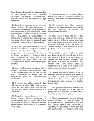Deus, de que a destruição advirá para todos               
os  que  operam  nas  trevas,  quando                      34 Ensina‐os a nunca se cansarem de boas 
estiverem        totalmente         amadurecidos;        obras,  mas  a  serem  mansos  e  humildes  de 
portanto  desejo  que  este  povo  não  seja             coração;  pois  esses  acharão  descanso  para 
destruído.                                               sua alma.  
                                                          
  29  Esconderás  portanto  deste  povo  os                35  Oh!  lembra‐te,  meu  filho,  e  aprende 
planos  secretos  de  seus  juramentos  e                sabedoria  em  tua  mocidade;  sim,  aprende 
convênios e somente lhes darás a conhecer                em  tua  mocidade  a  guardar  os 
suas  iniqüidades  e  seus  homicídios  e  suas          mandamentos de Deus!  
abominações;  e  ensiná‐los‐ás  a  odiarem                
essas  iniqüidades  e  abominações  e                      36  Sim,  e  roga  a  Deus  por  todo  o  teu 
homicídios;  e  também  lhes  ensinarás  que             sustento;  sim,  que  todos  os  teus  feitos 
esse  povo  foi  destruído  por  causa  de  suas         sejam  para  o  Senhor  e,  aonde  quer  que 
iniqüidades e abominações e assassinatos.                fores, que seja no Senhor; sim, que todos os 
                                                         teus  pensamentos  sejam  dirigidos  ao 
  30  Pois  eis  que  assassinaram  todos  os            Senhor, sim, que o afeto do teu coração seja 
profetas do Senhor que lhes foram enviados               posto no Senhor para sempre.  
para  mostrar‐lhes  suas  iniqüidades;  e  o              
sangue dos que foram assassinados clamou                   37  Aconselha‐te  com  o  Senhor  em  tudo 
ao  Senhor  seu  Deus  por  vingança  contra             que  fizeres  e  ele  dirigir‐te‐á  para  o  bem; 
seus  assassinos;  e  assim  caíram  os                  sim, quando te deitares à noite, repousa no 
julgamentos  de  Deus  sobre  os  que                    Senhor,  para  que  ele  possa  velar  por  ti  em 
trabalhavam  nas  trevas  e  em  combinações             teu  sono;  e  quando  te  levantares  pela 
secretas.                                                manhã,  tem  o  teu  coração  cheio  de 
                                                         agradecimento  a  Deus;  e  se  fizeres  essas 
  31  Sim,  e  maldita  seja  a  terra  para  todo  o    coisas, serás elevado no último dia.  
sempre  para  esses  que  trabalham  nas                  
trevas  e  em  combinações  secretas,  mesmo               38 E agora, meu filho, tenho algo a dizer a 
até  a  destruição,  a  menos  que  se                   respeito  daquilo  que  nossos  pais  chamam 
arrependam  antes  de  amadurecerem                      de  esfera  ou  guia—ou  que  nossos  pais 
totalmente.                                              chamaram  de  Liahona,  que  é,  por 
                                                         interpretação,  uma  bússola;  e  o  Senhor 
  32  E  agora,  meu  filho,  lembra‐te  das             preparou‐a.  
palavras  que  te  disse.  Não  confies  esses            
planos  secretos  a  este  povo,  mas  ensina‐             39 E eis que nenhum homem poderia fazer 
lhes  um  ódio  eterno  contra  o  pecado  e  a          uma  obra  tão  esmerada.  E  eis  que  foi 
iniqüidade.                                              preparada  para  mostrar  a  nossos  pais  o 
                                                         caminho que deveriam seguir no deserto.  
  33  Prega‐lhes  arrependimento  e  fé  no               
Senhor  Jesus  Cristo;  ensina‐os  a                       40 E funcionava para eles segundo a fé que 
humilharem‐se, a serem mansos e humildes                 tinham  em  Deus;  portanto,  se  tinham  fé 
de  coração;  ensina‐os  a  resistirem  a  todas         para acreditar que Deus poderia fazer  com 
as tentações do diabo com sua fé no Senhor               que  aquelas  agulhas  lhes  indicassem  o 
Jesus Cristo.                                            caminho,  eis  que  assim  sucedia;  portanto 
                                                         eles conseguiram esse milagre, assim como 
 