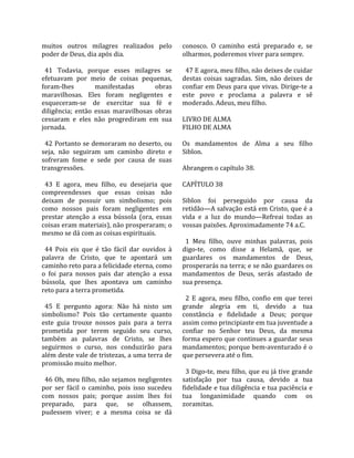 muitos  outros  milagres  realizados  pelo              conosco.  O  caminho  está  preparado  e,  se 
poder de Deus, dia após dia.                            olharmos, poderemos viver para sempre.  
                                                         
  41  Todavia,  porque  esses  milagres  se               47 E agora, meu filho, não deixes de cuidar 
efetuavam  por  meio  de  coisas  pequenas,             destas  coisas  sagradas.  Sim,  não  deixes  de 
foram‐lhes            manifestadas            obras     confiar em Deus para que vivas. Dirige‐te a 
maravilhosas.  Eles  foram  negligentes  e              este  povo  e  proclama  a  palavra  e  sê 
esqueceram‐se  de  exercitar  sua  fé  e                moderado. Adeus, meu filho.  
diligência;  então  essas  maravilhosas  obras           
cessaram  e  eles  não  progrediram  em  sua            LIVRO DE ALMA 
jornada.                                                FILHO DE ALMA  
                                                         
  42 Portanto se demoraram no deserto, ou               Os  mandamentos  de  Alma  a  seu  filho 
seja,  não  seguiram  um  caminho  direto  e            Siblon.  
sofreram  fome  e  sede  por  causa  de  suas            
transgressões.                                          Abrangem o capítulo 38.  
                                                         
  43  E  agora,  meu  filho,  eu  desejaria  que        CAPÍTULO 38  
compreendesses  que  essas  coisas  não                  
deixam  de  possuir  um  simbolismo;  pois              Siblon  foi  perseguido  por  causa  da 
como  nossos  pais  foram  negligentes  em              retidão—A salvação está em Cristo, que é a 
prestar  atenção  a  essa  bússola  (ora,  essas        vida  e  a  luz  do  mundo—Refreai  todas  as 
coisas eram materiais), não prosperaram; o              vossas paixões. Aproximadamente 74 a.C.  
mesmo se dá com as coisas espirituais.                   
                                                          1  Meu  filho,  ouve  minhas  palavras,  pois 
  44  Pois  eis  que  é  tão  fácil  dar  ouvidos  à    digo‐te,  como  disse  a  Helamã,  que,  se 
palavra  de  Cristo,  que  te  apontará  um             guardares  os  mandamentos  de  Deus, 
caminho reto para a felicidade eterna, como             prosperarás na terra; e se não guardares os 
o  foi  para  nossos  pais  dar  atenção  a  essa       mandamentos  de  Deus,  serás  afastado  de 
bússola,  que  lhes  apontava  um  caminho              sua presença.  
reto para a terra prometida.                             
                                                          2  E  agora,  meu  filho,  confio  em  que  terei 
  45  E  pergunto  agora:  Não  há  nisto  um           grande  alegria  em  ti,  devido  a  tua 
simbolismo?  Pois  tão  certamente  quanto              constância  e  fidelidade  a  Deus;  porque 
este  guia  trouxe  nossos  pais  para  a  terra        assim como principiaste em tua juventude a 
prometida  por  terem  seguido  seu  curso,             confiar  no  Senhor  teu  Deus,  da  mesma 
também  as  palavras  de  Cristo,  se  lhes             forma espero que continues a guardar seus 
seguirmos  o  curso,  nos  conduzirão  para             mandamentos; porque bem‐aventurado é o 
além deste vale de tristezas, a uma terra de            que persevera até o fim.  
promissão muito melhor.                                  
                                                          3 Digo‐te, meu filho, que eu já tive grande 
  46 Oh, meu filho, não sejamos negligentes             satisfação  por  tua  causa,  devido  a  tua 
por  ser  fácil  o  caminho,  pois  isso  sucedeu       fidelidade e tua diligência e tua paciência e 
com  nossos  pais;  porque  assim  lhes  foi            tua  longanimidade  quando  com  os 
preparado,  para  que,  se  olhassem,                   zoramitas.  
pudessem  viver;  e  a  mesma  coisa  se  dá 
 