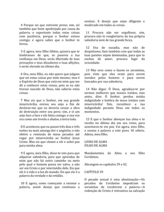                                                        ensinar.  E  desejo  que  sejas  diligente  e 
  4  Porque  sei  que  estiveste  preso;  sim,  sei    moderado em todas as coisas.  
também que foste apedrejado por causa da                
palavra;  e  suportaste  todas  estas  coisas            11  Procura  não  ser  orgulhoso;  sim, 
com  paciência,  porque  o  Senhor  estava             procura  não  te  vangloriares  da  tua  própria 
contigo;  e  agora  sabes  que  o  Senhor  te          sabedoria nem de tua grande força.  
livrou.                                                 
                                                         12  Usa  de  ousadia,  mas  não  de 
  5 E agora, meu filho Siblon, quisera que te          despotismo; faze também com que todas as 
lembrasses  de  que,  se  puseres  a  tua              tuas paixões sejam dominadas, para que te 
confiança  em  Deus,  serás  libertado  de  tuas       enchas  de  amor;  procura  fugir  da 
provações e teus dissabores e tuas aflições;           ociosidade.  
e serás elevado no último dia.                          
                                                         13  Não  ores  como  o  fazem  os  zoramitas, 
  6 Ora, meu filho, eu não quero que julgues           pois  viste  que  eles  oram  para  serem 
que sei estas coisas por mim mesmo; mas é              ouvidos  pelos  homens  e  para  serem 
o Espírito de Deus que está em mim que me              louvados por sua sabedoria.  
dá  a  conhecer  estas  coisas;  pois  se  eu  não      
tivesse  nascido  de  Deus,  não  saberia  estas         14  Não  digas:  Ó  Deus,  agradeço‐te  por 
coisas.                                                sermos  melhores  que  nossos  irmãos;  mas 
                                                       antes,  dize:  Ó  Senhor,  perdoa  minha 
  7  Mas  eis  que  o  Senhor,  em  sua  grande        indignidade  e  lembra  de  meus  irmãos  com 
misericórdia,  enviou  seu  anjo  a  fim  de           misericórdia!  Sim,  reconhece  a  tua 
declarar‐me  que  eu  deveria  cessar  a  obra         indignidade  perante  Deus  em  todos  os 
de  destruição  entre  seu  povo;  sim,  e  vi  um     momentos.  
anjo face a face e ele falou comigo; e sua voz          
era como um trovão e abalou a terra toda.                15  E  que  o  Senhor  abençoe  tua  alma  e  te 
                                                       receba  no  último  dia  em  seu  reino,  para 
  8 E aconteceu que eu passei três dias e três         assentares‐te  em  paz.  Vai  agora,  meu  filho, 
noites na mais amarga dor e angústia; e não            e  ensina  a  palavra  a  este  povo.  Sê  sóbrio. 
obtive  a  remissão  de  meus  pecados  até            Adeus, meu filho.  
rogar  por  misericórdia  ao  Senhor  Jesus             
Cristo. Mas eis que clamei a ele e achei paz           LIVRO DE ALMA 
para minha alma.                                       FILHO DE ALMA  
                                                        
  9 E agora, meu filho, disse‐te isto para que         Mandamentos  de  Alma  a  seu  filho 
adquiras  sabedoria,  para  que  aprendas  de          Coriânton.  
mim  que  não  há  outro  caminho  ou  meio             
pelo  qual  o  homem  possa  ser  salvo,  a  não       Abrangem os capítulos 39 a 42.  
ser em Cristo e por intermédio dele. Eis que            
ele é a vida e a luz do mundo. Eis que ele é a         CAPÍTULO 39  
palavra da verdade e da retidão.                        
                                                       O  pecado  sexual  é  uma  abominação—Os 
  10  E  agora,  como  começaste  a  ensinar  a        pecados  de  Coriânton  impediram  os 
palavra,  assim  desejo  que  continues  a             zoramitas  de  receberem  a  palavra—A 
                                                       redenção de Cristo é retroativa na salvação 
 