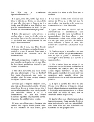 dos       fiéis     que       a      precederam.      atormentar‐te  a  alma,  se  não  fosse  para  o 
Aproximadamente 74 a.C.                               teu bem.  
                                                       
  1  E  agora,  meu  filho,  tenho  algo  mais  a       8 Mas eis que tu não podes esconder teus 
dizer‐te além do que disse a teu irmão. Pois          crimes  de  Deus;  e,  a  não  ser  que  te 
eis  que  não  observaste  a  firmeza  de  teu        arrependas,  eles  levantar‐se‐ão  como  um 
irmão,  sua  fidelidade  e  sua  diligência  em       testemunho contra ti no último dia.  
guardar os mandamentos de Deus? Eis que                
não tem ele sido um bom exemplo para ti?                9  Agora,  meu  filho,  eu  quisera  que  te 
                                                      arrependesses  e  abandonasses  teus 
  2  Pois  não  prestaste  tanta  atenção  a          pecados  e  que  não  mais  sucumbisses  à 
minhas  palavras  como  teu  irmão,  entre  os        concupiscência  dos  teus  olhos;  e  que 
zoramitas. Agora, isto é o que tenho contra           abandonasses  todas  essas  coisas,  pois,  a 
ti:  persististe  em  vangloriares‐te  de  tua        não  ser  que  assim  procedas,  de  nenhum 
força e de tua sabedoria.                             modo  herdarás  o  reino  de  Deus.  Oh! 
                                                      Lembra‐te  e  decide‐te  a  abandonar  essas 
  3  E  isso  não  é  tudo,  meu  filho.  Fizeste     coisas!  
coisas que me afligiram; pois abandonaste o            
ministério  e  foste  à  terra  de  Siron,  dentro      10 E ordeno‐te que te aconselhes com teus 
das  fronteiras  dos  lamanitas,  atrás  da           irmãos  mais  velhos  no  que  empreenderes. 
meretriz Isabel.                                      Pois  eis  que  és  jovem  e  necessitas  da 
                                                      orientação  de  teus  irmãos.  E  dá  ouvidos  a 
  4 Sim, ela conquistou o coração de muitos,          seus conselhos.  
mas isso não era desculpa para ti, meu filho.          
Tu  deverias  ter  cuidado  do  ministério  que         11  Não  te  deixes  levar  por  coisas  vãs  ou 
te havia sido confiado.                               insensatas; não permitas que o diabo desvie 
                                                      novamente  teu  coração  para  ires  atrás 
  5  Não  sabes,  meu  filho,  que  essas  coisas     dessas  iníquas  meretrizes.  Eis  que,  meu 
são  uma  abominação  à  vista  do  Senhor?           filho,  quanta  iniqüidade  trouxeste  sobre  os 
Sim,  mais  abomináveis  que  todos  os               zoramitas;  pois  quando  viram  teu 
pecados,  salvo  derramar  sangue  inocente           procedimento, não acreditaram em minhas 
ou negar o Espírito Santo?                            palavras.  
                                                       
  6 Pois eis que, se negares o Espírito Santo,          12  E  agora  o  Espírito  do  Senhor  me  diz: 
uma  vez  que  tenha  estado  em  ti,  e  tiveres     Ordena a teus filhos que pratiquem o bem, a 
consciência  de  que  o  negas,  eis  que  isto  é    fim de não conduzirem o coração de muitos 
um pecado imperdoável; sim, e todo aquele             à destruição; por conseguinte eu te ordeno, 
que  assassinar  contra  a  luz  e  o                 meu  filho,  no  temor  de  Deus,  que  te 
conhecimento  de  Deus  não  obterá                   abstenhas de tuas iniqüidades;  
facilmente o perdão; sim, meu filho, afirmo‐           
te que não lhe será fácil obter perdão.                 13 Que te voltes para o Senhor com toda a 
                                                      tua mente, poder e força; que não desvies o 
  7 E agora, meu filho, quisera Deus que não          coração de ninguém mais para a iniqüidade, 
tivesses  sido  culpado  de  tão  grande  crime.      mas,  antes,  volta  para  eles  e  reconhece  as 
Eu  não  insistiria  em  teus  crimes,  para          tuas faltas e o mal que praticaste.  
 