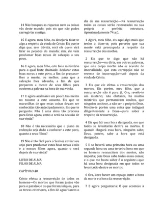                                                      dia  de  sua  ressurreição—Na  ressurreição 
  14 Não busques as riquezas nem as coisas           todas  as  coisas  serão  restauradas  na  sua 
vãs  deste  mundo;  pois  eis  que  não  podes       própria         e       perfeita       estrutura. 
carregá‐las contigo.                                 Aproximadamente 74 a.C.  
                                                      
  15 E agora, meu filho, eu desejaria falar‐te         1 Agora, meu filho, eis aqui algo mais que 
algo a respeito da vinda de Cristo. Eis que te       tenho  a  dizer‐te,  pois  percebo  que  tua 
digo  que,  sem  dúvida,  será  ele  quem  virá      mente  está  preocupada  a  respeito  da 
tirar  os  pecados  do  mundo;  sim,  ele  vem       ressurreição dos mortos.  
proclamar  boas  novas  de  salvação  a  seu          
povo.                                                  2  Eis  que  te  digo  que  não  há 
                                                     ressurreição—ou diria, em outras palavras, 
  16 E agora, meu filho, este foi o ministério       que  este  corpo  mortal  não  se  reveste  de 
para  o  qual  foste  chamado:  declarar  estas      imortalidade,  que  esta  corrupção  não  se 
boas  novas  a  este  povo,  a  fim  de  preparar‐   reveste  de  incorrupção—até  depois  da 
lhes  a  mente,  ou  melhor,  para  que  a           vinda de Cristo.  
salvação  lhes  advenha,  a  fim  de  que             
preparem  a  mente  de  seus  filhos  para             3  Eis  que  ele  efetua  a  ressurreição  dos 
ouvirem a palavra na hora de sua vinda.              mortos.  Eis  porém,  meu  filho,  que  a 
                                                     ressurreição  não  é  para  já.  Ora,  revelo‐te 
  17 E agora acalmarei um pouco tua mente            um  mistério;  não  obstante,  há  muitos 
no  tocante  a  este  assunto.  Eis  que  te         mistérios  que  permanecem  ocultos,  que 
maravilhas  de  que  estas  coisas  devam  ser       ninguém conhece, a não ser o próprio Deus. 
conhecidas tão antecipadamente. Eis que te           Mostro‐te  porém  uma  coisa  que  indaguei 
pergunto:  Não  é  uma  alma  tão  preciosa          diligentemente  a  Deus—para  saber  a 
para Deus agora, como o será na ocasião de           respeito da ressurreição.  
sua vinda?                                            
                                                       4 Eis que há uma hora designada, em que 
  18  Não  é  tão  necessário  que  o  plano  de     todos  se  levantarão  dentre  os  mortos.  E 
redenção seja dado a conhecer a este povo,           quando  chegará  essa  hora,  ninguém  sabe; 
quanto a seus filhos?                                Deus,  porém,  sabe  a  hora  que  está 
                                                     designada.  
  19 Não é tão fácil para o Senhor enviar seu         
anjo para proclamar estas boas novas a nós             5  E  se  haverá  uma  primeira  hora  ou  uma 
e  a  nossos  filhos  agora,  quanto  o  será        segunda hora ou uma terceira hora em que 
depois de sua vinda?                                 os  homens  ressuscitem  dos  mortos,  não 
                                                     importa; pois Deus sabe todas essas coisas; 
LIVRO DE ALMA                                        e  o  que  me  basta  saber  é  o  seguinte—que 
FILHO DE ALMA                                        há  uma  hora  designada  em  que  todos  se 
                                                     levantarão dentre os mortos.  
CAPÍTULO 40                                           
                                                       6 Ora, deve haver um espaço entre a hora 
Cristo  efetua  a  ressurreição  de  todos  os       da morte e a hora da ressurreição.  
homens—Os  mortos  que  foram  justos  vão            
para o paraíso; e os que foram iníquos, para           7  E  agora  perguntaria:  O  que  acontece  à 
as trevas exteriores, a fim de aguardarem o 
 
