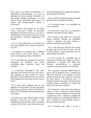que  a  terra  e  as  rochas  se  fenderam;  e  vi      foram branqueados no sangue do Cordeiro, 
montanhas  desmoronando;  e  vi  que  as                por causa de sua fé nele.  
planícies  da  terra  estavam  rachadas  e  vi           
que  muitas  cidades  afundaram;  e  vi  que              12 E eu, Néfi, vi também muitos da quarta 
muitas  foram  queimadas  pelo  fogo  e  vi             geração que morreram em retidão.  
muitas  que  desmoronaram  devido  a                     
terremotos.                                               13  E  aconteceu  que  vi  as  multidões  da 
                                                        Terra reunidas.  
  5  E  aconteceu  que  depois  de  ver  essas           
coisas,  notei  que  o  vapor  de  escuridão              14  E  disse‐me  o  anjo:  Eis  a  tua  semente  e 
desaparecia  da  face  da  terra;  e  eis  que  vi      também a semente de teus irmãos.  
multidões  que  não  haviam  caído  por  causa           
dos  grandes  e  terríveis  julgamentos  do               15  E  aconteceu  que  olhei  e  vi  o  povo  de 
Senhor.                                                 minha  semente  reunido  em  multidões 
                                                        contra  a  semente  de  meus  irmãos;  e 
  6  E  vi  os  céus  abrirem‐se  e  o  Cordeiro  de    estavam reunidos para batalhar.  
Deus descendo do céu; e desceu e mostrou‐                
se a eles.                                                16  E  o  anjo  falou‐me,  dizendo:  Eis  a  fonte 
                                                        de  água  suja  que  teu  pai  viu;  sim,  o  rio  do 
  7  E  também  vi  e  testifico  que  o  Espírito      qual  ele  falou;  e  suas  profundezas  são  as 
Santo  desceu  sobre  doze  outros  e  eles             profundezas do inferno.  
foram ordenados por Deus e escolhidos.                   
                                                          17  E  as  névoas  de  escuridão  são  as 
  8  E  o  anjo  falou‐me,  dizendo:  Eis  os  doze     tentações  do  diabo  que  cegam  os  olhos  e 
discípulos  do  Cordeiro,  que  foram                   endurecem  o  coração  dos  filhos  dos 
escolhidos  para  ministrar  entre  tua                 homens,  conduzindo‐os  a  caminhos 
semente.                                                espaçosos para que pereçam e se percam.  
                                                         
  9  E  disse‐me:  Recordas‐te  dos  doze                 18  E  o  grande  e  espaçoso  edifício  que  teu 
apóstolos  do  Cordeiro?  Eis  que  eles  são  os       pai viu são as fantasias vãs e o orgulho dos 
que  julgarão  as  doze  tribos  de  Israel;            filhos  dos  homens.  E  um  grande  e  terrível 
portanto os doze ministros de tua semente               abismo  separa‐os;  sim,  a  palavra  da  justiça 
serão julgados por eles, pois sois da casa de           do  Deus  Eterno  e  do  Messias,  que  é  o 
Israel.                                                 Cordeiro de Deus, de quem o Espírito Santo 
                                                        testifica  desde  o  princípio  do  mundo  até 
  10  E  estes  doze  ministros  que  tu  vês           agora e de agora para sempre.  
julgarão a tua semente. E eis que são justos             
para sempre, pois por sua fé no Cordeiro de               19 E enquanto o anjo dizia estas palavras, 
Deus suas vestimentas são branqueadas em                olhei  e  vi  que  a  semente  de  meus  irmãos 
seu sangue.                                             combatia  a  minha  semente,  de  acordo  com 
                                                        a  palavra  do  anjo;  e  devido  ao  orgulho  de 
  11 E disse‐me o anjo: Olha! E olhei e vi três         minha  semente  e  às  tentações  do  diabo,  vi 
gerações  morrerem  em  retidão;  e  suas               que  a  semente  de  meus  irmãos  venceu  o 
vestimentas eram brancas como o Cordeiro                povo da minha semente.  
de Deus. E disse‐me o anjo: Estes são os que             
                                                          20  E  aconteceu  que  olhei  e  vi  que  a 
 