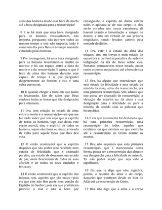 alma dos homens desde essa hora da morte             conseguinte,  o  espírito  do  diabo  entrou 
até a hora designada para a ressurreição?            neles  e  apossou‐se  de  seu  corpo—e  eles 
                                                     serão  atirados  nas  trevas  exteriores;  ali 
  8  E  se  há  mais  que  uma  hora  designada      haverá  pranto  e  lamentação  e  ranger  de 
para  os  homens  ressuscitarem,  não                dentes;  e  isto  em  virtude  de  sua  própria 
importa,  porquanto  não  morrem  todos  ao          iniqüidade,  sendo  levados  cativos  pela 
mesmo  tempo  e  isto  não  importa;  tudo  é        vontade do diabo.  
como um dia para Deus e o tempo somente               
é medido pelos homens.                                 14  Ora,  este  é  o  estado  da  alma  dos 
                                                     iníquos,  sim,  em  trevas  e  num  estado  de 
  9 Por conseguinte, há uma hora designada           espantosa e terrível expectativa da ardente 
para  os  homens  levantarem‐se  dentre  os          indignação  da  ira  de  Deus  sobre  eles. 
mortos;  e  há  um  espaço  entre  a  hora  da       Portanto  permanecem  nesse  estado,  assim 
morte e a da ressurreição. E agora, o que é          como os justos no paraíso, até a hora de sua 
feito  da  alma  dos  homens  durante  esse          ressurreição.  
espaço  de  tempo  é  o  que  perguntei               
diligentemente  ao  Senhor;  e  isto  é  uma           15  Ora,  há  alguns  que  entenderam  que 
coisa que eu sei.                                    este  estado  de  felicidade  e  este  estado  de 
                                                     miséria da alma, antes da ressurreição, era 
  10  E  quando  chegar  a  hora  em  que  todos     uma primeira ressurreição. Sim, admito que 
se  levantarão,  hão  de  saber  que  Deus           isto  possa  ser  chamado  de  ressurreição:  a 
conhece todas as horas que são designadas            elevação  do  espírito  ou  da  alma  e  sua 
para o homem.                                        designação  para  a  felicidade  ou  para  a 
                                                     miséria,  de  acordo  com  as  palavras  que 
  11  Ora,  com  relação  ao  estado  da  alma       foram ditas.  
entre a morte e a ressurreição—eis que me             
foi  dado  saber  por  um  anjo  que  o  espírito      16 E eis que novamente foi declarado que 
de  todos  os  homens,  logo  que  deixa  este       há  uma  primeira  ressurreição,  uma 
corpo  mortal,  sim,  o  espírito  de  todos  os     ressurreição  de  todos  aqueles  que 
homens, sejam eles bons ou maus, é levado            existiram  ou  que  existem  ou  que  existirão 
de  volta  para  aquele  Deus  que  lhes  deu        até  a  ressurreição  de  Cristo  dentre  os 
vida.                                                mortos.  
                                                      
  12  E  então  acontecerá  que  o  espírito           17  Ora,  não  supomos  que  esta  primeira 
daqueles que são justos será recebido num            ressurreição,  que  é  mencionada  desta 
estado  de  felicidade,  que  é  chamado             forma, possa ser a ressurreição das almas e 
paraíso, um estado de descanso, um estado            sua designação para a felicidade ou miséria. 
de  paz,  onde  descansará  de  todas  as  suas      Tu  não  podes  supor  que  seja  este  o 
aflições  e  de  todos  os  seus  cuidados  e        significado.  
tristezas.                                            
                                                       18  Eis  que  te  digo  que  não;  significa, 
  13  E  então  acontecerá  que  o  espírito  dos    porém,  a  reunião  da  alma  e  do  corpo, 
iníquos,  sim,  aqueles  que  são  maus—pois         daqueles  que  existiram  desde  os  dias  de 
eis  que  eles  não  têm  parte  nem  porção  do     Adão até a ressurreição de Cristo.  
Espírito do Senhor; pois eis que preferiram           
praticar  o  mal  e  não  o  bem;  por                 19  Ora,  não  digo  que  a  alma  e  o  corpo 
 
