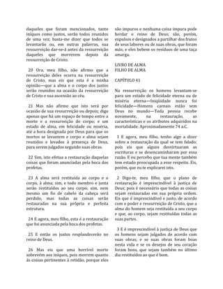 daqueles  que  foram  mencionados,  tanto            são impuros e nenhuma coisa impura pode 
iníquos  como  justos,  serão  todos  reunidos       herdar  o  reino  de  Deus;  são,  porém, 
de  uma  vez;  basta‐me  dizer  que  todos  se       expulsos e designados a partilhar dos frutos 
levantarão  ou,  em  outras  palavras,  sua          de seus labores ou de suas obras, que foram 
ressurreição dar‐se‐á antes da ressurreição          más; e eles bebem os resíduos de uma taça 
daqueles  que  morrerem  depois  da                  amarga.  
ressurreição de Cristo.                               
                                                     LIVRO DE ALMA 
  20  Ora,  meu  filho,  não  afirmo  que  a         FILHO DE ALMA  
ressurreição  deles  ocorra  na  ressurreição         
de  Cristo,  mas  eis  que  esta  é  a  minha        CAPÍTULO 41  
opinião—que  a  alma  e  o  corpo  dos  justos        
serão  reunidos  na  ocasião  da  ressurreição       Na  ressurreição  os  homens  levantam‐se 
de Cristo e sua ascensão ao céu.                     para  um  estado  de  felicidade  eterna  ou  de 
                                                     miséria  eterna—Iniqüidade  nunca  foi 
  21  Mas  não  afirmo  que  isto  será  por         felicidade—Homens  carnais  estão  sem 
ocasião de sua ressurreição ou depois; digo          Deus  no  mundo—Toda  pessoa  recebe 
apenas que há um espaço de tempo entre a             novamente,          na       restauração,       as 
morte  e  a  ressurreição  do  corpo;  e  um         características e os atributos adquiridos na 
estado  de  alma,  em  felicidade  ou  miséria,      mortalidade. Aproximadamente 74 a.C.  
até a hora designada por Deus para que os             
mortos  se  levantem  e  corpo  e  alma  sejam         1  E  agora,  meu  filho,  tenho  algo  a  dizer 
reunidos  e  levados  à  presença  de  Deus,         sobre  a  restauração  da  qual  se  tem  falado; 
para serem julgados segundo suas obras.              pois  eis  que  alguns  desvirtuaram  as 
                                                     escrituras  e  se  desencaminharam  por  essa 
  22 Sim, isto efetua a restauração daquelas         razão. E eu percebo que tua mente também 
coisas que foram anunciadas pela boca dos            tem estado preocupada a esse respeito. Eis, 
profetas.                                            porém, que eu te explicarei isto.  
                                                      
  23  A  alma  será  restituída  ao  corpo  e  o       2  Digo‐te,  meu  filho,  que  o  plano  de 
corpo,  à  alma;  sim,  e  todo  membro  e  junta    restauração  é  imprescindível  à  justiça  de 
serão  restituídos  ao  seu  corpo;  sim,  nem       Deus; pois é necessário que todas as coisas 
mesmo  um  fio  de  cabelo  da  cabeça  será         sejam  restauradas  em  sua  própria  ordem. 
perdido,  mas  todas  as  coisas  serão              Eis que é imprescindível e justo, de acordo 
restauradas  na  sua  própria  e  perfeita           com o poder e ressurreição de Cristo, que a 
estrutura.                                           alma do homem seja restituída a seu corpo 
                                                     e  que,  ao  corpo,  sejam  restituídas  todas  as 
  24 E agora, meu filho, esta é a restauração        suas partes.  
que foi anunciada pela boca dos profetas.             
                                                       3 E é imprescindível à justiça de Deus que 
  25  E  então  os  justos  resplandecerão  no       os  homens  sejam  julgados  de  acordo  com 
reino de Deus.                                       suas  obras;  e  se  suas  obras  foram  boas 
                                                     nesta  vida  e  se  os  desejos  de  seu  coração 
  26  Mas  eis  que  uma  horrível  morte            foram  bons,  que  sejam  também  no  último 
sobrevém aos iníquos, pois morrem quanto             dia restituídos ao que é bom.  
às coisas pertinentes à retidão, porque eles 
 