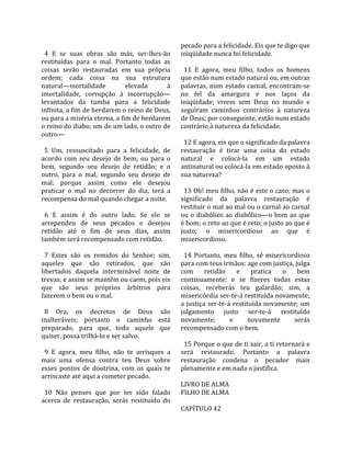                                                       pecado para a felicidade. Eis que te digo que 
  4  E  se  suas  obras  são  más,  ser‐lhes‐ão       iniqüidade nunca foi felicidade.  
restituídas  para  o  mal.  Portanto  todas  as        
coisas  serão  restauradas  em  sua  própria            11  E  agora,  meu  filho,  todos  os  homens 
ordem;  cada  coisa  na  sua  estrutura               que estão num estado natural ou, em outras 
natural—mortalidade              elevada         à    palavras,  num  estado  carnal,  encontram‐se 
imortalidade,  corrupção  à  incorrupção—             no  fel  da  amargura  e  nos  laços  da 
levantados  da  tumba  para  a  felicidade            iniqüidade;  vivem  sem  Deus  no  mundo  e 
infinita, a fim de herdarem o reino de Deus,          seguiram  caminhos  contrários  à  natureza 
ou para a miséria eterna, a fim de herdarem           de Deus; por conseguinte, estão num estado 
o reino do diabo; um de um lado, o outro de           contrário à natureza da felicidade.  
outro—                                                 
                                                        12 E agora, eis que o significado da palavra 
  5  Um,  ressuscitado  para  a  felicidade,  de      restauração  é  tirar  uma  coisa  do  estado 
acordo  com  seu  desejo  de  bem;  ou  para  o       natural  e  colocá‐la  em  um  estado 
bem,  segundo  seu  desejo  de  retidão;  e  o        antinatural ou colocá‐la em estado oposto à 
outro,  para  o  mal,  segundo  seu  desejo  de       sua natureza?  
mal;  porque  assim  como  ele  desejou                
praticar  o  mal  no  decorrer  do  dia,  terá  a       13 Oh! meu filho, não é este o caso; mas o 
recompensa do mal quando chegar a noite.              significado  da  palavra  restauração  é 
                                                      restituir o mal ao mal ou o carnal ao carnal 
  6  E  assim  é  do  outro  lado.  Se  ele  se       ou o diabólico ao diabólico—o bom ao que 
arrependeu  de  seus  pecados  e  desejou             é bom; o reto ao que é reto; o justo ao que é 
retidão  até  o  fim  de  seus  dias,  assim          justo;  o  misericordioso  ao  que  é 
também será recompensado com retidão.                 misericordioso.  
                                                       
  7  Estes  são  os  remidos  do  Senhor;  sim,         14  Portanto,  meu  filho,  sê  misericordioso 
aqueles  que  são  retirados,  que  são               para com teus irmãos: age com justiça, julga 
libertados  daquela  interminável  noite  de          com  retidão  e  pratica  o  bem 
trevas; e assim se mantêm ou caem, pois eis           continuamente;  e  se  fizeres  todas  estas 
que  são  seus  próprios  árbitros  para              coisas,  receberás  teu  galardão;  sim,  a 
fazerem o bem ou o mal.                               misericórdia ser‐te‐á restituída novamente; 
                                                      a justiça ser‐te‐á restituída novamente; um 
  8  Ora,  os  decretos  de  Deus  são                julgamento  justo  ser‐te‐á  restituído 
inalteráveis;  portanto  o  caminho  está             novamente;        e       novamente        serás 
preparado,  para  que,  todo  aquele  que             recompensado com o bem.  
quiser, possa trilhá‐lo e ser salvo.                   
                                                        15 Porque o que de ti sair, a ti retornará e 
  9  E  agora,  meu  filho,  não  te  arrisques  a    será  restaurado.  Portanto  a  palavra 
mais  uma  ofensa  contra  teu  Deus  sobre           restauração  condena  o  pecador  mais 
esses  pontos  de  doutrina,  com  os  quais  te      plenamente e em nada o justifica.  
arriscaste até aqui a cometer pecado.                  
                                                      LIVRO DE ALMA 
  10  Não  penses  que  por  ter  sido  falado        FILHO DE ALMA  
acerca  de  restauração,  serás  restituído  do        
                                                      CAPÍTULO 42  
 