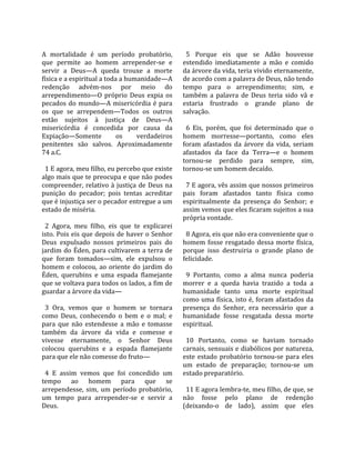                                                        
A  mortalidade  é  um  período  probatório,             5  Porque  eis  que  se  Adão  houvesse 
que  permite  ao  homem  arrepender‐se  e             estendido  imediatamente  a  mão  e  comido 
servir  a  Deus—A  queda  trouxe  a  morte            da árvore da vida, teria vivido eternamente, 
física e a espiritual a toda a humanidade—A           de acordo com a palavra de Deus, não tendo 
redenção  advém‐nos  por  meio  do                    tempo  para  o  arrependimento;  sim,  e 
arrependimento—O  próprio  Deus  expia  os            também  a  palavra  de  Deus  teria  sido  vã  e 
pecados  do  mundo—A  misericórdia  é  para           estaria  frustrado  o  grande  plano  de 
os  que  se  arrependem—Todos  os  outros             salvação.  
estão  sujeitos  à  justiça  de  Deus—A                
misericórdia  é  concedida  por  causa  da              6  Eis,  porém,  que  foi  determinado  que  o 
Expiação—Somente             os      verdadeiros      homem  morresse—portanto,  como  eles 
penitentes  são  salvos.  Aproximadamente             foram  afastados  da  árvore  da  vida,  seriam 
74 a.C.                                               afastados  da  face  da  Terra—e  o  homem 
                                                      tornou‐se  perdido  para  sempre,  sim, 
  1 E agora, meu filho, eu percebo que existe         tornou‐se um homem decaído.  
algo mais que te preocupa e que não podes              
compreender,  relativo  à  justiça  de  Deus  na        7 E agora, vês assim que nossos primeiros 
punição  do  pecador;  pois  tentas  acreditar        pais  foram  afastados  tanto  física  como 
que é injustiça ser o pecador entregue a um           espiritualmente  da  presença  do  Senhor;  e 
estado de miséria.                                    assim vemos que eles ficaram sujeitos a sua 
                                                      própria vontade.  
  2  Agora,  meu  filho,  eis  que  te  explicarei     
isto. Pois eis que depois de haver o Senhor             8 Agora, eis que não era conveniente que o 
Deus  expulsado  nossos  primeiros  pais  do          homem  fosse  resgatado  dessa  morte  física, 
jardim do Éden, para cultivarem a terra de            porque  isso  destruiria  o  grande  plano  de 
que  foram  tomados—sim,  ele  expulsou  o            felicidade.  
homem  e  colocou,  ao  oriente  do  jardim  do        
Éden,  querubins  e  uma  espada  flamejante            9  Portanto,  como  a  alma  nunca  poderia 
que se voltava para todos os lados, a fim de          morrer  e  a  queda  havia  trazido  a  toda  a 
guardar a árvore da vida—                             humanidade  tanto  uma  morte  espiritual 
                                                      como uma física, isto é, foram afastados da 
  3  Ora,  vemos  que  o  homem  se  tornara          presença  do  Senhor,  era  necessário  que  a 
como  Deus,  conhecendo  o  bem  e  o  mal;  e        humanidade  fosse  resgatada  dessa  morte 
para  que  não  estendesse  a  mão  e  tomasse        espiritual.  
também  da  árvore  da  vida  e  comesse  e            
vivesse  eternamente,  o  Senhor  Deus                  10  Portanto,  como  se  haviam  tornado 
colocou  querubins  e  a  espada  flamejante          carnais, sensuais e diabólicos por natureza, 
para que ele não comesse do fruto—                    este  estado  probatório  tornou‐se  para  eles 
                                                      um  estado  de  preparação;  tornou‐se  um 
  4  E  assim  vemos  que  foi  concedido  um         estado preparatório.  
tempo  ao  homem  para  que  se                        
arrependesse,  sim,  um  período  probatório,           11 E agora lembra‐te, meu filho, de que, se 
um  tempo  para  arrepender‐se  e  servir  a          não  fosse  pelo  plano  de  redenção 
Deus.                                                 (deixando‐o  de  lado),  assim  que  eles 
 