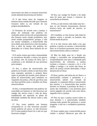morressem sua alma se tornaria miserável,              
sendo afastada da presença do Senhor.                   18  Ora,  um  castigo  foi  fixado  e  foi  dada 
                                                      uma  lei  justa  que  trouxe  o  remorso  de 
  12  E  não  havia  meio  de  resgatar  os           consciência ao homem.  
homens desse estado decaído que o homem                
trouxera  sobre  si,  em  virtude  de  sua              19 Ora, se não tivesse sido dada uma lei—
própria desobediência.                                que,  se  um  homem  assassinasse,  deveria 
                                                      morrer—teria  ele  medo  de  morrer,  se 
  13  Portanto,  de  acordo  com  a  justiça,  o      assassinasse?  
plano  de  redenção  não  poderia  ser                 
realizado senão em face do arrependimento               20 E também, se não tivesse sido dada lei 
dos  homens  neste  estado  probatório,  sim,         alguma  contra  o  pecado,  os  homens  não 
neste  estado  preparatório;  porque,  a  não         teriam medo de pecar.  
ser  nestas  condições,  a  misericórdia  não          
teria efeito, pois destruiria a obra da justiça.        21  E  se  não  tivesse  sido  dada  a  lei,  que 
Ora,  a  obra  da  justiça  não  poderia  ser         poderia  a  justiça  ou  mesmo  a  misericórdia 
destruída;  se  o  fosse,  Deus  deixaria  de  ser    fazer se os homens pecassem, uma vez que 
Deus.                                                 não teriam direito sobre a criatura?  
                                                       
  14 E assim vemos que toda a humanidade                22  Mas  foi  dada  uma  lei  e  fixado  um 
se  encontrava  decaída  e  estava  nas  garras       castigo  e  concedido  um  arrependimento, 
da  justiça;  sim,  da  justiça  de  Deus  que  a     arrependimento esse que é reclamado pela 
condenara  a  ser  afastada  de  sua  presença        misericórdia;  do  contrário,  a  justiça 
para sempre.                                          reclama  a  criatura  e  executa  a  lei  e  a  lei 
                                                      inflige  o  castigo;  e  se  assim  não  fosse,  as 
  15  Ora,  o  plano  de  misericórdia  não           obras  da  justiça  seriam  destruídas  e  Deus 
poderia ser levado a efeito se não fosse feita        deixaria de ser Deus.  
uma  expiação;  portanto  o  próprio  Deus             
expia os pecados do mundo, para efetuar o               23 Deus, porém, não deixa de ser Deus e a 
plano  de  misericórdia,  para  satisfazer  os        misericórdia  reclama  o  penitente;  e  a 
requisitos da justiça, a fim de que Deus seja         misericórdia  advém  em  virtude  da 
um Deus perfeito, justo e também um Deus              expiação: e a expiação efetua a ressurreição 
misericordioso.                                       dos  mortos:  e  a  ressurreição  dos  mortos 
                                                      devolve  os  homens  à  presença  de  Deus;  e 
  16 Ora, o arrependimento não poderia ser            assim  são  restituídos  a  sua  presença  para 
concedido aos homens se não houvesse um               serem  julgados  de  acordo  com  suas  obras, 
castigo  tão  eterno  como  a  vida  da  alma,        segundo a lei e a justiça.  
estabelecido  em  oposição  ao  plano  de              
felicidade,  também  tão  eterno  como  a  vida         24  Pois  eis  que  a  justiça  exerce  todos  os 
da alma.                                              seus  direitos  e  a  misericórdia  também 
                                                      reclama  tudo  quanto  lhe  pertence;  e  assim 
  17  Ora,  como  poderia  um  homem                  ninguém, a não ser o verdadeiro penitente, 
arrepender‐se,  se  não  houvesse  pecado?            é salvo.  
Como  poderia  ele  pecar,  se  não  houvesse          
lei? E como poderia haver lei, a não ser que            25 Acaso supões que a misericórdia possa 
houvesse castigo?                                     roubar  a  justiça?  Afirmo‐te  que  não;  de 
 