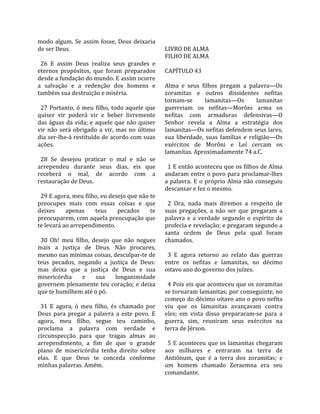 modo  algum.  Se  assim  fosse,  Deus  deixaria         
de ser Deus.                                           LIVRO DE ALMA 
                                                       FILHO DE ALMA  
  26  E  assim  Deus  realiza  seus  grandes  e         
eternos  propósitos,  que  foram  preparados           CAPÍTULO 43  
desde a fundação do mundo. E assim ocorre               
a  salvação  e  a  redenção  dos  homens  e            Alma  e  seus  filhos  pregam  a  palavra—Os 
também sua destruição e miséria.                       zoramitas  e  outros  dissidentes  nefitas 
                                                       tornam‐se          lamanitas—Os        lamanitas 
  27  Portanto,  ó  meu  filho,  todo  aquele  que     guerreiam  os  nefitas—Morôni  arma  os 
quiser  vir  poderá  vir  e  beber  livremente         nefitas  com  armaduras  defensivas—O 
das águas da vida; e aquele que não quiser             Senhor  revela  a  Alma  a  estratégia  dos 
vir  não  será  obrigado  a  vir,  mas  no  último     lamanitas—Os nefitas defendem seus lares, 
dia ser‐lhe‐á restituído de acordo com suas            sua  liberdade,  suas  famílias  e  religião—Os 
ações.                                                 exércitos  de  Morôni  e  Leí  cercam  os 
                                                       lamanitas. Aproximadamente 74 a.C.  
  28  Se  desejou  praticar  o  mal  e  não  se         
arrependeu  durante  seus  dias,  eis  que               1 E então aconteceu que os filhos de Alma 
receberá  o  mal,  de  acordo  com  a                  andaram entre o povo para proclamar‐lhes 
restauração de Deus.                                   a  palavra.  E  o  próprio  Alma  não  conseguiu 
                                                       descansar e fez o mesmo.  
  29 E agora, meu filho, eu desejo que não te           
preocupes  mais  com  essas  coisas  e  que              2  Ora,  nada  mais  diremos  a  respeito  de 
deixes      apenas       teus       pecados      te    suas  pregações,  a  não  ser  que  pregaram  a 
preocuparem, com aquela preocupação que                palavra  e  a  verdade  segundo  o  espírito  de 
te levará ao arrependimento.                           profecia e revelação; e pregaram segundo a 
                                                       santa  ordem  de  Deus  pela  qual  foram 
  30  Oh!  meu  filho,  desejo  que  não  negues       chamados.  
mais  a  justiça  de  Deus.  Não  procures,             
mesmo nas mínimas coisas, desculpar‐te de                3  E  agora  retorno  ao  relato  das  guerras 
teus  pecados,  negando  a  justiça  de  Deus:         entre  os  nefitas  e  lamanitas,  no  décimo 
mas  deixa  que  a  justiça  de  Deus  e  sua          oitavo ano do governo dos juízes.  
misericórdia  e  sua  longanimidade                     
governem  plenamente  teu  coração;  e  deixa            4 Pois eis que aconteceu que os zoramitas 
que te humilhem até o pó.                              se tornaram lamanitas; por conseguinte, no 
                                                       começo do décimo oitavo ano o povo nefita 
  31  E  agora,  ó  meu  filho,  és  chamado  por      viu  que  os  lamanitas  avançavam  contra 
Deus  para  pregar  a  palavra  a  este  povo.  E      eles;  em  vista  disso  prepararam‐se  para  a 
agora,  meu  filho,  segue  teu  caminho,              guerra,  sim,  reuniram  seus  exércitos  na 
proclama  a  palavra  com  verdade  e                  terra de Jérson.  
circunspecção  para  que  tragas  almas  ao             
arrependimento,  a  fim  de  que  o  grande              5  E  aconteceu  que  os  lamanitas  chegaram 
plano  de  misericórdia  tenha  direito  sobre         aos  milhares  e  entraram  na  terra  de 
elas.  E  que  Deus  te  conceda  conforme             Antiônum,  que  é  a  terra  dos  zoramitas;  e 
minhas palavras. Amém.                                 um  homem  chamado  Zeraemna  era  seu 
                                                       comandante.  
 