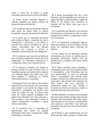 oeste,  a  oeste  do  rio  Sidon,  e  assim             
entrando pelas fronteiras da terra de Mânti.             40  E  foram  perseguidos  por  Leí  e  seus 
                                                       homens; e foram impelidos por Leí para as 
  33  Dessa  forma,  havendo  disposto  o              águas do Sidon e atravessaram as águas do 
exército  segundo  seu  desejo,  estava  ele           Sidon.  E  Leí  deteve  seus  exércitos  na 
preparado para enfrentá‐los.                           margem  do  rio  Sidon,  para  que  não  o 
                                                       cruzassem.  
  34  E  aconteceu  que  os  lamanitas  subiram         
pelo  norte  da  colina  onde  se  achava                41 E aconteceu que Morôni e seu exército 
escondida uma parte do exército de Morôni.             enfrentaram os lamanitas no vale, na outra 
                                                       margem do rio Sidon, e começaram a atacá‐
  35  E  assim  que  os  lamanitas  passaram           los e a matá‐los.  
pela  colina  de  Ripla  e  entraram  no  vale  e       
começaram  a  atravessar  o  rio  Sidon,  o              42  E  os  lamanitas  novamente  fugiram 
exército  que  estava  escondido  ao  sul  da          deles  em  direção  à  terra  de  Mânti  e  foram 
colina,  comandado  por  um  homem                     outra  vez  atacados  pelos  exércitos  de 
chamado  Leí,  avançou  e  cercou  os                  Morôni.  
lamanitas na parte leste de sua retaguarda.             
                                                         43  Ora,  desta  vez  os  lamanitas  lutaram 
  36  E  aconteceu  que  quando  perceberam            ferozmente,  sim,  nunca  se  soubera  que  os 
que  os  nefitas  avançavam  contra  eles  pela        lamanitas  houvessem  lutado  com  tão 
retaguarda,  os  lamanitas  voltaram‐se  e             grande  força  e  coragem;  não,  nunca,  desde 
começaram a lutar com o exército de Leí.               o princípio.  
                                                        
  37  E  começou  a  matança  em  ambas  as              44  E  foram  movidos  pelos  zoramitas  e 
facções,  porém  foi  mais  terrível  entre  os        amalequitas, que eram seus capitães‐chefes 
lamanitas, porque sua nudez estava exposta             e  comandantes;  e  por  Zeraemna,  que  era 
aos  violentos  golpes  dos  nefitas  que,  com        seu  capitão‐chefe,  ou  seja,  seu  principal 
suas  espadas  e  cimitarras,  os  feriam              chefe  e  comandante;  sim,  lutaram  como 
mortalmente quase a cada golpe.                        dragões e muitos dos nefitas pereceram em 
                                                       suas  mãos,  sim,  porque  eles  partiram  em 
  38  Enquanto  isso,  nas  fileiras  dos  nefitas,    dois  muitos  dos  seus  capacetes  e 
apenas  de  vez  em  quando  caía  um  homem           perfuraram  muitas  de  suas  couraças  e 
pela  espada  e  por  perda  de  sangue,  pois         cortaram  os  braços  de  muitos;  e  assim  os 
achavam‐se  protegidos  nas  partes  mais              lamanitas lutaram com raiva feroz.  
vitais  do  corpo,  ou  seja,  as  partes  mais         
vitais  do  corpo  estavam  protegidas  dos              45 Não obstante, os nefitas eram movidos 
golpes  dos  lamanitas  por  suas  couraças  e         por uma causa melhor, porque não estavam 
seus  escudos  e  seus  capacetes;  e  assim  os       lutando  pela  monarquia  nem  pelo  poder, 
nefitas  continuaram  a  espalhar  a  morte            mas lutavam por seus lares e sua liberdade, 
entre os lamanitas.                                    suas  esposas  e  seus  filhos  e  por  tudo  que 
                                                       possuíam; sim, por seus ritos de adoração e 
  39  E  aconteceu  que  os  lamanitas  se             sua igreja.  
apavoraram  por  causa  da  grande                      
destruição  entre  eles  e  começaram  a  fugir          46  E  faziam  o  que  consideravam  ser  seu 
em direção ao rio Sidon.                               dever  perante  Deus;  porque  o  Senhor  lhes 
 