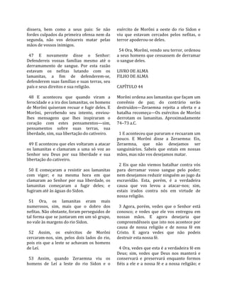dissera,  bem  como  a  seus  pais:  Se  não         exército  de  Morôni  a  oeste  do  rio  Sidon  e 
fordes culpados da primeira ofensa nem da            viu  que  estavam  cercados  pelos  nefitas,  o 
segunda,  não  vos  deixareis  matar  pelas          terror apoderou‐se deles.  
mãos de vossos inimigos.                              
                                                       54 Ora, Morôni, vendo seu terror, ordenou 
  47  E  novamente  disse  o  Senhor:                a seus homens que cessassem de derramar 
Defendereis  vossas  famílias  mesmo  até  o         o sangue deles.  
derramamento  de  sangue.  Por  esta  razão           
estavam  os  nefitas  lutando  com  os               LIVRO DE ALMA 
lamanitas,  a  fim  de  defenderem‐se,               FILHO DE ALMA  
defenderem suas famílias e suas terras, seu           
país e seus direitos e sua religião.                 CAPÍTULO 44  
                                                      
  48  E  aconteceu  que  quando  viram  a            Morôni ordena aos lamanitas que façam um 
ferocidade e a ira dos lamanitas, os homens          convênio  de  paz;  do  contrário  serão 
de Morôni quiseram recuar e fugir deles. E           destruídos—Zeraemna  rejeita  a  oferta  e  a 
Morôni,  percebendo  seu  intento,  enviou‐          batalha  recomeça—Os  exércitos  de  Morôni 
lhes  mensagens  que  lhes  inspiraram  o            derrotam  os  lamanitas.  Aproximadamente 
coração  com  estes  pensamentos—sim,                74–73 a.C.  
pensamentos  sobre  suas  terras,  sua                
liberdade, sim, sua libertação do cativeiro.           1 E aconteceu que pararam e recuaram um 
                                                     pouco.  E  Morôni  disse  a  Zeraemna:  Eis, 
  49 E aconteceu que eles voltaram a atacar          Zeraemna,  que  não  desejamos  ser 
os  lamanitas  e  clamaram  a  uma  só  voz  ao      sanguinários.  Sabeis  que  estais  em  nossas 
Senhor  seu  Deus  por  sua  liberdade  e  sua       mãos, mas não vos desejamos matar.  
libertação do cativeiro.                              
                                                       2  Eis  que  não  viemos  batalhar  contra  vós 
  50  E  começaram  a  resistir  aos  lamanitas      para  derramar  vosso  sangue  pelo  poder; 
com  vigor;  e  na  mesma  hora  em  que             nem desejamos reduzir ninguém ao jugo da 
clamaram  ao  Senhor  por  sua  liberdade,  os       escravidão.  Esta,  porém,  é  a  verdadeira 
lamanitas  começaram  a  fugir  deles;  e            causa  que  vos  levou  a  atacar‐nos;  sim, 
fugiram até às águas do Sidon.                       estais  irados  contra  nós  em  virtude  de 
                                                     nossa religião.  
  51  Ora,  os  lamanitas  eram  mais                 
numerosos,  sim,  mais  que  o  dobro  dos             3  Agora,  porém,  vedes  que  o  Senhor  está 
nefitas. Não obstante, foram perseguidos de          conosco;  e  vedes  que  ele  vos  entregou  em 
tal forma que se juntaram em um só grupo,            nossas  mãos.  E  agora  desejaria  que 
no vale às margens do rio Sidon.                     compreendêsseis que isto nos acontece por 
                                                     causa  de  nossa  religião  e  de  nossa  fé  em 
  52  Assim,  os  exércitos  de  Morôni              Cristo.  E  agora  vedes  que  não  podeis 
cercaram‐nos,  sim,  pelos  dois  lados  do  rio,    destruir esta nossa fé.  
pois  eis  que  a  leste  se  achavam  os  homens     
de Leí.                                                4 Ora, vedes que esta é a verdadeira fé em 
                                                     Deus;  sim,  vedes  que  Deus  nos  manterá  e 
  53  Assim,  quando  Zeraemna  viu  os              conservará  e  preservará  enquanto  formos 
homens  de  Leí  a  leste  do  rio  Sidon  e  o      fiéis  a  ele  e  a  nossa  fé  e  a  nossa  religião;  e 
 
