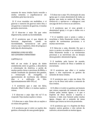 semente  de  meus  irmãos  havia  vencido  a           
minha  semente;  e  espalharam‐se  em                   5 E disse‐me o anjo: Vê a formação de uma 
multidões pela face da terra.                         igreja que é a mais abominável de todas as 
                                                      igrejas,  que  mata  os  santos  de  Deus,  sim, 
  21  E  vi‐os  reunidos  em  multidões;  e  vi       tortura‐os  e  oprime‐os  e  subjuga‐os  com 
guerras  e  rumores  de  guerras  entre  eles;  e     um jugo de ferro e leva‐os ao cativeiro.  
em guerras e rumores de guerras, vi muitas             
gerações morrerem.                                      6  E  aconteceu  que  vi  essa  grande  e 
                                                      abominável  igreja;  e  vi  que  o  diabo  era  o 
  22  E  disse‐me  o  anjo:  Eis  que  estes          seu fundador.  
degenerarão, caindo na incredulidade.                  
                                                        7  E  vi  também  ouro  e  prata  e  sedas  e 
  23  E  aconteceu  que  vi  que  depois  de          escarlatas  e  linho  finamente  tecido  e  toda 
haverem         degenerado,        caindo       na    espécie  de  vestimentas  preciosas;  e  vi 
incredulidade,  tornaram‐se  um  povo                 muitas meretrizes.  
escuro, sujo e repulsivo, cheio de preguiça e          
todo tipo de abominações.                               8  E  falou‐me  o  anjo,  dizendo:  Eis  que  o 
                                                      ouro e a prata e as sedas e as escarlatas e o 
PRIMEIRO LIVRO DE NÉFI                                linho  finamente  tecido  e  as  vestimentas 
SEU GOVERNO E MINISTÉRIO                              preciosas  e  as  meretrizes  são  os  desejos 
                                                      dessa grande e abominável igreja.  
CAPÍTULO 13                                            
                                                        9  E  também,  pelo  louvor  do  mundo, 
Néfi  vê  em  visão:  A  igreja  do  diabo            destroem  os  santos  de  Deus  e  também  os 
estabelecida  entre  os  gentios,  a  descoberta      escravizam.  
e  colonização  da  América,  a  perda  de             
muitas partes claras e preciosas da Bíblia, o           10  E  aconteceu  que  olhei  e  vi  muitas 
estado  resultante  da  apostasia  dos  gentios,      águas;  e  elas  separavam  os  gentios  da 
a       restauração     do      evangelho,       o    semente de meus irmãos.  
aparecimento  de  escrituras  dos  últimos             
dias       e    a    edificação        de    Sião.      11  E  aconteceu  que  o  anjo  me  disse:  Eis 
Aproximadamente 600–592 a.C.                          que  a  ira  de  Deus  está  sobre  a  semente  de 
                                                      teus irmãos.  
  1  E  aconteceu  que  o  anjo  me  falou,            
dizendo: Olha! E olhei e vi muitas nações e             12 E olhei e vi entre os gentios um homem 
reinos.                                               que  estava  separado  da  semente  de  meus 
                                                      irmãos  pelas  muitas  águas;  e  vi  que  o 
  2  E  disse‐me  o  anjo:  Que  vês  tu?  E  eu      Espírito  de  Deus  desceu  e  inspirou  o 
respondi: Vejo muitas nações e reinos.                homem;  e  indo  esse  homem  pelas  muitas 
                                                      águas,  chegou  até  a  semente  de  meus 
  3 E disse‐me o anjo: Estas são as nações e          irmãos que estava na terra da promissão.  
os reinos dos gentios.                                 
                                                        13  E  aconteceu  que  vi  o  Espírito  de  Deus 
  4  E  aconteceu  que  vi  entre  as  nações  dos    inspirar  outros  gentios;  e  eles  saíram  do 
gentios a formação de uma grande igreja.              cativeiro, atravessando as muitas águas.  
 