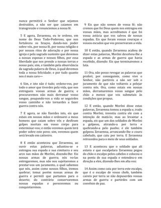 nunca  permitirá  o  Senhor  que  sejamos               
destruídos,  a  não  ser  que  caiamos  em               9  Eis  que  não  somos  de  vossa  fé;  não 
transgressão e renunciemos a nossa fé.                 cremos que foi Deus quem nos entregou em 
                                                       vossas  mãos,  mas  acreditamos  é  que  foi 
  5  E  agora,  Zeraemna,  eu  te  ordeno,  em         vossa  astúcia  que  vos  salvou  de  nossas 
nome  do  Deus  Todo‐Poderoso,  que  nos               espadas.  Eis  que  foram  vossas  couraças  e 
fortaleceu  os  braços,  dando‐nos  poder              vossos escudos que vos preservaram a vida.  
sobre vós, por nossa fé, por nossa religião e           
por  nossos  ritos  de  adoração  e  por  nossa          10  E  então,  quando  Zeraemna  acabou  de 
igreja e pelo sagrado sustento que devemos             dizer estas palavras, Morôni devolveu‐lhe a 
a  nossas  esposas  e  nossos  filhos,  por  essa      espada  e  as  armas  de  guerra  que  havia 
liberdade que nos prende a nossas terras e             recebido,  dizendo:  Eis  que  terminaremos  a 
nosso país; sim, e também pela observância             luta.  
da sagrada palavra de Deus, à qual devemos              
toda  a  nossa  felicidade;  e  por  tudo  quanto        11 Ora, não posso revogar as palavras que 
nos é mais caro—                                       proferi;  por  conseguinte,  como  vive  o 
                                                       Senhor,  não  partireis  a  não  ser  sob  o 
  6  Sim,  e  isto  não  é  tudo;  ordeno‐vos,  por    juramento  de  que  não  voltareis  a  pelejar 
todo o amor que tiverdes pela vida, que nos            contra  nós.  Ora,  como  estais  em  nossas 
entregueis  vossas  armas  de  guerra;  e              mãos,  derramaremos  vosso  sangue  pelo 
procuraremos  não  mais  derramar  vosso               chão  a  menos  que  vos  submetais  às 
sangue,  poupando‐vos  a  vida  se  seguirdes          condições que propus.  
vosso  caminho  e  não  tornardes  a  fazer             
guerra contra nós.                                       12  E  então,  quando  Morôni  disse  estas 
                                                       palavras, Zeraemna tomou a espada e, irado 
  7  E  agora,  se  não  fizerdes  isto,  eis  que     contra  Morôni,  investiu  contra  ele  com  a 
estais  em  nossas  mãos  e  ordenarei  a  meus        intenção  de  matá‐lo;  mas  ao  levantar  a 
homens  que  caiam  sobre  vós  e  desfiram            espada, eis que um dos soldados de Morôni 
golpes  mortais  em  vosso  corpo  para                a  golpeou,  atirando‐a  por  terra  e 
exterminar‐vos; e então veremos quem terá              quebrando‐a  pelo  punho;  e  ele  também 
poder sobre este povo; sim, veremos quem               golpeou Zeraemna, arrancando‐lhe o couro 
será levado em cativeiro.                              cabeludo,  que  caiu  por  terra.  E  Zeraemna 
                                                       retrocedeu para o meio de seus soldados.  
  8  E  então  aconteceu  que  Zeraemna,  ao            
ouvir  estas  palavras,  adiantou‐se  e                  13  E  aconteceu  que  o  soldado  que  ali 
entregou  sua  espada  e  sua  cimitarra  e  seu       estava  e  que  escalpelara  Zeraemna  pegou 
arco  nas  mãos  de  Morôni,  dizendo‐lhe:  Eis        do chão o escalpo pelos cabelos e colocou‐o 
nossas  armas  de  guerra;  nós  vo‐las                na  ponta  de  sua  espada  e  estendeu‐o  em 
entregaremos,  mas  não  nos  sujeitaremos  a          direção a eles, dizendo‐lhes em alta voz:  
prestar‐vos  um  juramento,  o  qual  sabemos           
que  nós,  assim  como  nossos  filhos,  iremos          14 Assim como caiu por terra este escalpo, 
quebrar;  tomai  porém  nossas  armas  de              que  é  o  escalpo  de  vosso  chefe,  também 
guerra  e  permiti  que  partamos  para  o             caireis  por  terra  se  não  depuserdes  vossas 
deserto;  do  contrário  conservaremos                 armas  de  guerra  e  partirdes  com  um 
nossas  espadas  e  pereceremos  ou                    convênio de paz.  
conquistaremos.  
 