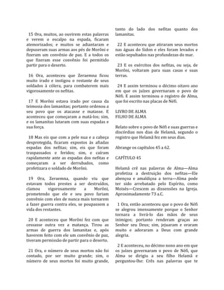                                                      tanto  do  lado  dos  nefitas  quanto  dos 
  15 Ora, muitos, ao ouvirem estas palavras          lamanitas.  
e  verem  o  escalpo  na  espada,  ficaram            
atemorizados;  e  muitos  se  adiantaram  e            22  E  aconteceu  que  atiraram  seus  mortos 
depuseram suas armas aos pés de Morôni e             nas  águas  do  Sidon  e  eles  foram  levados  e 
fizeram  um  convênio  de  paz.  E  a  todos  os     estão sepultados nas profundezas do mar.  
que  fizeram  esse  convênio  foi  permitido          
partir para o deserto.                                 23  E  os  exércitos  dos  nefitas,  ou  seja,  de 
                                                     Morôni,  voltaram  para  suas  casas  e  suas 
  16  Ora,  aconteceu  que  Zeraemna  ficou          terras.  
muito  irado  e  instigou  o  restante  de  seus      
soldados  à  cólera,  para  combaterem  mais           24  E  assim  terminou  o  décimo  oitavo  ano 
vigorosamente os nefitas.                            em  que  os  juízes  governaram  o  povo  de 
                                                     Néfi.  E  assim  terminou  o  registro  de  Alma, 
  17  E  Morôni  estava  irado  por  causa  da       que foi escrito nas placas de Néfi.  
teimosia dos lamanitas; portanto ordenou a            
seu  povo  que  os  atacasse  e  matasse.  E         LIVRO DE ALMA 
aconteceu  que  começaram  a  matá‐los;  sim,        FILHO DE ALMA  
e os lamanitas lutaram com suas espadas e             
sua força.                                           Relato sobre o povo de Néfi e suas guerras e 
                                                     discórdias  nos  dias  de  Helamã,  segundo  o 
  18 Mas eis que com a pele nua e a cabeça           registro que Helamã fez em seus dias.  
desprotegida,  ficaram  expostos  às  afiadas         
espadas  dos  nefitas;  sim,  eis  que  foram        Abrange os capítulos 45 a 62.  
traspassados  e  feridos;  sim,  e  caíram            
rapidamente  ante  as  espadas  dos  nefitas  e      CAPÍTULO 45  
começaram  a  ser  derrubados,  como                  
profetizara o soldado de Morôni.                     Helamã  crê  nas  palavras  de  Alma—Alma 
                                                     profetiza  a  destruição  dos  nefitas—Ele 
  19  Ora,  Zeraemna,  quando  viu  que              abençoa  e  amaldiçoa  a  terra—Alma  pode 
estavam  todos  prestes  a  ser  destruídos,         ter  sido  arrebatado  pelo  Espírito,  como 
clamou         vigorosamente         a   Morôni,     Moisés—Crescem  as  dissensões  na  Igreja. 
prometendo  que  ele  e  seu  povo  fariam           Aproximadamente 73 a.C.  
convênio com eles de nunca mais tornarem              
a  fazer  guerra  contra  eles,  se  poupassem  a      1 Ora, então aconteceu que o povo de Néfi 
vida dos restantes.                                  se  alegrou  imensamente  porque  o  Senhor 
                                                     tornara  a  livrá‐lo  das  mãos  de  seus 
  20  E  aconteceu  que  Morôni  fez  com  que       inimigos;  portanto  renderam  graças  ao 
cessasse  outra  vez  a  matança.  Tirou  as         Senhor  seu  Deus;  sim,  jejuaram  e  oraram 
armas  de  guerra  dos  lamanitas  e,  após          muito  e  adoraram  a  Deus  com  grande 
haverem feito com ele um convênio de paz,            alegria.  
tiveram permissão de partir para o deserto.           
                                                       2 E aconteceu, no décimo nono ano em que 
  21  Ora,  o  número  de  seus  mortos  não  foi    os  juízes  governaram  o  povo  de  Néfi,  que 
contado,  por  ser  muito  grande;  sim,  o          Alma  se  dirigiu  a  seu  filho  Helamã  e 
número  de  seus  mortos  foi  muito  grande,        perguntou‐lhe:  Crês  nas  palavras  que  te 
 