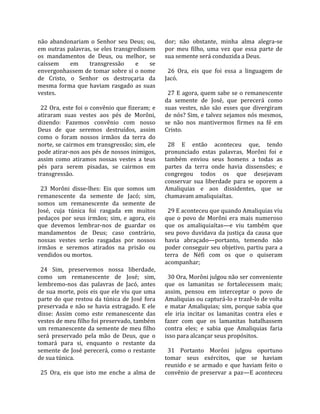não  abandonariam  o  Senhor  seu  Deus;  ou,           dor;  não  obstante,  minha  alma  alegra‐se 
em  outras  palavras,  se  eles  transgredissem         por  meu  filho,  uma  vez  que  essa  parte  de 
os  mandamentos  de  Deus,  ou  melhor,  se             sua semente será conduzida a Deus.  
caíssem        em         transgressão      e    se      
envergonhassem de tomar sobre si o nome                   26  Ora,  eis  que  foi  essa  a  linguagem  de 
de  Cristo,  o  Senhor  os  destroçaria  da             Jacó.  
mesma  forma  que  haviam  rasgado  as  suas             
vestes.                                                   27 E agora, quem sabe se o remanescente 
                                                        da  semente  de  José,  que  perecerá  como 
  22  Ora,  este  foi  o  convênio  que  fizeram;  e    suas  vestes,  não  são  esses  que  divergiram 
atiraram  suas  vestes  aos  pés  de  Morôni,           de nós? Sim, e talvez sejamos nós mesmos, 
dizendo:  Fazemos  convênio  com  nosso                 se  não  nos  mantivermos  firmes  na  fé  em 
Deus  de  que  seremos  destruídos,  assim              Cristo.  
como  o  foram  nossos  irmãos  da  terra  do            
norte, se cairmos em transgressão; sim, ele               28  E  então  aconteceu  que,  tendo 
pode atirar‐nos aos pés de nossos inimigos,             pronunciado  estas  palavras,  Morôni  foi  e 
assim  como  atiramos  nossas  vestes  a  teus          também  enviou  seus  homens  a  todas  as 
pés  para  serem  pisadas,  se  cairmos  em             partes  da  terra  onde  havia  dissensões;  e 
transgressão.                                           congregou  todos  os  que  desejavam 
                                                        conservar  sua  liberdade  para  se  oporem  a 
  23  Morôni  disse‐lhes:  Eis  que  somos  um          Amaliquias  e  aos  dissidentes,  que  se 
remanescente  da  semente  de  Jacó;  sim,              chamavam amaliquiaítas.  
somos  um  remanescente  da  semente  de                 
José,  cuja  túnica  foi  rasgada  em  muitos             29 E aconteceu que quando Amaliquias viu 
pedaços  por  seus  irmãos;  sim,  e  agora,  eis       que  o  povo  de  Morôni  era  mais  numeroso 
que  devemos  lembrar‐nos  de  guardar  os              que  os  amaliquiaítas—e  viu  também  que 
mandamentos  de  Deus;  caso  contrário,                seu  povo  duvidava  da  justiça  da  causa  que 
nossas  vestes  serão  rasgadas  por  nossos            havia  abraçado—portanto,  temendo  não 
irmãos  e  seremos  atirados  na  prisão  ou            poder conseguir seu objetivo, partiu para a 
vendidos ou mortos.                                     terra  de  Néfi  com  os  que  o  quiseram 
                                                        acompanhar;  
  24  Sim,  preservemos  nossa  liberdade,               
como  um  remanescente  de  José;  sim,                   30 Ora, Morôni julgou não ser conveniente 
lembremo‐nos  das  palavras  de  Jacó,  antes           que  os  lamanitas  se  fortalecessem  mais; 
de sua morte, pois eis que ele viu que uma              assim,  pensou  em  interceptar  o  povo  de 
parte  do  que  restou  da  túnica  de  José  fora      Amaliquias ou capturá‐lo e trazê‐lo de volta 
preservada  e  não  se  havia  estragado.  E  ele       e  matar  Amaliquias;  sim,  porque  sabia  que 
disse:  Assim  como  este  remanescente  das            ele  iria  incitar  os  lamanitas  contra  eles  e 
vestes de meu filho foi preservado, também              fazer  com  que  os  lamanitas  batalhassem 
um remanescente da semente de meu filho                 contra  eles;  e  sabia  que  Amaliquias  faria 
será  preservado  pela  mão  de  Deus,  que  o          isso para alcançar seus propósitos.  
tomará  para  si,  enquanto  o  restante  da             
semente  de  José  perecerá,  como  o  restante           31  Portanto  Morôni  julgou  oportuno 
de sua túnica.                                          tomar  seus  exércitos,  que  se  haviam 
                                                        reunido  e  se  armado  e  que  haviam  feito  o 
  25  Ora,  eis  que  isto  me  enche  a  alma  de      convênio  de  preservar  a  paz—E  aconteceu 
 