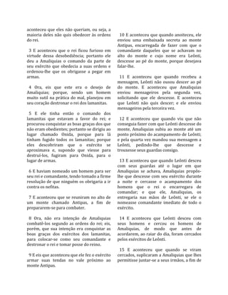 aconteceu  que  eles  não  queriam,  ou  seja,  a      
maioria  deles  não  quis  obedecer  às  ordens         10 E aconteceu que quando anoiteceu, ele 
do rei.                                               enviou  uma  embaixada  secreta  ao  monte 
                                                      Antipas,  encarregada  de  fazer  com  que  o 
  3  E  aconteceu  que  o  rei  ficou  furioso  em    comandante  daqueles  que  se  achavam  no 
virtude  dessa  desobediência;  portanto  ele         alto  do  monte  e  cujo  nome  era  Leônti, 
deu  a  Amaliquias  o  comando  da  parte  de         descesse  ao  pé  do  monte,  porque  desejava 
seu  exército  que  obedecia  a  suas  ordens  e      falar‐lhe.  
ordenou‐lhe  que  os  obrigasse  a  pegar  em          
armas.                                                  11  E  aconteceu  que  quando  recebeu  a 
                                                      mensagem,  Leônti  não  ousou  descer  ao  pé 
  4  Ora,  eis  que  este  era  o  desejo  de         do  monte.  E  aconteceu  que  Amaliquias 
Amaliquias;  porque,  sendo  um  homem                enviou  mensageiros  pela  segunda  vez, 
muito  sutil  na  prática  do  mal,  planejou  em     solicitando  que  ele  descesse.  E  aconteceu 
seu coração destronar o rei dos lamanitas.            que  Leônti  não  quis  descer;  e  ele  enviou 
                                                      mensageiros pela terceira vez.  
  5  E  ele  tinha  então  o  comando  dos             
lamanitas  que  estavam  a  favor  do  rei;  e          12  E  aconteceu  que  quando  viu  que  não 
procurou conquistar as boas graças dos que            conseguia fazer com que Leônti descesse do 
não eram obedientes; portanto se dirigiu ao           monte,  Amaliquias  subiu  ao  monte  até  um 
lugar  chamado  Onida,  porque  para  lá              ponto próximo do acampamento de Leônti; 
tinham  fugido  todos  os  lamanitas;  porque         e pela quarta vez mandou sua mensagem a 
eles  descobriram  que  o  exército  se               Leônti,  pedindo‐lhe  que  descesse  e 
aproximava  e,  supondo  que  viesse  para            trouxesse seus guardas consigo.  
destruí‐los,  fugiram  para  Onida,  para  o           
lugar de armas.                                         13 E aconteceu que quando Leônti desceu 
                                                      com  seus  guardas  até  o  lugar  em  que 
  6 E haviam nomeado um homem para ser                Amaliquias  se  achava,  Amaliquias  propôs‐
seu rei e comandante, tendo tomado a firme            lhe  que  descesse  com  seu  exército  durante 
resolução de que ninguém os obrigaria a ir            a  noite  e  cercasse  o  acampamento  dos 
contra os nefitas.                                    homens  que  o  rei  o  encarregara  de 
                                                      comandar;  e  que  ele,  Amaliquias,  os 
  7  E  aconteceu  que  se  reuniram  no  alto  de    entregaria  nas  mãos  de  Leônti,  se  ele  o 
um  monte  chamado  Antipas,  a  fim  de              nomeasse  comandante  imediato  de  todo  o 
prepararem‐se para combater.                          exército.  
                                                       
  8  Ora,  não  era  intenção  de  Amaliquias           14  E  aconteceu  que  Leônti  desceu  com 
combatê‐los  segundo  as  ordens  do  rei;  eis,      seus  homens  e  cercou  os  homens  de 
porém,  que  sua  intenção  era  conquistar  as       Amaliquias,  de  modo  que  antes  de 
boas  graças  dos  exércitos  dos  lamanitas,         acordarem, ao raiar do dia, foram cercados 
para  colocar‐se  como  seu  comandante  e            pelos exércitos de Leônti.  
destronar o rei e tomar posse do reino.                
                                                        15  E  aconteceu  que  quando  se  viram 
  9 E eis que aconteceu que ele fez o exército        cercados, suplicaram a Amaliquias que lhes 
armar  suas  tendas  no  vale  próximo  ao            permitisse juntar‐se a seus irmãos, a fim de 
monte Antipas.  
 