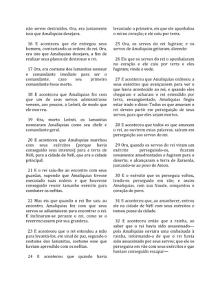 não  serem  destruídos.  Ora,  era  justamente        levantado o primeiro, eis que ele apunhalou 
isso que Amaliquias desejava.                         o rei no coração; e ele caiu por terra.  
                                                       
  16  E  aconteceu  que  ele  entregou  seus            25  Ora,  os  servos  do  rei  fugiram;  e  os 
homens, contrariando as ordens do rei. Ora,           servos de Amaliquias gritaram, dizendo:  
era  isto  que  Amaliquias  desejava,  a  fim  de      
realizar seus planos de destronar o rei.                26 Eis que os servos do rei o apunhalaram 
                                                      no  coração  e  ele  caiu  por  terra  e  eles 
  17 Ora, era costume dos lamanitas nomear            fugiram; vinde e vede.  
o  comandante  imediato  para  ser  o                  
comandante,            caso      seu      primeiro      27 E aconteceu que Amaliquias ordenou a 
comandante fosse morto.                               seus  exércitos  que  avançassem  para  ver  o 
                                                      que  havia  acontecido  ao  rei;  e  quando  eles 
  18  E  aconteceu  que  Amaliquias  fez  com         chegaram  e  acharam  o  rei  estendido  por 
que  um  de  seus  servos  administrasse              terra,  ensangüentado,  Amaliquias  fingiu 
veneno, aos poucos, a Leônti, de modo que             estar irado e disse: Todos os que amavam o 
ele morreu.                                           rei  devem  partir  em  perseguição  de  seus 
                                                      servos, para que eles sejam mortos.  
  19  Ora,  morto  Leônti,  os  lamanitas              
nomearam  Amaliquias  como  seu  chefe  e               28 E aconteceu que todos os que amavam 
comandante geral.                                     o rei, ao ouvirem estas palavras, saíram em 
                                                      perseguição aos servos do rei.  
  20  E  aconteceu  que  Amaliquias  marchou           
com  seus  exércitos  (porque  havia                    29 Ora, quando os servos do rei viram um 
conseguido  seus  intentos)  para  a  terra  de       exército         perseguindo‐os,         ficaram 
Néfi, para a cidade de Néfi, que era a cidade         novamente amedrontados e fugiram para o 
principal.                                            deserto;  e  alcançaram  a  terra  de  Zaraenla, 
                                                      juntando‐se ao povo de Amon.  
  21  E  o  rei  saiu‐lhe  ao  encontro  com  seus     
guardas,  supondo  que  Amaliquias  tivesse             30  E  o  exército  que  os  perseguia  voltou, 
executado  suas  ordens  e  que  houvesse             tendo‐os  perseguido  em  vão;  e  assim 
conseguido  reunir  tamanho  exército  para           Amaliquias,  com  sua  fraude,  conquistou  o 
combater os nefitas.                                  coração do povo.  
                                                       
  22  Mas  eis  que  quando  o  rei  lhe  saiu  ao      31 E aconteceu que, ao amanhecer, entrou 
encontro,  Amaliquias  fez  com  que  seus            ele  na  cidade  de  Néfi  com  seus  exércitos  e 
servos se adiantassem para encontrar o rei.           tomou posse da cidade.  
E  inclinaram‐se  perante  o  rei,  como  se  o        
reverenciassem por sua grandeza.                        32  E  aconteceu  então  que  a  rainha,  ao 
                                                      saber  que  o  rei  havia  sido  assassinado—
  23  E  aconteceu  que  o  rei  estendeu  a  mão     pois  Amaliquias  enviara  uma  embaixada  à 
para levantá‐los, em sinal de paz, segundo o          rainha,  informando‐a  de  que  o  rei  havia 
costume  dos  lamanitas,  costume  esse  que          sido assassinado por seus servos; que ele os 
haviam aprendido com os nefitas.                      perseguira em vão com seus exércitos e que 
                                                      haviam conseguido escapar—  
  24  E  aconteceu  que  quando  havia 
 