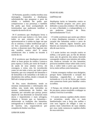                                                       FILHO DE ALMA  
  33 Portanto, quando a rainha recebeu essa            
mensagem,  respondeu  a  Amaliquias,                  CAPÍTULO 48  
solicitando‐lhe  que  poupasse  o  povo  da            
cidade;  e  também  lhe  pediu  que                   Amaliquias  incita  os  lamanitas  contra  os 
comparecesse  a  sua  presença;  e  também            nefitas—Morôni  prepara  seu  povo  para 
lhe  pediu  que  fosse  acompanhado  de               defender a causa dos cristãos—Ele rejubila‐
testemunhas  que  pudessem  testificar  a             se  com  a  liberdade  e  a  independência  e  é 
respeito da morte do rei.                             um  poderoso  homem  de  Deus. 
                                                      Aproximadamente 72 a.C.  
  34  E  aconteceu  que  Amaliquias  levou  o          
mesmo  servo  que  matara  o  rei,  bem  como           1 E então aconteceu que assim que obteve 
todos  os  que  estavam  com  ele;  e                 o  reino,  Amaliquias  começou  a  incitar  o 
apresentaram‐se  à  rainha  no  lugar  em  que        coração  dos  lamanitas  contra  o  povo  de 
ela  se  sentava;  e  todos  testificaram  que  o     Néfi;  sim,  nomeou  alguns  homens  para 
rei  fora  assassinado  por  seus  próprios           falarem  aos  lamanitas  contra  os  nefitas,  do 
servos;  e  disseram  mais:  Eles  fugiram;  isto     alto de suas torres.  
não  testifica  contra  eles?  E  assim                
satisfizeram  eles  a  rainha  no  tocante  à           2  E  assim  incitou  seu  coração  contra  os 
morte do rei.                                         nefitas,  a  tal  ponto  que,  ao  fim  do  décimo 
                                                      nono  ano  do  governo  dos  juízes,  havendo 
  35  E  aconteceu  que  Amaliquias  procurou         conseguido realizar seus intentos até então, 
obter  as  boas  graças  da  rainha  e  tomou‐a       sim,  tendo‐se  tornado  rei  dos  lamanitas, 
para esposa; e assim, por meio de fraude e            procurou também reinar sobre toda a terra, 
da  ajuda  de  seus  astutos  servos,  ele            sim,  e  sobre  todo  o  povo  que  estava  na 
conseguiu  o  reino;  sim,  foi  reconhecido          terra, tanto nefitas como lamanitas.  
como  rei  em  toda  a  terra,  por  todo  o  povo     
lamanita,  que  era  composto  de  lamanitas  e         3 Assim conseguiu realizar seus desígnios, 
de lemuelitas e de ismaelitas e de todos os           porque  havia  endurecido  o  coração  dos 
dissidentes  dos  nefitas,  desde  o  reinado de      lamanitas,  cegando‐lhes  a  mente  e 
Néfi até o tempo presente.                            incitando‐os  à  ira  de  tal  forma  que  reuniu 
                                                      uma  numerosa  hoste  para  batalhar  contra 
  36  Ora,  esses  dissidentes,  tendo  os            os nefitas.  
mesmos  ensinamentos  e  informações  dos              
nefitas,  sim,  tendo  sido  instruídos  no             4  Porque,  em  virtude  do  grande  número 
mesmo  conhecimento  do  Senhor,  não                 de seu povo, estava resolvido a subjugar os 
obstante,  por  estranho  que  pareça,  pouco         nefitas e levá‐los à servidão.  
depois  de  sua  dissensão  se  tornaram  mais         
duros  e  impenitentes  e  mais  selvagens,             5  E  assim  nomeou  capitães‐chefes  dentre 
iníquos  e  ferozes  que  os  lamanitas—              os  zoramitas,  sendo  eles  os  mais 
absorvendo  as  tradições  dos  lamanitas,            familiarizados  com  a  força  dos  nefitas  e 
entregando‐se  à  indolência  e  a  toda  sorte       com  seus  lugares  de  refúgio  e  com  os 
de  lascívia;  sim,  esquecendo‐se  por               pontos  mais  vulneráveis  de  suas  cidades; 
completo do Senhor seu Deus.                          por  essa  razão  nomeou‐os  capitães‐chefes 
                                                      de seus exércitos.  
LIVRO DE ALMA 
 