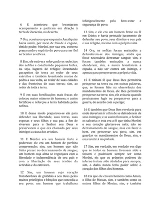                                                       infatigavelmente  pelo  bem‐estar  e 
  6  E  aconteceu  que  levantaram                    segurança do povo.  
acampamento  e  partiram  em  direção  à               
terra de Zaraenla, no deserto.                          13  Sim,  e  ele  era  um  homem  firme  na  fé 
                                                      em  Cristo;  e  havia  prestado  juramento  de 
  7 Ora, aconteceu que enquanto Amaliquias            defender seu povo, seus direitos e seu país 
havia  assim,  por  meio  de  fraude  e  engano,      e sua religião, mesmo com a própria vida.  
obtido poder, Morôni, por sua vez, estivera            
preparando o espírito do povo para ser fiel             14  Ora,  os  nefitas  foram  ensinados  a 
ao Senhor seu Deus.                                   defenderem‐se  dos  inimigos,  ainda  que 
                                                      fosse  necessário  derramar  sangue;  sim,  e 
  8 Sim, ele estivera reforçando os exércitos         foram  também  ensinados  a  nunca 
dos  nefitas  e  construindo  pequenos  fortes,       ofenderem,  sim,  a  nunca  levantarem  a 
ou  seja,  lugares  de  refúgio;  levantando          espada,  a  não  ser  contra  um  inimigo,  e 
parapeitos  de  terra  ao  redor  de  seus            apenas para preservarem a própria vida.  
exércitos  e  também  levantando  muros  de            
pedra a sua volta, ao redor de suas cidades             15  E  tinham  fé  que  Deus  lhes  permitiria 
e  das  fronteiras  de  suas  terras;  sim,  ao       prosperar  na  terra  ou,  em  outras  palavras, 
redor de toda a terra.                                que,  se  fossem  fiéis  na  observância  dos 
                                                      mandamentos  de  Deus,  ele  lhes  permitiria 
  9  E  em  suas  fortificações  mais  fracas  ele    prosperar na terra; sim, ele avisaria quando 
colocou maior número de homens; e assim               precisassem  fugir  ou  preparar‐se  para  a 
fortificou  e  reforçou  a  terra  habitada  pelos    guerra, de acordo com o perigo;  
nefitas.                                               
                                                        16 E também que Deus lhes revelaria para 
  10  E  desse  modo  preparava‐se  ele  para         onde deveriam ir a fim de se defenderem de 
defender  sua  liberdade,  suas  terras,  suas        seus inimigos; e se assim fizessem, o Senhor 
esposas  e  seus  filhos  e  sua  paz,  a  fim  de    os salvaria; e esta era a fé que tinha Morôni 
viverem  para  o  Senhor  seu  Deus  e                e  seu  coração  gloriava‐se  nela;  não  no 
preservarem  o  que  era  chamado  por  seus          derramamento  de  sangue,  mas  em  fazer  o 
inimigos a causa dos cristãos.                        bem,  em  preservar  seu  povo,  sim,  em 
                                                      guardar  os  mandamentos  de  Deus,  sim,  e 
  11  E  Morôni  era  um  homem  forte  e             em resistir à iniqüidade.  
poderoso;  ele  era  um  homem  de  perfeita           
compreensão;  sim,  um  homem  que  não                 17  Sim,  em  verdade, em verdade  vos digo 
tinha  prazer  no  derramamento  de  sangue;          que  se  todos  os  homens  tivessem  sido  e 
um  homem  cuja  alma  se  regozijava  com  a         fossem  e  pudessem  sempre  ser  como 
liberdade  e  independência  de  seu  país  e         Morôni,  eis  que  os  próprios  poderes  do 
com  a  libertação  de  seus  irmãos  da              inferno  teriam  sido  abalados  para  sempre; 
servidão e do cativeiro.                              sim,  o  diabo  nunca  teria  poder  sobre  o 
                                                      coração dos filhos dos homens.  
  12  Sim,  um  homem  cujo  coração                   
transbordava  de  gratidão  a  seu  Deus  pelos         18 Eis que ele era um homem como Amon, 
muitos privilégios e bênçãos que concedia a           o  filho  de  Mosias,  sim,  e  também  como  os 
seu  povo;  um  homem  que  trabalhava                outros  filhos  de  Mosias;  sim,  e  também 
 