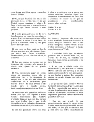 como Alma e seus filhos, porque eram todos         irmãos  se  regozijassem  com  o  sangue  dos 
homens de Deus.                                    nefitas  enquanto  houvesse  algum  que 
                                                   observasse  os  mandamentos  de  Deus,  pois 
  19 Ora, eis que Helamã e seus irmãos não         a  promessa  do  Senhor  era  de  que,  se 
prestavam  menos  serviços  ao  povo  do  que      guardassem           seus        mandamentos, 
Morôni;  porque  pregavam  a  palavra  de          prosperariam na terra.  
Deus  e  batizavam  para  o  arrependimento         
todos  os  que  davam  ouvidos  a  suas            LIVRO DE ALMA 
palavras.                                          FILHO DE ALMA  
                                                    
  20  E  assim  prosseguiram;  e  os  do  povo     CAPÍTULO 49  
humilharam‐se por causa de suas palavras,           
a ponto de serem grandemente favorecidos           Os  invasores  lamanitas  não  conseguem 
pelo  Senhor;  e  assim  ficaram  livres  de       tomar  as  cidades  fortificadas  de  Amonia  e 
guerras  e  contendas  entre  si;  sim,  pelo      Noé—Amaliquias  amaldiçoa  Deus  e  jura 
espaço de quatro anos.                             beber o sangue de Morôni—Helamã e seus 
                                                   irmãos  continuam  a  fortalecer  a  Igreja. 
  21  Mas  como  eu  disse,  quase  no  fim  do    Aproximadamente 72 a.C.  
décimo  nono  ano,  sim,  não  obstante  haver      
paz  entre  eles,  foram  compelidos,                1  E  aconteceu  então  que  no  décimo 
relutantemente, a lutar com seus irmãos, os        primeiro  mês  do  décimo  nono  ano,  no 
lamanitas.                                         décimo  dia  do  mês,  os  exércitos  dos 
                                                   lamanitas  foram  vistos  aproximando‐se  da 
  22  Sim,  em  resumo,  as  guerras  com  os      terra de Amonia.  
lamanitas  não  cessaram  pelo  espaço  de          
muitos  anos,  apesar  de  sua  grande               2  E  eis  que  a  cidade  havia  sido 
relutância.                                        reconstruída  e,  nas  fronteiras  da  cidade, 
                                                   Morôni  colocara  um  exército;  e  ao  seu 
  23  Ora,  lamentavam  pegar  em  armas           redor  amontoaram  terra  para  protegerem‐
contra  os  lamanitas,  porque  não  se            se  das  flechas  e  pedras  dos  lamanitas; 
deleitavam  com  o  derramamento  de               porque  eis  que  eles  lutavam  com  pedras  e 
sangue;  sim,  e  isso  não  era  tudo—eles        com flechas.  
lamentavam  ser  o  instrumento  para               
mandar  muitos  de  seus  irmãos  deste              3 Eis que eu disse que a cidade de Amonia 
mundo        para    o     mundo        eterno,    havia  sido  reconstruída.  Digo‐vos,  sim,  que 
despreparados para encontrar seu Deus.             ela  fora  reconstruída  em  parte;  e  em 
                                                   virtude de os lamanitas terem‐na destruído 
  24  Entretanto  não  poderiam  deixar‐se         uma  vez  por  causa  da  iniqüidade  do  povo, 
matar,  para  que  suas  esposas  e  filhos        supuseram  que  ela  se  tornasse  novamente 
fossem  massacrados  pela  bárbara                 presa fácil para eles.  
crueldade  daqueles  que,  um  dia,  haviam         
sido  seus  irmãos,  sim,  e  que,  tendo            4  Mas  eis  que  grande  foi  seu 
divergido da igreja, os haviam abandonado,         desapontamento; porque eis que os nefitas 
unindo‐se aos lamanitas para destruí‐los.          haviam levantado um parapeito de terra ao 
                                                   seu  redor,  tão  alto  que  os  lamanitas  não 
  25  Sim,  não  poderiam  tolerar  que  seus      podiam atirar suas pedras e suas flechas de 
 