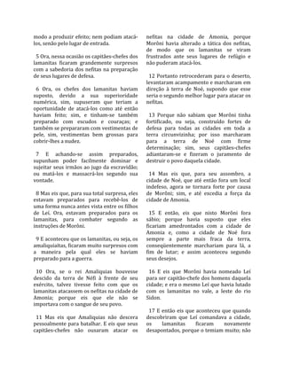 modo a produzir efeito; nem podiam atacá‐           nefitas  na  cidade  de  Amonia,  porque 
los, senão pelo lugar de entrada.                   Morôni  havia  alterado  a  tática  dos  nefitas, 
                                                    de  modo  que  os  lamanitas  se  viram 
  5 Ora, nessa ocasião os capitães‐chefes dos       frustrados  ante  seus  lugares  de  refúgio  e 
lamanitas  ficaram  grandemente  surpresos          não puderam atacá‐los.  
com  a  sabedoria  dos  nefitas  na  preparação      
de seus lugares de defesa.                            12  Portanto  retrocederam  para  o  deserto, 
                                                    levantaram acampamento e marcharam em 
  6  Ora,  os  chefes  dos  lamanitas  haviam       direção  à  terra  de  Noé,  supondo  que  esse 
suposto,  devido  a  sua  superioridade             seria o segundo melhor lugar para atacar os 
numérica,  sim,  supuseram  que  teriam  a          nefitas.  
oportunidade  de  atacá‐los  como  até  então        
haviam  feito;  sim,  e  tinham‐se  também            13  Porque  não  sabiam  que  Morôni  tinha 
preparado  com  escudos  e  couraças;  e            fortificado,  ou  seja,  construído  fortes  de 
também se prepararam com vestimentas de             defesa  para  todas  as  cidades  em  toda  a 
pele,  sim,  vestimentas  bem  grossas  para        terra  circunvizinha;  por  isso  marcharam 
cobrir‐lhes a nudez.                                para  a  terra  de  Noé  com  firme 
                                                    determinação;  sim,  seus  capitães‐chefes 
  7  E  achando‐se  assim  preparados,              adiantaram‐se  e  fizeram  o  juramento  de 
supunham  poder  facilmente  dominar  e             destruir o povo daquela cidade.  
sujeitar seus irmãos ao jugo da escravidão;          
ou  matá‐los  e  massacrá‐los  segundo  sua           14  Mas  eis  que,  para  seu  assombro,  a 
vontade.                                            cidade  de  Noé,  que  até  então  fora  um  local 
                                                    indefeso,  agora  se  tornara  forte  por  causa 
  8 Mas eis que, para sua total surpresa, eles      de  Morôni;  sim,  e  até  excedia  a  força  da 
estavam  preparados  para  recebê‐los  de           cidade de Amonia.  
uma forma nunca antes vista entre os filhos          
de  Leí.  Ora,  estavam  preparados  para  os         15  E  então,  eis  que  nisto  Morôni  fora 
lamanitas,  para  combater  segundo  as             sábio;  porque  havia  suposto  que  eles 
instruções de Morôni.                               ficariam  amedrontados  com  a  cidade  de 
                                                    Amonia  e,  como  a  cidade  de  Noé  fora 
  9 E aconteceu que os lamanitas, ou seja, os       sempre  a  parte  mais  fraca  da  terra, 
amaliquiaítas, ficaram muito surpresos com          conseqüentemente  marchariam  para  lá,  a 
a  maneira  pela  qual  eles  se  haviam            fim  de  lutar;  e  assim  aconteceu  segundo 
preparado para a guerra.                            seus desejos.  
                                                     
  10  Ora,  se  o  rei  Amaliquias  houvesse          16  E  eis  que  Morôni  havia  nomeado  Leí 
descido  da  terra  de  Néfi  à  frente  de  seu    para ser capitão‐chefe dos homens daquela 
exército,  talvez  tivesse  feito  com  que  os     cidade; e era o mesmo Leí que havia lutado 
lamanitas atacassem os nefitas na cidade de         com  os  lamanitas  no  vale,  a  leste  do  rio 
Amonia;  porque  eis  que  ele  não  se             Sidon.  
importava com o sangue de seu povo.                  
                                                      17  E  então  eis  que  aconteceu  que  quando 
  11  Mas  eis  que  Amaliquias  não  descera       descobriram  que  Leí  comandava  a  cidade, 
pessoalmente para batalhar. E eis que seus          os       lamanitas       ficaram      novamente 
capitães‐chefes  não  ousaram  atacar  os           desapontados, porque o temiam muito; não 
 