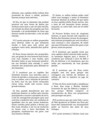 obstante,  seus  capitães‐chefes  tinham  feito      
juramento  de  atacar  a  cidade;  portanto           23  Assim,  os  nefitas  tinham  poder  total 
fizeram avançar seus exércitos.                     sobre  seus  inimigos;  e  assim  os  lamanitas 
                                                    tentaram  destruir  os  nefitas  até  que  todos 
  18  Ora,  eis  que  os  lamanitas  não  podiam    os  seus  capitães‐chefes  foram  mortos;  sim, 
penetrar  em  seus  fortes  de  defesa  por         e  mais  de  mil  lamanitas  foram  mortos, 
nenhum outro meio a não ser pela entrada,           enquanto,  no  outro  lado,  nem  um  só  nefita 
em virtude da altura do parapeito que fora          foi morto.  
levantado  e  da  profundidade  do  fosso  que       
haviam cavado em derredor, a não ser pela             24  Ficaram  feridos  cerca  de  cinqüenta 
entrada.                                            homens,  os  quais  haviam  sido  expostos  às 
                                                    flechas dos lamanitas através da passagem; 
  19 E assim estavam os nefitas preparados          mas estavam protegidos por seus escudos e 
para  destruir  todos  os  que  tentassem           suas  couraças  e  seus  capacetes,  de  modo 
escalar  o  forte  para  nele  entrar  por          que seus ferimentos, muitos dos quais eram 
qualquer  outro  meio,  atirando‐lhes  pedras       graves, eram nas pernas.  
e flechas.                                           
                                                      25  E  aconteceu  que  quando  viram  que 
  20  Dessa  forma  estavam  eles  preparados,      seus capitães‐chefes estavam todos mortos, 
sim, um grupo de seus homens mais fortes,           os  lamanitas  fugiram  para  o  deserto.  E 
com  suas  espadas  e  suas  fundas,  para          aconteceu  que  voltaram  à  terra  de  Néfi  a 
derrubar  todos  os  que  tentassem  penetrar       fim  de  informar  o  rei  Amaliquias,  que  era 
em  sua  fortaleza  pela  entrada;  e  assim        nefita  por  nascimento,  de  suas  grandes 
estavam  eles  preparados  para  defender‐se        perdas.  
dos lamanitas.                                       
                                                      26  E  aconteceu  que  ele  ficou  muito 
  21  E  aconteceu  que  os  capitães  dos          zangado  com  seu  povo  porque  não 
lamanitas  levaram  seus  exércitos  para  a        conseguira  seu  intento  de  dominar  os 
frente da entrada e começaram a contender           nefitas;  ele  não  os  sujeitara  ao  jugo  do 
com os nefitas, com a intenção de penetrar          cativeiro.  
no  forte;  mas  eis  que  foram  rechaçados         
várias  vezes,  tendo  sido  mortos  numa             27 Sim, ele ficou muito irado e amaldiçoou 
grande matança.                                     a  Deus,  bem  como  a  Morôni,  fazendo 
                                                    juramento  de  que  lhe  beberia  o  sangue;  e 
  22  Ora,  quando  descobriram  que  não           isto  porque  Morôni  cumprira  os 
poderiam  dominar  os  nefitas  pela  entrada,      mandamentos  de  Deus  nos  preparativos 
principiaram a escavar o parapeito de terra,        para proteger seu povo.  
a  fim  de  conseguirem  passagem  para  seus        
exércitos e poderem lutar em condições de             28 E aconteceu que, por outro lado, o povo 
igualdade;  mas  eis  que,  nessas  tentativas,     de  Néfi  agradeceu  ao  Senhor  seu  Deus  por 
foram  varridos  pelas  pedras  e  flechas  que     haver‐lhes  demonstrado  seu  incomparável 
lhes  eram  atiradas;  e  em  vez  de  encherem     poder  ao  livrá‐los  das  mãos  de  seus 
os  fossos  com  a  terra  derrubada  do            inimigos.  
parapeito,  encheram‐nos  em  parte  com             
seus mortos e feridos.                                29  E  assim  terminou  o  décimo  nono  ano 
 