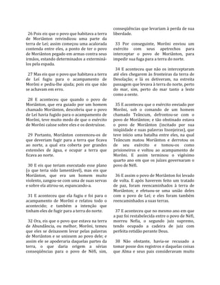                                                         conseqüências que levariam à perda de sua 
  26 Pois eis que o povo que habitava a terra           liberdade.  
de  Moriânton  reivindicou  uma  parte  da               
terra de Leí; assim começou uma acalorada                 33  Por  conseguinte,  Morôni  enviou  um 
contenda  entre  eles,  a  ponto  de  ter  o  povo      exército  com  seus  apetrechos  para 
de Moriânton pegado em armas contra seus                interceptar  o  povo  de  Moriânton,  para 
irmãos, estando determinados a exterminá‐               impedir sua fuga para a terra do norte.  
los pela espada.                                         
                                                          34  E  aconteceu  que  não  os  interceptaram 
  27 Mas eis que o povo que habitava a terra            até eles chegarem às fronteiras da terra de 
de  Leí  fugiu  para  o  acampamento  de                Desolação;  e  lá  os  detiveram,  na  estreita 
Morôni  e  pediu‐lhe  ajuda;  pois  eis  que  não       passagem que levava à terra do norte, perto 
se achavam em erro.                                     do  mar,  sim,  perto  do  mar  tanto  a  leste 
                                                        como a oeste.  
  28  E  aconteceu  que  quando  o  povo  de             
Moriânton,  que  era  guiado  por  um  homem              35 E aconteceu que o exército enviado por 
chamado  Moriânton,  descobriu  que  o  povo            Morôni,  sob  o  comando  de  um  homem 
de Leí havia fugido para o acampamento de               chamado  Teâncum,  defrontou‐se  com  o 
Morôni, teve muito medo de que o exército               povo  de  Moriânton;  e  tão  obstinado  estava 
de Morôni caísse sobre eles e os destruísse.            o  povo  de  Moriânton  (incitado  por  sua 
                                                        iniqüidade e suas palavras lisonjeiras), que 
  29  Portanto,  Moriânton  convenceu‐os  de            teve  início  uma  batalha  entre  eles,  na  qual 
que  deveriam  fugir  para  a  terra  que  ficava       Teâncum  matou  Moriânton  e  derrotou  os 
ao  norte,  a  qual  era  coberta  por  grandes         de  seu  exército  e  tomou‐os  como 
extensões  de  água,  e  ocupar  a  terra  que          prisioneiros  e  voltou  ao  acampamento  de 
ficava ao norte.                                        Morôni.  E  assim  terminou  o  vigésimo 
                                                        quarto ano em que os juízes governaram o 
  30  E  eis  que  teriam  executado  esse  plano       povo de Néfi.  
(o  que  teria  sido  lamentável),  mas  eis  que        
Moriânton,  que  era  um  homem  muito                    36 E assim o povo de Moriânton foi levado 
violento, zangou‐se com uma de suas servas              de  volta.  E  após  haverem  feito  um  tratado 
e sobre ela atirou‐se, espancando‐a.                    de  paz,  foram  reencaminhados  à  terra  de 
                                                        Moriânton;  e  efetuou‐se  uma  união  deles 
  31  E  aconteceu  que  ela  fugiu  e  foi  para  o    com  o  povo  de  Leí;  e  eles  foram  também 
acampamento  de  Morôni  e  relatou  todo  o            reencaminhados a suas terras.  
acontecido;  e  também  a  intenção  que                 
tinham eles de fugir para a terra do norte.               37 E aconteceu que no mesmo ano em que 
                                                        a paz foi restabelecida entre o povo de Néfi, 
  32 Ora, eis que o povo que estava na terra            morreu  Nefia,  o  segundo  juiz  supremo, 
de  Abundância,  ou  melhor,  Morôni,  temeu            tendo  ocupado  a  cadeira  de  juiz  com 
que  eles  se  deixassem  levar  pelas  palavras        perfeita retidão perante Deus.  
de Moriânton e se unissem ao povo dele; e                
assim ele se apoderaria daquelas partes da                38  Não  obstante,  havia‐se  recusado  a 
terra,  o  que  daria  origem  a  sérias                tomar posse dos registros e daquelas coisas 
conseqüências  para  o  povo  de  Néfi,  sim,           que  Alma  e  seus  pais  consideravam  muito 
 