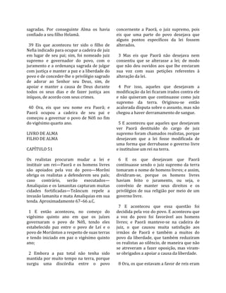sagradas.  Por  conseguinte  Alma  os  havia          concernente  a  Paorã,  o  juiz  supremo,  pois 
confiado a seu filho Helamã.                          eis  que  uma  parte  do  povo  desejava  que 
                                                      alguns  pontos  específicos  da  lei  fossem 
  39  Eis  que  aconteceu  ter  sido  o  filho  de    alterados.  
Nefia indicado para ocupar a cadeira de juiz           
em  lugar  de  seu  pai;  sim,  foi  nomeado  juiz      3  Mas  eis  que  Paorã  não  desejava  nem 
supremo  e  governador  do  povo,  com  o             consentiu  que  se  alterasse  a  lei;  de  modo 
juramento e a ordenança sagrada de julgar             que não deu ouvidos aos que lhe enviaram 
com justiça e manter a paz e a liberdade do           sua  voz  com  suas  petições  referentes  à 
povo e de conceder‐lhe o privilégio sagrado           alteração da lei.  
de  adorar  ao  Senhor  seu  Deus,  sim,  de           
apoiar  e  manter  a  causa  de  Deus  durante          4  Por  isso,  aqueles  que  desejavam  a 
todos  os  seus  dias  e  de  fazer  justiça  aos     modificação da lei ficaram irados contra ele 
iníquos, de acordo com seus crimes.                   e  não  quiseram  que  continuasse  como  juiz 
                                                      supremo  da  terra.  Originou‐se  então 
  40  Ora,  eis  que  seu  nome  era  Paorã;  e       acalorada disputa sobre o assunto, mas não 
Paorã  ocupou  a  cadeira  de  seu  pai  e            chegou a haver derramamento de sangue.  
começou  a  governar  o  povo  de  Néfi  no  fim       
do vigésimo quarto ano.                                 5 E aconteceu que aqueles que desejavam 
                                                      ver  Paorã  destituído  do  cargo  de  juiz 
LIVRO DE ALMA                                         supremo foram chamados realistas, porque 
FILHO DE ALMA                                         desejavam  que  a  lei  fosse  modificada  de 
                                                      uma forma que derrubasse o governo livre 
CAPÍTULO 51                                           e instituísse um rei na terra.  
                                                       
Os  realistas  procuram  mudar  a  lei  e               6  E  os  que  desejavam  que  Paorã 
instituir  um  rei—Paorã  e  os  homens  livres       continuasse  sendo  o  juiz  supremo  da  terra 
são  apoiados  pela  voz  do  povo—Morôni             tomaram o nome de homens livres; e assim, 
obriga  os  realistas  a  defenderem  seu  país;      dividiram‐se,  porque  os  homens  livres 
caso  contrário,  serão  executados—                  haviam  feito  o  juramento,  ou  seja,  o 
Amaliquias e os lamanitas capturam muitas             convênio  de  manter  seus  direitos  e  os 
cidades  fortificadas—Teâncum  repele  a              privilégios  de  sua  religião  por  meio  de  um 
invasão lamanita e mata Amaliquias em sua             governo livre.  
tenda. Aproximadamente 67–66 a.C.                      
                                                        7  E  aconteceu  que  essa  questão  foi 
  1  E  então  aconteceu,  no  começo  do             decidida pela voz do povo. E aconteceu que 
vigésimo  quinto  ano  em  que  os  juízes            a  voz  do  povo  foi  favorável  aos  homens 
governaram  o  povo  de  Néfi,  tendo  eles           livres;  e  Paorã  manteve‐se  na  cadeira  de 
estabelecido  paz  entre  o  povo  de  Leí  e  o      juiz,  o  que  causou  muita  satisfação  aos 
povo de Moriânton a respeito de suas terras           irmãos  de  Paorã  e  também  a  muitos  do 
e  tendo  iniciado  em  paz  o  vigésimo  quinto      povo  da  liberdade,  que  também  reduziram 
ano;                                                  os realistas ao silêncio, de maneira que não 
                                                      se  atreveram  a  fazer  oposição,  mas  viram‐
  2  Embora  a  paz  total  não  tenha  sido          se obrigados a apoiar a causa da liberdade.  
mantida  por  muito  tempo  na  terra,  porque         
surgiu  uma  discórdia  entre  o  povo                  8 Ora, os que estavam a favor de reis eram 
 