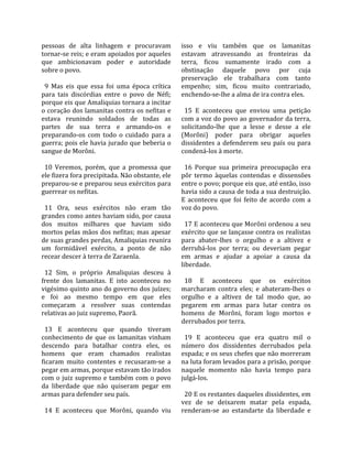 pessoas  de  alta  linhagem  e  procuravam            isso  e  viu  também  que  os  lamanitas 
tornar‐se reis; e eram apoiados por aqueles           estavam  atravessando  as  fronteiras  da 
que  ambicionavam  poder  e  autoridade               terra,  ficou  sumamente  irado  com  a 
sobre o povo.                                         obstinação  daquele  povo  por  cuja 
                                                      preservação  ele  trabalhara  com  tanto 
  9  Mas  eis  que  essa  foi  uma  época  crítica    empenho;  sim,  ficou  muito  contrariado, 
para  tais  discórdias  entre  o  povo  de  Néfi;     enchendo‐se‐lhe a alma de ira contra eles.  
porque eis que Amaliquias tornara a incitar            
o coração dos lamanitas contra os nefitas e             15  E  aconteceu  que  enviou  uma  petição 
estava  reunindo  soldados  de  todas  as             com a voz do povo ao governador da terra, 
partes  de  sua  terra  e  armando‐os  e              solicitando‐lhe  que  a  lesse  e  desse  a  ele 
preparando‐os  com  todo  o  cuidado  para  a         (Morôni)  poder  para  obrigar  aqueles 
guerra; pois ele havia jurado que beberia o           dissidentes  a  defenderem  seu  país  ou  para 
sangue de Morôni.                                     condená‐los à morte.  
                                                       
  10  Veremos,  porém,  que  a  promessa  que           16  Porque  sua  primeira  preocupação  era 
ele fizera fora precipitada. Não obstante, ele        pôr  termo  àquelas  contendas  e  dissensões 
preparou‐se e preparou seus exércitos para            entre o povo; porque eis que, até então, isso 
guerrear os nefitas.                                  havia sido a causa de toda a sua destruição. 
                                                      E  aconteceu  que  foi  feito  de  acordo  com  a 
  11  Ora,  seus  exércitos  não  eram  tão           voz do povo.  
grandes como antes haviam sido, por causa              
dos  muitos  milhares  que  haviam  sido                17 E aconteceu que Morôni ordenou a seu 
mortos pelas mãos dos nefitas; mas apesar             exército que se lançasse contra os realistas 
de suas grandes perdas, Amaliquias reunira            para  abater‐lhes  o  orgulho  e  a  altivez  e 
um  formidável  exército,  a  ponto  de  não          derrubá‐los  por  terra;  ou  deveriam  pegar 
recear descer à terra de Zaraenla.                    em  armas  e  ajudar  a  apoiar  a  causa  da 
                                                      liberdade.  
  12  Sim,  o  próprio  Amaliquias  desceu  à          
frente  dos  lamanitas.  E  isto  aconteceu  no         18  E  aconteceu  que  os  exércitos 
vigésimo quinto ano do governo dos juízes;            marcharam  contra  eles;  e  abateram‐lhes  o 
e  foi  ao  mesmo  tempo  em  que  eles               orgulho  e  a  altivez  de  tal  modo  que,  ao 
começaram  a  resolver  suas  contendas               pegarem  em  armas  para  lutar  contra  os 
relativas ao juiz supremo, Paorã.                     homens  de  Morôni,  foram  logo  mortos  e 
                                                      derrubados por terra.  
  13  E  aconteceu  que  quando  tiveram               
conhecimento  de  que  os  lamanitas  vinham            19  E  aconteceu  que  era  quatro  mil  o 
descendo  para  batalhar  contra  eles,  os           número  dos  dissidentes  derrubados  pela 
homens  que  eram  chamados  realistas                espada; e os seus chefes que não morreram 
ficaram  muito  contentes  e  recusaram‐se  a         na luta foram levados para a prisão, porque 
pegar em armas, porque estavam tão irados             naquele  momento  não  havia  tempo  para 
com  o  juiz  supremo  e  também  com  o  povo        julgá‐los.  
da  liberdade  que  não  quiseram  pegar  em           
armas para defender seu país.                           20 E os restantes daqueles dissidentes, em 
                                                      vez  de  se  deixarem  matar  pela  espada, 
  14  E  aconteceu  que  Morôni,  quando  viu         renderam‐se  ao  estandarte  da  liberdade  e 
 
