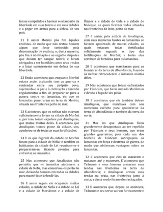 foram compelidos a hastear o estandarte da           Ômner  e  a  cidade  de  Gide  e  a  cidade  de 
liberdade em suas torres e em suas cidades           Muleque,  as  quais  ficavam  todas  situadas 
e  a  pegar  em  armas  para  a  defesa  de  seu     nas fronteiras do leste, perto do mar.  
país.                                                 
                                                       27  E  assim,  pela  astúcia  de  Amaliquias, 
  21  E  assim  Morôni  pôs  fim  àqueles            com  suas  inúmeras  hostes  os  lamanitas  se 
realistas,  de  modo  que  não  restou  homem        haviam  apoderado  de  muitas  cidades,  as 
algum  que  fosse  conhecido  pela                   quais       estavam       todas     fortificadas 
denominação  de  realista;  e,  desta  maneira,      solidamente  segundo  o  tipo  das 
pôs fim à obstinação e ao orgulho daqueles           fortificações  de  Morôni;  e  todas  elas 
que  diziam  ter  sangue  nobre;  e  foram           serviram de fortaleza para os lamanitas.  
obrigados a ser humildes como seus irmãos             
e  a  lutar  valentemente  em  defesa  de  sua         28  E  aconteceu  que  marcharam  para  as 
liberdade.                                           fronteiras  da  terra  de  Abundância,  fazendo 
                                                     os  nefitas  retrocederem  e  matando  muitos 
  22 Então aconteceu que, enquanto Morôni            deles.  
estava  assim  acabando  com  as  guerras  e          
contendas  entre  seu  próprio  povo,                  29  Mas  aconteceu  que  foram  enfrentados 
sujeitando‐o à paz e à civilização e fazendo         por Teâncum, que havia matado Moriânton 
regulamentos  a  fim  de  preparar‐se  para  a       e detido a fuga de seu povo.  
guerra  contra  os  lamanitas,  eis  que  os          
lamanitas  penetraram  na  terra  de  Morôni,          30  E  aconteceu  que  ele  também  deteve 
situada nas fronteiras perto do mar.                 Amaliquias,  que  marchava  com  seu 
                                                     numeroso  exército  para  apoderar‐se  da 
  23 E aconteceu que os nefitas não estavam          terra de Abundância e também da terra do 
suficientemente fortes na cidade de Morôni           norte.  
e, por isso, foram expulsos por Amaliquias,           
que  matou  muitos  deles.  E  aconteceu  que          31  Mas  eis  que  Amaliquias  ficou 
Amaliquias  tomou  posse  da  cidade,  sim,          grandemente  desapontado  ao  ser  repelido 
apoderou‐se de todas as suas fortificações.          por  Teâncum  e  seus  homens,  que  eram 
                                                     grandes  guerreiros;  pois  cada  um  dos 
  24  E  os  que  fugiram  da  cidade  de  Morôni    homens  de  Teâncum  sobrepujava  os 
foram para a cidade de Nefia; e também os            lamanitas em força e destreza de guerra, de 
habitantes  da  cidade  de  Leí  reuniram‐se  e      modo  que  obtiveram  vantagem  sobre  os 
prepararam‐se,  ficando  prontos  para               lamanitas.  
enfrentar os lamanitas.                               
                                                       32  E  aconteceu  que  eles  os  atacaram  e 
  25  Mas  aconteceu  que  Amaliquias  não           mataram  até  o  escurecer.  E  aconteceu  que 
permitiu  que  os  lamanitas  atacassem  a           Teâncum  e  seus  homens  armaram  suas 
cidade de Nefia, mas conservou‐os perto do           tendas  nas  fronteiras  da  terra  de 
mar, deixando homens em todas as cidades             Abundância;  e  Amaliquias  armou  suas 
para mantê‐las e defendê‐las.                        tendas  na  praia,  nas  fronteiras  junto  à 
                                                     costa; e deste modo foram eles rechaçados.  
  26  E  assim  seguiu  ele  ocupando  muitas         
cidades, a cidade de Nefia e a cidade de Leí           33  E  aconteceu  que,  depois  de  anoitecer, 
e  a  cidade  de  Moriânton  e  a  cidade  de        Teâncum e seu servo saíram furtivamente e 
 