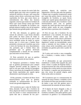 dos  gentios,  sim,  mesmo  do  outro  lado  das      portanto,  depois  de  visitá‐los  com 
muitas  águas  que  viste  com  os  gentios  que      julgamento e feri‐los pela mão dos gentios; 
saíram do cativeiro, vês que—por causa das            e  depois  que  os  gentios  tropeçarem  muito 
muitas  coisas  claras  e  preciosas  que  foram      por  causa  das  partes  claras  e  preciosas  do 
suprimidas  do  livro,  que  eram  claras  ao         evangelho  do  Cordeiro,  as  quais  foram 
entendimento  dos  filhos  dos  homens                retidas  por  aquela  igreja  abominável  que  é 
segundo a clareza que existe no Cordeiro de           a mãe das meretrizes, diz o Cordeiro—serei 
Deus—por  causa  dessas  coisas  que  foram           misericordioso  para  com  os  gentios, 
suprimidas  do  evangelho  do  Cordeiro,  um          naquele dia, tanto que lhes trarei pelo meu 
grande número tropeça, sim, de tal maneira            próprio  poder  muito  do  meu  evangelho, 
que Satanás tem grande poder sobre eles.              que será claro e precioso, diz o Cordeiro.  
                                                       
  30  Vês,  não  obstante,  os  gentios  que            35  Pois  eis  que,  diz  o  Cordeiro:  Eu  me 
saíram  do  cativeiro  e  que  foram  elevados        manifestarei  a  tua  semente,  de  modo  que 
pelo  poder  de  Deus  acima  de  todas  as           ela  escreverá  muitas  coisas  que  lhe 
outras  nações,  na  face  da  terra,  que  é  uma    ensinarei, as quais serão claras e preciosas; 
terra  escolhida  acima  de  todas  as  outras        e  depois  que  tua  semente  for  destruída  e 
terras,  que  é  a  terra  que  o  Senhor  Deus       degenerar,  caindo  na  incredulidade,  assim 
prometeu a teu pai, por convênio, que seria           como  a  semente  de  teus  irmãos,  eis  que 
a  terra  de  herança  de  seus  descendentes;        estas  coisas  serão  escondidas,  para  serem 
vês,  portanto,  que  o  Senhor  Deus  não            reveladas aos gentios pelo dom e poder do 
permitirá  que  os  gentios  destruam                 Cordeiro.  
completamente  a  mescla  de  tua  semente             
que está entre os teus irmãos.                          36  E  nelas  será  escrito  o  meu  evangelho, 
                                                      diz  o  Cordeiro,  e  minha  rocha  e  minha 
  31  Nem  permitirá  ele  que  os  gentios           salvação.  
destruam a semente de teus irmãos.                     
                                                        37  E  abençoados  os  que  procurarem 
  32  Tampouco  permitirá  o  Senhor  Deus            estabelecer  a  minha  Sião  naquele  dia,  pois 
que  os  gentios  permaneçam  para  sempre            terão o dom e o poder do Espírito Santo; e 
naquele  horrível  estado  de  cegueira,  no          se perseverarem até o fim, serão levantados 
qual  tu  vês  que  estão,  devido  às  passagens     no último dia e serão salvos no reino eterno 
claras e preciosas do evangelho do Cordeiro           do  Cordeiro;  e  aqueles  que  proclamarem  a 
que  foram  suprimidas  por  aquela  igreja           paz,  sim,  novas  de  grande  alegria,  quão 
abominável, cuja formação tu viste.                   belos serão sobre os montes!  
                                                       
  33 Diz, portanto, o Cordeiro de Deus: Serei           38  E  aconteceu  que  vi  o  remanescente  da 
misericordioso  para  com  os  gentios,               semente de meus irmãos; e também o livro 
visitando  os  remanescentes  da  casa  de            do Cordeiro de Deus que procedera da boca 
Israel com grande julgamento.                         do  judeu  e  que  veio  dos  gentios  para  o 
                                                      remanescente da semente de meus irmãos.  
  34  E  aconteceu  que  o  anjo  do  Senhor  me       
falou,  dizendo:  Eis  que,  diz  o  Cordeiro  de       39  E  depois  de  haver  chegado  a  eles,  vi 
Deus, depois de visitar os remanescentes da           outros  livros  surgirem  pelo  poder  do 
casa  de  Israel—e  esses  remanescentes  de          Cordeiro, trazidos a eles pelos gentios, para 
quem  falo  são  a  semente  de  teu  pai—            convencer  os  gentios  e  os  remanescentes 
 